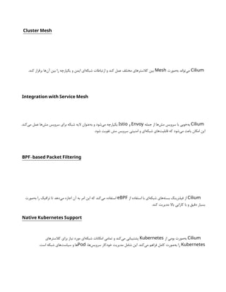 Cluster Mesh
Cilium
‫‌صورت‬
‫ه‬‫ب‬ ‫‌تواند‬
‫ی‬‫م‬
Mesh
.‫کند‬ ‫برقرار‬ ‫‌ها‬
‫ن‬‫آ‬ ‫بین‬ ‫را‬ ‫یکپارچه‬ ‫و‬ ‫ایمن‬ ‫‌ای‬
‫ه‬‫شبک‬ ‫ارتباطات‬ ‫و‬ ‫کند‬ ‫عمل‬ ‫مختلف‬ ‫کالسترهای‬ ‫بین‬
Integration with Service Mesh
Cilium
‫جمله‬ ‫از‬ ‫‌ها‬
‫ش‬‫م‬ ‫سرویس‬ ‫با‬ ‫‌خوبی‬
‫ه‬‫ب‬
Envoy
‫و‬
Istio
.‫‌کند‬
‫ی‬‫م‬ ‫عمل‬ ‫‌ها‬
‫ش‬‫م‬ ‫سرویس‬ ‫برای‬ ‫شبکه‬ ‫الیه‬ ‫‌عنوان‬
‫ه‬‫ب‬ ‫و‬ ‫‌شود‬
‫ی‬‫م‬ ‫یکپارچه‬
.‫شود‬ ‫تقویت‬ ‫مش‬ ‫سرویس‬ ‫امنیتی‬ ‫و‬ ‫‌ای‬
‫ه‬‫شبک‬ ‫‌های‬
‫ت‬‫قابلی‬ ‫که‬ ‫‌شود‬
‫ی‬‫م‬ ‫باعث‬ ‫امکان‬ ‫این‬
-
BPF based Packet Filtering
Cilium
‫از‬ ‫استفاده‬ ‫با‬ ‫‌ای‬
‫ه‬‫شبک‬ ‫‌های‬
‫ه‬‫بست‬ ‫فیلترینگ‬ ‫از‬
eBPF
‫‌صورت‬
‫ه‬‫ب‬ ‫را‬ ‫ترافیک‬ ‫تا‬ ‫‌دهد‬
‫ی‬‫م‬ ‫اجازه‬ ‫آن‬ ‫به‬ ‫امر‬ ‫این‬ ‫که‬ ‫‌کند‬
‫ی‬‫م‬ ‫استفاده‬
.‫کند‬ ‫مدیریت‬ ‫باال‬ ‫کارایی‬ ‫با‬ ‫و‬ ‫دقیق‬ ‫بسیار‬
Native Kubernetes Support
Cilium
‫از‬ ‫بومی‬ ‫‌صورت‬
‫ه‬‫ب‬
Kubernetes
‫کالسترهای‬ ‫برای‬ ‫نیاز‬ ‫مورد‬ ‫‌ای‬
‫ه‬‫شبک‬ ‫امکانات‬ ‫تمامی‬ ‫و‬ ‫‌کند‬
‫ی‬‫م‬ ‫پشتیبانی‬
Kubernetes
،‫‌ها‬
‫س‬‫سروی‬ ‫خودکار‬ ‫مدیریت‬ ‫شامل‬ ‫این‬ .‫‌کند‬
‫ی‬‫م‬ ‫فراهم‬ ‫کامل‬ ‫‌صورت‬
‫ه‬‫ب‬ ‫را‬
Pod
.‫است‬ ‫شبکه‬ ‫‌های‬
‫ت‬‫سیاس‬ ‫و‬ ‫ها‬
 