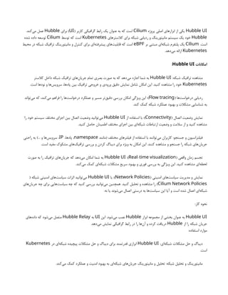 Hubble UI
‫پروژه‬ ‫اصلی‬ ‫ابزارهای‬ ‫از‬ ‫یکی‬
Cilium
( ‫کاربر‬ ‫گرافیکی‬ ‫رابط‬ ‫یک‬ ‫عنوان‬ ‫به‬ ‫که‬ ‫است‬
UI
‫برای‬ )
Hubble
.‫‌کند‬
‫ی‬‫م‬ ‫عمل‬
Hubble
‫کالسترهای‬ ‫برای‬ ‫شبکه‬ ‫ردیابی‬ ‫و‬ ‫مانیتورینگ‬ ‫سیستم‬ ‫یک‬ ‫خود‬
Kubernetes
‫توسط‬ ‫که‬ ‫است‬
Cilium
‫شده‬ ‫داده‬ ‫توسعه‬
.‫است‬
Cilium
‫بر‬ ‫مبتنی‬ ‫‌ای‬
‫ه‬‫شبک‬ ‫پلتفرم‬ ‫یک‬
eBPF
‫محیط‬ ‫در‬ ‫شبکه‬ ‫ترافیک‬ ‫مانیتورینگ‬ ‫و‬ ‫کنترل‬ ‫برای‬ ‫‌ای‬
‫ه‬‫پیشرفت‬ ‫‌های‬
‫ت‬‫قابلی‬ ‫که‬ ‫است‬
Kubernetes
.‫‌دهد‬
‫ی‬‫م‬ ‫ارائه‬
‫امکانات‬
Hubble UI
:
:‫شبکه‬ ‫ترافیک‬ ‫مشاهده‬
Hubble UI
‫کالستر‬ ‫داخل‬ ‫شبکه‬ ‫ترافیک‬ ‫‌های‬
‫ن‬‫جریا‬ ‫تمام‬ ‫بصری‬ ‫صورت‬ ‫به‬ ‫که‬ ‫‌دهد‬
‫ی‬‫م‬ ‫اجازه‬ ‫شما‬ ‫به‬
Kubernetes
.‫است‬ ‫نودها‬ ‫و‬ ‫‌ها‬
‫س‬‫سروی‬ ،‫پادها‬ ‫بین‬ ‫ترافیک‬ ‫خروجی‬ ‫و‬ ‫ورودی‬ ‫دقیق‬ ‫نمایش‬ ‫شامل‬ ‫امکان‬ ‫این‬ .‫کنید‬ ‫مشاهده‬ ‫را‬ ‫خود‬
( ‫‌ها‬
‫ت‬‫درخواس‬ ‫ردیابی‬
Flow tracing
‫‌تواند‬
‫ی‬‫م‬ ‫که‬ ،‫‌کند‬
‫ی‬‫م‬ ‫فراهم‬ ‫را‬ ‫‌ها‬
‫ت‬‫درخواس‬ ‫عملکرد‬ ‫و‬ ‫مسیر‬ ‫‌تر‬
‫ق‬‫دقی‬ ‫بررسی‬ ‫امکان‬ ‫ویژگی‬ ‫این‬ :)
.‫کند‬ ‫کمک‬ ‫شبکه‬ ‫عملکرد‬ ‫بهبود‬ ‫و‬ ‫مشکالت‬ ‫شناسایی‬ ‫به‬
( ‫اتصال‬ ‫وضعیت‬ ‫نمایش‬
Connectivity
‫از‬ ‫استفاده‬ ‫با‬ :)
Hubble UI
‫را‬ ‫خود‬ ‫سیستم‬ ‫مختلف‬ ‫اجزای‬ ‫بین‬ ‫اتصال‬ ‫وضعیت‬ ‫‌توانید‬
‫ی‬‫م‬
.‫کنید‬ ‫حاصل‬ ‫اطمینان‬ ‫مختلف‬ ‫اجزای‬ ‫بین‬ ‫‌ای‬
‫ه‬‫شبک‬ ‫ارتباطات‬ ‫وضعیت‬ ‫و‬ ‫سالمت‬ ‫از‬ ‫و‬ ‫کنید‬ ‫مشاهده‬
‫(مانند‬ ‫مختلف‬ ‫فیلترهای‬ ‫از‬ ‫استفاده‬ ‫با‬ ‫‌توانند‬
‫ی‬‫م‬ ‫کاربران‬ :‫جستجو‬ ‫و‬ ‫فیلتراسیون‬
namespace
،‫پادها‬ ،
IP
‫راحتی‬ ‫به‬ )... ‫و‬ ‫‌ها‬
‫س‬‫سروی‬ ،
.‫است‬ ‫مفید‬ ‫مشکوک‬ ‫‌های‬
‫ک‬‫ترافی‬ ‫بررسی‬ ‫و‬ ‫کردن‬ ‫دیباگ‬ ‫برای‬ ‫ویژه‬ ‫به‬ ‫امکان‬ ‫این‬ .‫کنند‬ ‫مشاهده‬ ‫و‬ ‫جستجو‬ ‫را‬ ‫شبکه‬ ‫‌های‬
‫ن‬‫جریا‬
( ‫واقعی‬ ‫زمان‬ ‫تجسم‬
-
Real time visualization
:)
Hubble UI
‫صورت‬ ‫به‬ ‫را‬ ‫ترافیک‬ ‫‌های‬
‫ن‬‫جریا‬ ‫که‬ ‫‌دهد‬
‫ی‬‫م‬ ‫امکان‬ ‫شما‬ ‫به‬
.‫‌کند‬
‫ی‬‫م‬ ‫کمک‬ ‫‌ای‬
‫ه‬‫شبک‬ ‫مشکالت‬ ‫سریع‬ ‫بهبود‬ ‫و‬ ‫فوری‬ ‫بررسی‬ ‫به‬ ‫ویژگی‬ ‫این‬ .‫کنید‬ ‫مشاهده‬ ‫‌ای‬
‫ه‬‫لحظ‬
( ‫امنیتی‬ ‫‌های‬
‫ت‬‫سیاس‬ ‫مدیریت‬ ‫و‬ ‫نمایش‬
Network Policies
‫با‬ :)
Hubble UI
( ‫شبکه‬ ‫امنیتی‬ ‫‌های‬
‫ت‬‫سیاس‬ ‫اثرات‬ ‫‌توانید‬
‫ی‬‫م‬
Cilium Network Policies
‫‌های‬
‫ن‬‫جریا‬ ‫چه‬ ‫برای‬ ‫‌هایی‬
‫ت‬‫سیاس‬ ‫چه‬ ‫که‬ ‫کنید‬ ‫بررسی‬ ‫‌توانید‬
‫ی‬‫م‬ ‫همچنین‬ .‫کنید‬ ‫تحلیل‬ ‫و‬ ‫مشاهده‬ ‫را‬ )
.‫نه‬ ‫یا‬ ‫‌شوند‬
‫ی‬‫م‬ ‫اعمال‬ ‫درستی‬ ‫به‬ ‫‌ها‬
‫ت‬‫سیاس‬ ‫این‬ ‫آیا‬ ‫و‬ ‫است‬ ‫شده‬ ‫اعمال‬ ‫‌ای‬
‫ه‬‫شبک‬
:‫کار‬ ‫نحوه‬
Hubble UI
‫ابزار‬ ‫مجموعه‬ ‫از‬ ‫بخشی‬ ‫عنوان‬ ‫به‬
Hubble
‫این‬ .‫‌شود‬
‫ی‬‫م‬ ‫نصب‬
UI
‫به‬
Hubble Relay
‫‌های‬
‫ه‬‫داد‬ ‫که‬ ‫‌شود‬
‫ی‬‫م‬ ‫متصل‬
‫از‬ ‫را‬ ‫شبکه‬ ‫جریان‬
Hubble
.‫‌دهد‬
‫ی‬‫م‬ ‫نمایش‬ ‫گرافیکی‬ ‫رابط‬ ‫در‬ ‫را‬ ‫‌ها‬
‫ن‬‫آ‬ ‫و‬ ‫کرده‬ ‫دریافت‬
:‫استفاده‬ ‫موارد‬
:‫‌ای‬
‫ه‬‫شبک‬ ‫مشکالت‬ ‫حل‬ ‫و‬ ‫دیباگ‬
Hubble UI
‫در‬ ‫‌ای‬
‫ه‬‫شبک‬ ‫پیچیده‬ ‫مشکالت‬ ‫حل‬ ‫و‬ ‫دیباگ‬ ‫برای‬ ‫قدرتمند‬ ‫ابزاری‬
Kubernetes
.‫است‬
.‫‌کند‬
‫ی‬‫م‬ ‫کمک‬ ‫عملکرد‬ ‫و‬ ‫امنیت‬ ‫بهبود‬ ‫به‬ ‫‌ای‬
‫ه‬‫شبک‬ ‫‌های‬
‫ن‬‫جریا‬ ‫مانیتورینگ‬ ‫و‬ ‫تحلیل‬ :‫شبکه‬ ‫تحلیل‬ ‫و‬ ‫مانیتورینگ‬
 