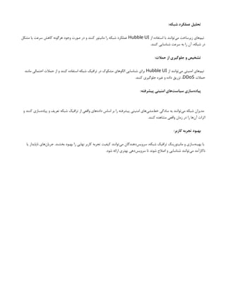 :‫شبکه‬ ‫عملکرد‬ ‫تحلیل‬
‫از‬ ‫استفاده‬ ‫با‬ ‫‌توانند‬
‫ی‬‫م‬ ‫زیرساخت‬ ‫‌های‬
‫م‬‫تی‬
Hubble UI
‫مشکل‬ ‫یا‬ ‫سرعت‬ ‫کاهش‬ ‫هرگونه‬ ‫وجود‬ ‫صورت‬ ‫در‬ ‫و‬ ‫کنند‬ ‫مانیتور‬ ‫را‬ ‫شبکه‬ ‫عملکرد‬
.‫کنند‬ ‫شناسایی‬ ‫سرعت‬ ‫به‬ ‫را‬ ‫آن‬ ،‫شبکه‬ ‫در‬
:‫حمالت‬ ‫از‬ ‫جلوگیری‬ ‫و‬ ‫تشخیص‬
‫از‬ ‫‌توانند‬
‫ی‬‫م‬ ‫امنیتی‬ ‫‌های‬
‫م‬‫تی‬
Hubble UI
‫مانند‬ ‫احتمالی‬ ‫حمالت‬ ‫از‬ ‫و‬ ‫کنند‬ ‫استفاده‬ ‫شبکه‬ ‫ترافیک‬ ‫در‬ ‫مشکوک‬ ‫الگوهای‬ ‫شناسایی‬ ‫برای‬
‫حمالت‬
DDoS
.‫کنند‬ ‫جلوگیری‬ ‫غیره‬ ‫و‬ ‫داده‬ ‫تزریق‬ ،
:‫پیشرفته‬ ‫امنیتی‬ ‫‌های‬
‫ت‬‫سیاس‬ ‫‌سازی‬
‫ه‬‫پیاد‬
‫و‬ ‫کنند‬ ‫‌سازی‬
‫ه‬‫پیاد‬ ‫و‬ ‫تعریف‬ ‫شبکه‬ ‫ترافیک‬ ‫از‬ ‫واقعی‬ ‫‌های‬
‫ه‬‫داد‬ ‫اساس‬ ‫بر‬ ‫را‬ ‫پیشرفته‬ ‫امنیتی‬ ‫‌های‬
‫ی‬‫‌مش‬
‫ط‬‫خ‬ ‫سادگی‬ ‫به‬ ‫‌توانند‬
‫ی‬‫م‬ ‫شبکه‬ ‫مدیران‬
.‫کنند‬ ‫مشاهده‬ ‫واقعی‬ ‫زمان‬ ‫در‬ ‫را‬ ‫‌ها‬
‫ن‬‫آ‬ ‫اثرات‬
:‫کاربر‬ ‫تجربه‬ ‫بهبود‬
‫یا‬ ‫ناپایدار‬ ‫‌های‬
‫ن‬‫جریا‬ .‫بخشند‬ ‫بهبود‬ ‫را‬ ‫نهایی‬ ‫کاربر‬ ‫تجربه‬ ‫کیفیت‬ ‫‌توانند‬
‫ی‬‫م‬ ‫‌دهندگان‬
‫س‬‫سروی‬ ،‫شبکه‬ ‫ترافیک‬ ‫مانیتورینگ‬ ‫و‬ ‫‌سازی‬
‫ه‬‫بهین‬ ‫با‬
.‫شود‬ ‫ارائه‬ ‫بهتری‬ ‫‌دهی‬
‫س‬‫سروی‬ ‫تا‬ ‫شوند‬ ‫اصالح‬ ‫و‬ ‫شناسایی‬ ‫‌توانند‬
‫ی‬‫م‬ ‫ناکارآمد‬
 