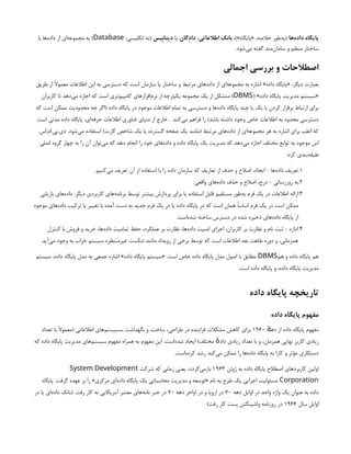 ‫‌ها‬
‫ه‬‫داد‬ ‫پایگاه‬
،)»‫«پایگاه‬ ،‫خالصه‬ ‫‌طور‬
‫ه‬‫(ب‬
‫اطالعاتی‬ ‫بانک‬
،
‫داِدگان‬
‫یا‬
‫ِدیتاِبیس‬
:‫انگلیسی‬ ‫(به‬
Database
‫با‬ ‫‌ها‬
‫ه‬‫داد‬ ‫از‬ ‫‌ای‬
‫ه‬‫مجموع‬ ‫به‬ )
.‫‌شود‬
‫ی‬‫م‬ ‫گفته‬ ‫‌مند‬
‫ن‬‫ساما‬ ‫و‬ ‫منظم‬ ‫ساختار‬
‫اجمالی‬ ‫بررسی‬ ‫و‬ ‫اصطالحات‬
‫طریق‬ ‫از‬ ‫معموًال‬ ‫اطالعات‬ ‫این‬ ‫به‬ ‫دسترسی‬ ‫که‬ ‫است‬ ‫سازمان‬ ‫یا‬ ‫ساختار‬ ‫و‬ ‫مرتبط‬ ‫‌های‬
‫ه‬‫داد‬ ‫از‬ ‫‌ای‬
‫ه‬‫مجموع‬ ‫به‬ ‫اشاره‬ »‫داده‬ ‫«پایگاه‬ ،‫دیگر‬ ‫بعبارت‬
( »‫داده‬ ‫پایگاه‬ ‫مدیریت‬ ‫«سیستم‬
DBMS
‫کاربران‬ ‫تا‬ ‫‌دهد‬
‫ی‬‫م‬ ‫اجازه‬ ‫که‬ ‫است‬ ‫کامپیوتری‬ ‫‌افزارهای‬
‫م‬‫نر‬ ‫از‬ ‫یکپارچه‬ ‫مجموعه‬ ‫یک‬ ‫از‬ ‫متشکل‬ )
‫که‬ ‫است‬ ‫ممکن‬ ‫محدودیت‬ ‫چه‬ ‫(اگر‬ ‫داده‬ ‫پایگاه‬ ‫در‬ ‫موجود‬ ‫اطالعات‬ ‫تمام‬ ‫به‬ ‫دسترسی‬ ‫و‬ ‫‌ها‬
‫ه‬‫داد‬ ‫پایگاه‬ ‫چند‬ ‫یا‬ ‫یک‬ ‫با‬ ‫کردن‬ ‫برقرار‬ ‫ارتباط‬ ‫برای‬
‫است‬ ‫مدتی‬ ‫داده‬ ‫پایگاه‬ ،‫‌ای‬
‫ه‬‫حرف‬ ‫اطالعات‬ ‫فناوری‬ ‫دنیای‬ ‫از‬ ‫خارج‬ . .‫‌کند‬
‫ی‬‫م‬ ‫فراهم‬ ‫را‬ )‫باشد‬ ‫داشته‬ ‫وجود‬ ‫خاص‬ ‫اطالعات‬ ‫به‬ ‫محدود‬ ‫دسترسی‬
.‫اس‬.‫ام‬.‫بی‬.‫دی‬ .‫‌شود‬
‫ی‬‫م‬ ‫استفاده‬ )‫کارت‬ ‫شاخص‬ ‫یک‬ ‫یا‬ ‫گسترده‬ ‫صفحه‬ ‫یک‬ ‫(مانند‬ ‫مرتبط‬ ‫‌های‬
‫ه‬‫داد‬ ‫از‬ ‫‌ای‬
‫ه‬‫مجموع‬ ‫هر‬ ‫به‬ ‫اشاره‬ ‫برای‬ ‫اغلب‬ ‫که‬
‫اصلی‬ ‫گروه‬ ‫چهار‬ ‫به‬ ‫را‬ ‫آن‬ ‫‌توان‬
‫ی‬‫م‬ ‫که‬ ‫دهد‬ ‫انجام‬ ‫را‬ ‫خود‬ ‫‌های‬
‫ه‬‫داد‬ ‫و‬ ‫داده‬ ‫پایگاه‬ ‫یک‬ ‫مدیریت‬ ‫که‬ ‫‌دهد‬
‫ی‬‫م‬ ‫اجازه‬ ‫مختلف‬ ‫توابع‬ ‫به‬ ‫موجود‬ ‫اس‬
:‫کرد‬ ‫‌بندی‬
‫ه‬‫طبق‬
1
.
.‫‌کنیم‬
‫ی‬‫م‬ ‫تعریف‬ ‫آن‬ ‫از‬ ‫استفاده‬ ‫با‬ ‫را‬ ‫داده‬ ‫سازمان‬ ‫که‬ ‫تعاریف‬ ‫از‬ ‫حذف‬ ‫و‬ ‫اصالح‬ ،‫ایجاد‬ - ‫‌ها‬
‫ه‬‫داد‬ ‫تعریف‬
2
.
.‫واقعی‬ ‫‌های‬
‫ه‬‫داد‬ ‫حذف‬ ‫و‬ ‫اصالح‬ ،‫درج‬ - ‫روزرسانی‬ ‫به‬
3
.
‫بازیابی‬ ‫‌های‬
‫ه‬‫داد‬ .‫دیگر‬ ‫کاربردی‬ ‫‌های‬
‫ه‬‫برنام‬ ‫توسط‬ ‫بیشتر‬ ‫پردازش‬ ‫برای‬ ‫یا‬ ‫استفاده‬ ‫قابل‬ ‫مستقیم‬ ‫‌طور‬
‫ه‬‫ب‬ ‫فرم‬ ‫یک‬ ‫در‬ ‫اطالعات‬ ‫ارائه‬
‫موجود‬ ‫‌های‬
‫ه‬‫داد‬ ‫ترکیب‬ ‫یا‬ ‫تغییر‬ ‫با‬ ‫آمده‬ ‫دست‬ ‫به‬ ‫جدید‬ ‫فرم‬ ‫یک‬ ‫در‬ ‫یا‬ ‫داده‬ ‫پایگاه‬ ‫در‬ ‫که‬ ‫است‬ ‫همان‬ ‫اساسًا‬ ‫فرم‬ ‫یک‬ ‫در‬ ‫است‬ ‫ممکن‬
.‫‌است‬
‫ه‬‫شد‬ ‫ساخته‬ ‫دسترس‬ ‫در‬ ‫شده‬ ‫ذخیره‬ ‫‌های‬
‫ه‬‫داد‬ ‫پایگاه‬ ‫از‬
4
.
‫کنترل‬ ‫با‬ ‫فروش‬ ‫و‬ ‫خرید‬ ،‫‌ها‬
‫ه‬‫داد‬ ‫تمامیت‬ ‫حفظ‬ ،‫عملکرد‬ ‫بر‬ ‫نظارت‬ ،‫‌ها‬
‫ه‬‫داد‬ ‫امنیت‬ ‫اجرای‬ ،‫کاربران‬ ‫بر‬ ‫نظارت‬ ‫و‬ ‫نام‬ ‫ثبت‬ - ‫اداره‬
.‫‌آید‬
‫ی‬‫م‬ ‫وجود‬ ‫به‬ ‫خراب‬ ‫سیستم‬ ‫غیرمنتظره‬ ‫شکست‬ ‫مانند‬ ‫رویداد‬ ‫از‬ ‫برخی‬ ‫توسط‬ ‫که‬ ‫است‬ ‫اطالعات‬ ‫بعد‬ ‫نقاهت‬ ‫دوره‬ ‫و‬ ،‫همزمانی‬
‫هم‬ ‫و‬ ‫داده‬ ‫پایگاه‬ ‫هم‬
DBMS
‫سیستم‬ ،‫داده‬ ‫پایگاه‬ ‫مدل‬ ‫به‬ ‫جمعی‬ ‫اشاره‬ »‫داده‬ ‫پایگاه‬ ‫«سیستم‬ .‫است‬ ‫خاص‬ ‫داده‬ ‫پایگاه‬ ‫مدل‬ ‫اصول‬ ‫با‬ ‫مطابق‬
.‫است‬ ‫داده‬ ‫پایگاه‬ ‫و‬ ،‫داده‬ ‫پایگاه‬ ‫مدیریت‬
‫داده‬ ‫پایگاه‬ ‫تاریخچه‬
‫داده‬ ‫پایگاه‬ ‫مفهوم‬
‫ده‬ ‫از‬ ‫داده‬ ‫پایگاه‬ ‫مفهوم‬
‫ٔه‬
۱۹۶۰
‫تعداد‬ ‫با‬ ‫(معموًال‬ ‫اطالعاتی‬ ‫‌های‬
‫م‬‫سسیست‬ ‫نگهداشت‬ ‫و‬ ،‫ساخت‬ ،‫طراحی‬ ‫در‬ ‫فزاینده‬ ‫مشکالت‬ ‫کاهش‬ ‫برای‬
‫که‬ ‫داده‬ ‫پایگاه‬ ‫مدیریت‬ ‫‌های‬
‫م‬‫سیست‬ ‫مفهوم‬ ‫همراه‬ ‫به‬ ‫مفهوم‬ ‫این‬ .‫‌است‬
‫ه‬‫شد‬ ‫ایجاد‬ )‫مختلف‬ ‫داد‬ ‫زیادی‬ ‫تعداد‬ ‫با‬ ‫و‬ ،‫همزمان‬ ‫نهایی‬ ‫کاربِر‬ ‫زیادی‬
‫ٔه‬
.‫‌است‬
‫ه‬‫کرد‬ ‫رشد‬ ‫‌کند‬
‫ی‬‫م‬ ‫ممکن‬ ‫را‬ ‫‌ها‬
‫ه‬‫داد‬ ‫پایگاه‬ ‫به‬ ‫کارا‬ ‫و‬ ‫مؤثر‬ ‫دستکاری‬
‫ژوئن‬ ‫به‬ ‫داده‬ ‫پایگاه‬ ‫اصطالح‬ ‫کاربردهای‬ ‫اولین‬
۱۹۶۳
‫شرکت‬ ‫که‬ ‫زمانی‬ ‫یعنی‬ ،‫‌گردد‬
‫ی‬‫بازم‬
System Development
Corporation
‫پایگاه‬ .‫گرفت‬ ‫عهده‬ ‫بر‬ ‫را‬ »‫مرکزی‬ ‫‌ای‬
‫ه‬‫داد‬ ‫پایگاه‬ ‫یک‬ ‫محاسباتی‬ ‫مدیریت‬ ‫و‬ ‫«توسعه‬ ‫نام‬ ‫به‬ ‫طرح‬ ‫یک‬ ‫اجرایی‬ ‫مسئولیت‬
‫دهه‬ ‫اوایل‬ ‫در‬ ‫واحد‬ ‫واژه‬ ‫یک‬ ‫عنوان‬ ‫به‬ ‫داده‬
۷۰
‫دهه‬ ‫اواخر‬ ‫در‬ ‫و‬ ‫اروپا‬ ‫در‬
۷۰
‫در‬ ‫یا‬ ‫‌ای‬
‫ه‬‫داد‬ ‫(بانک‬ .‫رفت‬ ‫کار‬ ‫به‬ ‫آمریکایی‬ ‫معتبر‬ ‫‌های‬
‫ه‬‫نام‬ ‫خبر‬ ‫در‬
‫سال‬ ‫اوایل‬
۱۹۶۶
)‫رفت‬ ‫کار‬ ‫پست‬ ‫واشینگتن‬ ‫روزنامه‬ ‫در‬
 