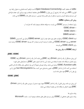odbc
( ‫کلمه‬ ‫مخفف‬ ‫که‬
Open Database Connectivity
‫نرم‬ ‫رابط‬ ‫عنوان‬ ‫به‬ ‫فضایی‬ ‫کننده‬ ‫فراهم‬ ،‫است‬ )
( ‫افزاری‬
API
‫از‬ ‫توان‬ ‫می‬ ‫آن‬ ‫طریق‬ ‫از‬ ‫که‬ ‫باشد‬ ‫می‬ )
DBMS
‫طراحان‬ ‫هدف‬ .‫کرد‬ ‫برداری‬ ‫بهره‬ ‫و‬ ‫استفاده‬ ‫مختلف‬ ‫های‬
‫و‬ ‫ها‬ ‫عامل‬ ‫سیستم‬ ، ‫نویسی‬ ‫برنامه‬ ‫های‬ ‫زبان‬ ‫از‬ ‫مستقل‬ ‫بستری‬ ‫آوردن‬ ‫بوجود‬ ،‫سیستم‬ ‫این‬
DBMS
.‫باشد‬ ‫می‬ ‫ها‬
‫عملکرد‬ ‫و‬ ‫کار‬ ‫روش‬
odbc
:
‫سیستم‬ ‫از‬ ‫استفاده‬ ‫برای‬
ODBC
:‫ز‬ ‫ا‬ ‫عبارتند‬ ‫که‬ ‫باشد‬ ‫موجود‬ ‫مختلف‬ ‫مولفه‬ ‫سه‬ ‫بایست‬ ‫می‬
–
ODBC driver
–
ODBC client
–
DBMS server
‫ابتدا‬
ODBC client
‫برای‬ ‫را‬ ‫خود‬ ‫نظر‬ ‫مورد‬ ‫های‬ ‫درخواست‬
DBMS server
‫سپس‬،‫کند‬ ‫می‬ ‫ارسال‬
DBMS
server
‫بوسیله‬
ODBC driver
‫بوسیله‬ ‫که‬ ‫را‬ ‫نتیجه‬ ‫و‬ ‫کرده‬ ‫ترجمه‬ ‫را‬ ‫تقاضا‬ ‫این‬
ODBC driver
‫شده‬ ‫ترجمه‬
‫برای‬
ODBC client
.‫فرستد‬ ‫می‬
‫ارتباط‬
ODBC
: ‫ها‬ ‫روش‬ ‫دیگر‬ ‫با‬
-
JDBC ODBC
( ‫انداز‬ ‫راه‬ ‫یک‬ ‫از‬ ‫متشکل‬ ‫روش‬ ‫این‬
Driver
‫رابط‬ )
JDBC
( ‫انداز‬ ‫راه‬ ‫یک‬ ‫از‬ ‫که‬ ‫باشد‬ ‫می‬
Driver
‫رابط‬ )
ODBC
‫های‬ ‫اسلوب‬ ‫انداز‬ ‫راه‬ ‫این‬ .‫نماید‬ ‫می‬ ‫استفاده‬ ‫مقصد‬ ‫داده‬ ‫پایگاه‬ ‫به‬ ‫اتصال‬ ‫برای‬
JDBC
( ‫تابع‬ ‫های‬ ‫فراخوان‬ ‫به‬ ‫را‬
Function calls
)
ODBC
‫خاصی‬ ‫ای‬ ‫داده‬ ‫پایگاه‬ ‫برای‬ ‫ارتباطی‬ ‫پل‬ ‫این‬ ‫از‬ ‫عمومًا‬ ‫نویسان‬ ‫برنامه‬ .‫نماید‬ ‫می‬ ‫ترجمه‬
‫انداز‬ ‫راه‬ ‫از‬ ‫که‬ ‫کنند‬ ‫می‬ ‫استفاده‬
JDBC
‫مثًال‬ .‫کنند‬ ‫نمی‬ ‫پشتیبانی‬ ‫خوبی‬ ‫به‬
Sun Microsystems
‫این‬ ‫از‬ ‫یکی‬
‫در‬ ‫را‬ ‫هل‬ ‫پل‬
JVM
.‫است‬ ‫داده‬ ‫جای‬ ‫خود‬
-
ODBC JDBC
‫انداز‬ ‫راه‬ ‫یک‬ ‫از‬ ‫قبلی‬ ‫روش‬ ‫مانند‬ ‫نیز‬ ‫روش‬ ‫این‬
ODBC
( ‫انداز‬ ‫راه‬ ‫یک‬ ‫های‬ ‫سرویس‬ ‫از‬ ‫مندی‬ ‫بهره‬ ‫جهت‬
Driver
)
JDBC
.‫نماید‬ ‫می‬ ‫استفاده‬ ‫مقصد‬ ‫ی‬ ‫داده‬ ‫پایگاه‬ ‫به‬ ‫اتصال‬ ‫جهت‬
‫ها‬ ‫سازی‬ ‫پیاده‬
‫از‬ ‫مختلفی‬ ‫های‬ ‫سازی‬ ‫پیاده‬
ODBC
:‫مانند‬ ، ‫است‬ ‫موجود‬ ‫مختلف‬ ‫های‬ ‫عامل‬ ‫سیستم‬ ‫برای‬
Microsoft
 