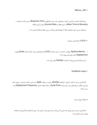 2
.
KPI
‫و‬
Metrics
( ‫پاسخگویی‬ ‫زمان‬ ‫مانند‬ ‫معیارهایی‬ ‫تعریف‬ ‫و‬ ‫شناسایی‬ :‫کلیدی‬ ‫‌های‬
‫ک‬‫متری‬
Response Time
( ‫تغییرات‬ ‫برگشت‬ ‫زمان‬ ،)
Mean Time to Recovery
( ‫موفقیت‬ ‫نرخ‬ ‫یا‬ ،)
Success Rate
.‫عملکرد‬ ‫ارزیابی‬ ‫برای‬ )
.‫است‬ ‫ضروری‬ ‫‌ها‬
‫ک‬‫متری‬ ‫منظم‬ ‫بررسی‬ ،‫‌اند‬
‫ه‬‫بود‬ ‫مؤثر‬ ‫بهبودها‬ ‫آیا‬ ‫اینکه‬ ‫تشخیص‬ ‫برای‬ :‫بررسی‬ ‫‌های‬
‫ه‬‫دور‬
‫ا‬
3
.
/
CI CD
‫پیشرفت‬ ‫‌گیری‬
‫ه‬‫انداز‬ ‫و‬
‫ا‬
Pipeline Metrics
‫از‬ ‫مرحله‬ ‫هر‬ ‫در‬ ‫شکست‬ ‫یا‬ ‫موفقیت‬ :
/
CI CD
‫تعداد‬ ‫چه‬ ‫مثًال‬ .‫شود‬ ‫‌گیری‬
‫ه‬‫انداز‬ ‫باید‬
Build
‫یا‬ ‫موفق‬
Deployment
‫دارد؟‬ ‫وجود‬ ‫‌ای‬
‫ه‬‫‌خورد‬
‫ت‬‫شکس‬
‫فرآیند‬ ‫که‬ ‫‌دهند‬
‫ی‬‫م‬ ‫نشان‬ ‫‌ها‬
‫ک‬‫متری‬ ‫این‬
DevOps
.‫است‬ ‫روان‬ ‫چقدر‬
4
.
Feedback Loops
‫ابزارهای‬ :‫بازخورد‬ ‫کیفیت‬ ‫و‬ ‫سرعت‬ ‫‌گیری‬
‫ه‬‫انداز‬
DevOps
‫رویکرد‬ ‫در‬ ‫‌ویژه‬
‫ه‬‫ب‬ ،
Agile
.‫دهند‬ ‫بهبود‬ ‫را‬ ‫بازخورد‬ ‫کیفیت‬ ‫و‬ ‫زمان‬ ‫باید‬ ،
( ‫چرخه‬ ‫زمان‬ ‫مثل‬ ‫‌هایی‬
‫ک‬‫متری‬ ،‫منظور‬ ‫این‬ ‫برای‬
Cycle Time
( ‫انتشار‬ ‫دفعات‬ ‫تعداد‬ ‫یا‬ )
Deployment Frequency
‫باید‬ )
.‫شوند‬ ‫بررسی‬
5
‫مستمر‬ ‫بهبود‬ ‫فرهنگ‬ .
‫فرهنگ‬ ،‫‌شده‬
‫ی‬‫‌گیر‬
‫ه‬‫انداز‬ ‫‌های‬
‫ه‬‫داد‬ ‫بدون‬ .‫دارد‬ ‫تغییر‬ ‫به‬ ‫نیاز‬ ‫چیزی‬ ‫چه‬ ‫و‬ ‫‌کند‬
‫ی‬‫م‬ ‫کار‬ ‫چیزی‬ ‫چه‬ ‫‌دهد‬
‫ی‬‫م‬ ‫نشان‬ ‫مستمر‬ ‫‌گیری‬
‫ه‬‫انداز‬
.‫نیست‬ ‫ممکن‬ ‫مستمر‬ ‫بهبود‬
 