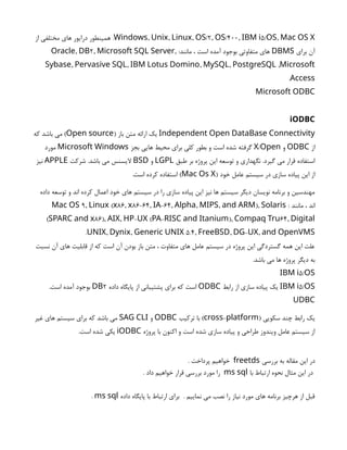 , , , /2, /400, 5/ ,
Windows Unix Linux OS OS IBM i OS Mac OS X
‫از‬ ‫مختلفی‬ ‫های‬ ‫درایور‬ ‫همینطور‬ .
‫برای‬ ‫آن‬
DBMS
:‫مانند‬ ، ‫است‬ ‫آمده‬ ‫بوجود‬ ‫متفاوتی‬ ‫های‬
, 2, ,
Oracle DB Microsoft SQL Server
, , , , ,
Sybase Pervasive SQL IBM Lotus Domino MySQL PostgreSQL Microsoft
Access
.
Microsoft ODBC
iODBC
Independent Open DataBase Connectivity
( ‫باز‬ ‫متن‬ ‫ارائه‬ ‫یک‬
Open source
‫که‬ ‫باشد‬ ‫می‬ )
‫از‬
ODBC
‫و‬
/
X Open
‫بجز‬ ‫هایی‬ ‫محیط‬ ‫برای‬ ‫کلی‬ ‫بطور‬ ‫و‬ ‫است‬ ‫شده‬ ‫گرفته‬
Microsoft Windows
‫مورد‬
‫طبق‬ ‫بر‬ ‫پروژه‬ ‫این‬ ‫توسعه‬ ‫و‬ ‫نگهداری‬ .‫گیرد‬ ‫می‬ ‫قرار‬ ‫استفاده‬
LGPL
‫و‬
BSD
‫شرکت‬ .‫باشد‬ ‫می‬ ‫الیسنس‬
APPLE
‫نیز‬
( ‫خود‬ ‫عامل‬ ‫سیستم‬ ‫در‬ ‫سازی‬ ‫پیاده‬ ‫این‬ ‫از‬
Mac Os X
.‫است‬ ‫کرده‬ ‫استفاده‬ )
‫داده‬ ‫توسعه‬ ‫و‬ ‫اند‬ ‫کرده‬ ‫اعمال‬ ‫خود‬ ‫های‬ ‫سیستم‬ ‫در‬ ‫را‬ ‫سازی‬ ‫پیاده‬ ‫این‬ ‫نیز‬ ‫ها‬ ‫سیستم‬ ‫دیگر‬ ‫نویسان‬ ‫برنامه‬ ‫و‬ ‫مهندسین‬
: ‫مانند‬ ، ‫اند‬
9, ( 86, 86-64, -64, , , ),
Mac OS Linux x x IA Alpha MIPS and ARM Solaris
( 86), , - ( - ), 64,
SPARC and x AIX HP UX PA RISC and Itanium Compaq Tru Digital
, , 5.4, , - ,
UNIX Dynix Generic UNIX FreeBSD DG UX and OpenVMS
.
‫نسبت‬ ‫آن‬ ‫های‬ ‫قابلیت‬ ‫از‬ ‫که‬ ‫است‬ ‫آن‬ ‫بودن‬ ‫باز‬ ‫متن‬ ، ‫متفاوت‬ ‫های‬ ‫عامل‬ ‫سیستم‬ ‫در‬ ‫پروژه‬ ‫این‬ ‫گستردگی‬ ‫همه‬ ‫این‬ ‫علت‬
.‫باشد‬ ‫می‬ ‫ها‬ ‫پروژه‬ ‫دیگر‬ ‫به‬
5/
IBM i OS
5/
IBM i OS
‫رابط‬ ‫از‬ ‫سازی‬ ‫پیاده‬ ‫یک‬
ODBC
‫داده‬ ‫پایگاه‬ ‫از‬ ‫پشتیبانی‬ ‫برای‬ ‫که‬ ‫است‬
2
DB
.‫است‬ ‫آمده‬ ‫بوجود‬
UDBC
( ‫سکویی‬ ‫چند‬ ‫رابط‬ ‫یک‬
-
cross platform
‫ترکیب‬ ‫با‬ )
ODBC
‫و‬
SAG CLI
‫غیر‬ ‫های‬ ‫سیستم‬ ‫برای‬ ‫که‬ ‫باشد‬ ‫می‬
‫پروژه‬ ‫با‬ ‫اکنون‬ ‫و‬ ‫است‬ ‫شده‬ ‫سازی‬ ‫پیاده‬ ‫و‬ ‫طراحی‬ ‫ویندوز‬ ‫عامل‬ ‫سیستم‬ ‫از‬
iODBC
.‫است‬ ‫شده‬ ‫یکی‬
‫بررسی‬ ‫به‬ ‫مقاله‬ ‫این‬ ‫در‬
freetds
. ‫پرداخت‬ ‫خواهیم‬
‫با‬ ‫ارتباط‬ ‫نحوه‬ ‫مثال‬ ‫این‬ ‫در‬
ms sql
. ‫داد‬ ‫خواهیم‬ ‫قرار‬ ‫بررسی‬ ‫مورد‬ ‫را‬
‫داده‬ ‫پایگاه‬ ‫با‬ ‫ارتباط‬ ‫برای‬ . ‫نماییم‬ ‫می‬ ‫نصب‬ ‫را‬ ‫نیاز‬ ‫مورد‬ ‫های‬ ‫برنامه‬ ‫هرچیز‬ ‫از‬ ‫قبل‬
ms sql
.
 