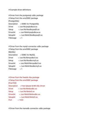 # Example driver definitions
# Driver from the postgresql-odbc package
# Setup from the unixODBC package
[PostgreSQL]
Description = ODBC for PostgreSQL
Driver = /usr/lib/psqlodbcw.so
Setup = /usr/lib/libodbcpsqlS.so
Driver64 = /usr/lib64/psqlodbcw.so
Setup64 = /usr/lib64/libodbcpsqlS.so
FileUsage = 1
# Driver from the mysql-connector-odbc package
# Setup from the unixODBC package
[MySQL]
Description = ODBC for MySQL
Driver = /usr/lib/libmyodbc5.so
Setup = /usr/lib/libodbcmyS.so
Driver64 = /usr/lib64/libmyodbc5.so
Setup64 = /usr/lib64/libodbcmyS.so
FileUsage = 1
# Driver from the freetds-libs package
# Setup from the unixODBC package
[FreeTDS]
Description = Free Sybase & MS SQL Driver
Driver = /usr/lib/libtdsodbc.so
Setup = /usr/lib/libtdsS.so
Driver64 = /usr/lib64/libtdsodbc.so
Setup64 = /usr/lib64/libtdsS.so
Port = 1433
# Driver from the mariadb-connector-odbc package
 