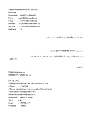 # Setup from the unixODBC package
[MariaDB]
Description = ODBC for MariaDB
Driver = /usr/lib/libmaodbc.so
Setup = /usr/lib/libmaodbc.so
Driver64 = /usr/lib64/libmaodbc.so
Setup64 = /usr/lib64/libmaodbc.so
FileUsage = 1
‫از‬ ‫غیر‬ ‫به‬ ‫ما‬ : ‫نکته‬
freetds
‫سایر‬
driver
. ‫میکنیم‬ ‫اشاره‬ ‫نیز‬ ‫را‬ ‫ها‬
‫ایجاد‬ ‫نحوه‬
( )
Data Source Name DSN
:
‫توانیم‬ ‫می‬ ‫ما‬
dsn
/ ‫مسیر‬ ‫در‬ ‫را‬
/ .
etc odbc ini
‫کنیم‬ ‫ایجاد‬ ‫کاربر‬ ‫هر‬ ‫خانگی‬ ‫پوشه‬ ‫مسیر‬ ‫در‬ ‫یا‬
/. .
~ odbc ini
: ‫نمونه‬ ‫برای‬
[ODBC Data Sources]
MSSQLDEV = MSSQL Server
[MSSQLDEV]
# Reference driver from the "/etc/odbcinst.ini" file.
# Driver = FreeTDS
# Or use a direct driver reference, rather than reference
# one in the "/etc/odbcinst.ini" file.
Driver=/usr/lib64/libtdsodbc.so.0
Description = MSSQL Server
Trace = No
Server = 192.168.11.1
Database = dbtest
 