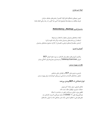 :‫بحران‬ ‫تیم‬ ‫ایجاد‬
.‫سازمان‬ ‫مختلف‬ ‫‌های‬
‫ش‬‫بخ‬ ‫از‬ ‫کلیدی‬ ‫افراد‬ ‫شامل‬ ‫پاسخگو‬ ‫‌های‬
‫م‬‫تی‬ ‫تعیین‬
.)‫دهد‬ ‫انجام‬ ‫زمانی‬ ‫چه‬ ‫در‬ ‫را‬ ‫کاری‬ ‫چه‬ ‫کسی‬ ‫(چه‬ ‫‌وضوح‬
‫ه‬‫ب‬ ‫‌ها‬
‫ت‬‫مسئولی‬ ‫و‬ ‫وظایف‬ ‫تعریف‬
( ‫‌گیری‬
‫ن‬‫پشتیبا‬
Backup
‫و‬ )
Redundancy
:
.‫‌ها‬
‫م‬‫سیست‬ ‫و‬ ‫‌ها‬
‫ه‬‫داد‬ ‫از‬ ‫منظم‬ ‫پشتیبان‬ ‫‌های‬
‫ه‬‫نسخ‬ ‫ایجاد‬
.)‫ابر‬ ‫یا‬ ‫ثانویه‬ ‫داده‬ ‫مراکز‬ ‫(مانند‬ ‫پشتیبان‬ ‫‌های‬
‫ت‬‫زیرساخ‬ ‫از‬ ‫استفاده‬
.‫پشتیبان‬ ‫‌های‬
‫ه‬‫نسخ‬ ‫صحیح‬ ‫کارکرد‬ ‫از‬ ‫اطمینان‬ ‫و‬ ‫بازیابی‬ ‫فرآیندهای‬ ‫منظم‬ ‫آزمایش‬
:‫تمرین‬ ‫و‬ ‫آموزش‬
‫اجرای‬ ‫نحوه‬ ‫مورد‬ ‫در‬ ‫کارکنان‬ ‫برای‬ ‫منظم‬ ‫‌های‬
‫ش‬‫آموز‬ ‫برگزاری‬
BCP
.
‫اجرای‬
Tabletop Exercises
.‫بیشتر‬ ‫آمادگی‬ ‫برای‬ ‫‌ها‬
‫ن‬‫بحرا‬ ‫‌سازی‬
‫ه‬‫شبی‬ ‫و‬
:‫مستمر‬ ‫بهبود‬ ‫و‬ ‫نظارت‬
‫‌روزرسانی‬
‫ه‬‫ب‬ ‫و‬ ‫بازبینی‬
BCP
.‫مشخص‬ ‫زمانی‬ ‫فواصل‬ ‫در‬
.‫مستمر‬ ‫بهبود‬ ‫برای‬ ‫‌شده‬
‫ه‬‫آموخت‬ ‫‌های‬
‫س‬‫در‬ ‫شناسایی‬ ‫و‬ ‫گذشته‬ ‫رخدادهای‬ ‫تحلیل‬
‫که‬ ‫اختالالتی‬ ‫انواع‬
BCP
: ‫‌دهد‬
‫ی‬‫م‬ ‫پوشش‬
‫‌سوزی‬
‫ش‬‫آت‬ ،‫زلزله‬ ،‫سیل‬ :‫طبیعی‬ ‫بالیای‬
‫داده‬ ‫نشت‬ ،‫هک‬ ،‫‌افزار‬
‫ج‬‫با‬ :‫سایبری‬ ‫حمالت‬
‫شبکه‬ ‫یا‬ ‫دیتاسنتر‬ ‫در‬ ‫نقص‬ :‫زیرساخت‬ ‫خرابی‬ ‫و‬ ‫برق‬ ‫قطعی‬
‫نظیر‬ :‫‌ها‬
‫ی‬‫‌گیر‬
‫ه‬‫هم‬
-19
COVID
‫شد‬ ‫کارکنان‬ ‫گسترده‬ ‫دورکاری‬ ‫باعث‬ ‫که‬
‫‌افزار‬
‫ت‬‫سخ‬ ‫خرابی‬ ‫یا‬ ‫داده‬ ‫تصادفی‬ ‫شدن‬ ‫پاک‬ :‫انسانی‬ ‫خطای‬ ‫یا‬ ‫فنی‬ ‫‌های‬
‫ص‬‫نق‬
 