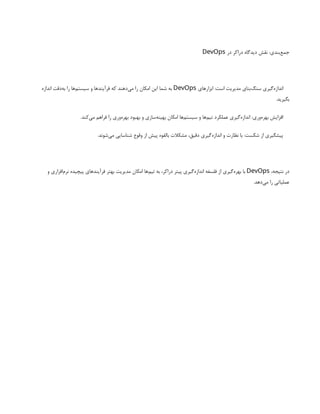 ‫در‬ ‫دراکر‬ ‫دیدگاه‬ ‫نقش‬ :‫‌بندی‬
‫ع‬‫جم‬
DevOps
‫ابزارهای‬ :‫است‬ ‫مدیریت‬ ‫‌بنای‬
‫گ‬‫سن‬ ‫‌گیری‬
‫ه‬‫انداز‬
DevOps
‫اندازه‬ ‫‌دقت‬
‫ه‬‫ب‬ ‫را‬ ‫‌ها‬
‫م‬‫سیست‬ ‫و‬ ‫فرآیندها‬ ‫که‬ ‫‌دهند‬
‫ی‬‫م‬ ‫را‬ ‫امکان‬ ‫این‬ ‫شما‬ ‫به‬
.‫بگیرید‬
.‫‌کند‬
‫ی‬‫م‬ ‫فراهم‬ ‫را‬ ‫‌وری‬
‫ه‬‫بهر‬ ‫بهبود‬ ‫و‬ ‫‌سازی‬
‫ه‬‫بهین‬ ‫امکان‬ ‫‌ها‬
‫م‬‫سیست‬ ‫و‬ ‫‌ها‬
‫م‬‫تی‬ ‫عملکرد‬ ‫‌گیری‬
‫ه‬‫انداز‬ :‫‌وری‬
‫ه‬‫بهر‬ ‫افزایش‬
.‫‌شوند‬
‫ی‬‫م‬ ‫شناسایی‬ ‫وقوع‬ ‫از‬ ‫پیش‬ ‫بالقوه‬ ‫مشکالت‬ ،‫دقیق‬ ‫‌گیری‬
‫ه‬‫انداز‬ ‫و‬ ‫نظارت‬ ‫با‬ :‫شکست‬ ‫از‬ ‫پیشگیری‬
،‫نتیجه‬ ‫در‬
DevOps
‫و‬ ‫‌افزاری‬
‫م‬‫نر‬ ‫پیچیده‬ ‫فرآیندهای‬ ‫بهتر‬ ‫مدیریت‬ ‫امکان‬ ‫‌ها‬
‫م‬‫تی‬ ‫به‬ ،‫دراکر‬ ‫پیتر‬ ‫‌گیری‬
‫ه‬‫انداز‬ ‫فلسفه‬ ‫از‬ ‫‌گیری‬
‫ه‬‫بهر‬ ‫با‬
.‫‌دهد‬
‫ی‬‫م‬ ‫را‬ ‫عملیاتی‬
 