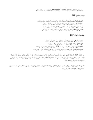 :‫ارتباطی‬ ‫‌های‬
‫م‬‫پلتفر‬
Microsoft Teams، Slack
‫بحرانی‬ ‫شرایط‬ ‫در‬ ‫ارتباط‬ ‫برای‬
‫داشتن‬ ‫مزایای‬
BCP
:‫سازمان‬ ‫‌آوری‬
‫ب‬‫تا‬ ‫افزایش‬
.‫‌کنند‬
‫ی‬‫م‬ ‫عمل‬ ‫بهتر‬ ‫‌ها‬
‫ن‬‫بحرا‬ ‫با‬ ‫مواجهه‬ ‫در‬ ‫‌وکارها‬
‫ب‬‫کس‬
:‫‌نفعان‬
‫ی‬‫ذ‬ ‫و‬ ‫مشتری‬ ‫اعتماد‬ ‫حفظ‬
.‫سازمان‬ ‫اعتبار‬ ‫بر‬ ‫خرابی‬ ‫تأثیر‬ ‫کاهش‬
:‫ریسک‬ ‫مدیریت‬ ‫‌سازی‬
‫ه‬‫بهین‬
.‫زیرساخت‬ ‫ضعف‬ ‫نقاط‬ ‫کاهش‬ ‫و‬ ‫شناسایی‬
:‫‌ها‬
‫ه‬‫هزین‬ ‫کاهش‬
.‫مالی‬ ‫خسارات‬ ‫و‬ ‫‌ها‬
‫ت‬‫فعالی‬ ‫‌مدت‬
‫ی‬‫طوالن‬ ‫توقف‬ ‫از‬ ‫پیشگیری‬
‫اجرای‬ ‫‌های‬
‫ش‬‫چال‬
BCP
:‫‌ها‬
‫م‬‫تی‬ ‫میان‬ ‫هماهنگی‬ ‫عدم‬
.‫مختلف‬ ‫‌های‬
‫ش‬‫بخ‬ ‫میان‬ ‫همکاری‬ ‫نبود‬
:‫‌سازی‬
‫ه‬‫پیاد‬ ‫‌های‬
‫ه‬‫هزین‬
.‫پیچیده‬ ‫و‬ ‫بزرگ‬ ‫‌های‬
‫ن‬‫سازما‬ ‫در‬ ‫‌ویژه‬
‫ه‬‫ب‬
:‫منظم‬ ‫آزمون‬ ‫و‬ ‫تمرین‬ ‫عدم‬
‫است‬ ‫ممکن‬
BCP
.‫نکند‬ ‫عمل‬ ‫‌درستی‬
‫ه‬‫ب‬ ‫بحران‬ ‫زمان‬ ‫در‬
:‫کارکنان‬ ‫مقاومت‬
.‫است‬ ‫تالش‬ ‫و‬ ‫زمان‬ ‫نیازمند‬ ‫بحران‬ ‫برای‬ ‫آمادگی‬ ‫و‬ ‫سازمانی‬ ‫فرهنگ‬ ‫تغییر‬
‫حقیقت‬ ‫در‬
BCP
‫تمرکز‬ ‫حادثه‬ ‫از‬ ‫پس‬ ‫بازیابی‬ ‫بر‬ ‫‌تنها‬
‫ه‬‫ن‬ ‫طرح‬ ‫این‬ .‫است‬ ‫بحرانی‬ ‫شرایط‬ ‫در‬ ‫‌وکار‬
‫ب‬‫کس‬ ‫پایداری‬ ‫حفظ‬ ‫برای‬ ‫کلیدی‬ ‫ابزار‬ ‫یک‬
‫ادغام‬ ‫با‬ .‫‌دهد‬
‫ی‬‫م‬ ‫اهمیت‬ ‫قبلی‬ ‫آمادگی‬ ‫و‬ ‫پیشگیری‬ ‫به‬ ‫بلکه‬ ،‫دارد‬
BCP
‫جلوگیری‬ ‫عملیات‬ ‫توقف‬ ‫از‬ ‫‌توان‬
‫ی‬‫م‬ ،‫سازمان‬ ‫روزمره‬ ‫‌های‬
‫ت‬‫فعالی‬ ‫در‬
.‫نمود‬ ‫حفظ‬ ‫را‬ ‫مشتریان‬ ‫اعتماد‬ ‫و‬ ‫کرد‬
‫با‬ ‫و‬ ‫دهند‬ ‫ادامه‬ ‫خود‬ ‫فعالیت‬ ‫به‬ ‫همچنان‬ ،‫شرایط‬ ‫‌ترین‬
‫ت‬‫سخ‬ ‫در‬ ‫حتی‬ ‫که‬ ‫‌دهد‬
‫ی‬‫م‬ ‫امکان‬ ‫‌ها‬
‫ن‬‫سازما‬ ‫به‬ ،‫موثر‬ ‫‌وکار‬
‫ب‬‫کس‬ ‫تداوم‬ ‫طرح‬ ‫یک‬ ‫داشتن‬
.‫بازگردند‬ ‫عادی‬ ‫وضعیت‬ ‫به‬ ‫تأخیر‬ ‫کمترین‬
 