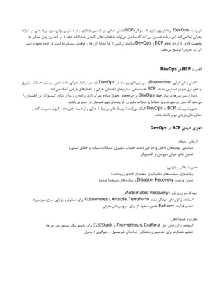 ‫زمینه‬ ‫در‬
DevOps
( ‫‌وکار‬
‫ب‬‫کس‬ ‫تداوم‬ ‫‌ریزی‬
‫ه‬‫برنام‬ ،
BCP
‫شرایط‬ ‫در‬ ‫حتی‬ ‫‌ها‬
‫س‬‫سروی‬ ‫بودن‬ ‫دسترس‬ ‫در‬ ‫و‬ ‫پایداری‬ ‫تضمین‬ ‫در‬ ‫حیاتی‬ ‫نقش‬ )
‫به‬ ‫ممکن‬ ‫زمان‬ ‫کمترین‬ ‫در‬ ‫یا‬ ‫دهد‬ ‫ادامه‬ ‫خود‬ ‫کلیدی‬ ‫‌های‬
‫ت‬‫فعالی‬ ‫به‬ ‫‌تواند‬
‫ی‬‫م‬ ‫سازمان‬ ‫که‬ ‫‌کند‬
‫ی‬‫م‬ ‫تضمین‬ ‫برنامه‬ ‫این‬ .‫‌کند‬
‫ی‬‫م‬ ‫ایفا‬ ‫بحرانی‬
‫ادغام‬ .‫بازگردد‬ ‫عادی‬ ‫وضعیت‬
BCP
‫با‬
DevOps
‫ترکیب‬ ‫نحوه‬ ‫ادامه‬ ‫در‬ .‫است‬ ‫پیشگیرانه‬ ‫فرهنگ‬ ‫و‬ ،‫ابزارها‬ ،‫فرآیندها‬ ‫از‬ ‫ترکیبی‬ ‫نیازمند‬
:‫‌دهم‬
‫ی‬‫م‬ ‫توضیح‬ ‫را‬ ‫حوزه‬ ‫دو‬ ‫این‬
‫اهمیت‬
BCP
‫در‬
DevOps
( ‫خرابی‬ ‫زمان‬ ‫کاهش‬
Downtime
‫در‬ ‫پیوسته‬ ‫‌های‬
‫س‬‫سروی‬ :)
DevOps
‫سایبری‬ ‫حمالت‬ ،‫سیستم‬ ‫نقص‬ ‫مانند‬ ‫بحرانی‬ ‫شرایط‬ ‫در‬ ‫باید‬
.‫باشند‬ ‫دسترس‬ ‫در‬ ‫هم‬ ‫برق‬ ‫قطع‬ ‫یا‬
BCP
.‫‌کند‬
‫ی‬‫م‬ ‫کمک‬ ‫بازیابی‬ ‫راهکارهای‬ ‫و‬ ‫خرابی‬ ‫احتمالی‬ ‫سناریوهای‬ ‫شناسایی‬ ‫به‬
:‫خطا‬ ‫برابر‬ ‫در‬ ‫‌ها‬
‫س‬‫سروی‬ ‫پایداری‬
DevOps
‫را‬ ‫اطمینان‬ ‫این‬ ‫‌وکار‬
‫ب‬‫کس‬ ‫تداوم‬ ‫برای‬ ‫‌ریزی‬
‫ه‬‫برنام‬ .‫دارد‬ ‫تمرکز‬ ‫مداوم‬ ‫تحویل‬ ‫‌های‬
‫ه‬‫چرخ‬ ‫بر‬
.‫باشند‬ ‫دسترس‬ ‫در‬ ‫همچنان‬ ‫مهم‬ ‫فرآیندهای‬ ،‫سایبری‬ ‫حمالت‬ ‫یا‬ ‫خطاها‬ ‫بروز‬ ‫صورت‬ ‫در‬ ‫حتی‬ ‫که‬ ‫‌دهد‬
‫ی‬‫م‬
:‫ریسک‬ ‫مدیریت‬
BCP
‫به‬
DevOps
‫و‬ ‫کند‬ ‫مدیریت‬ ‫بهتر‬ ‫را‬ ‫داده‬ ‫رفتن‬ ‫دست‬ ‫از‬ ‫و‬ ‫خرابی‬ ‫با‬ ‫مرتبط‬ ‫‌های‬
‫ک‬‫ریس‬ ‫تا‬ ‫‌کند‬
‫ی‬‫م‬ ‫کمک‬
.‫باشد‬ ‫داشته‬ ‫موثر‬ ‫بازیابی‬ ‫سناریوهای‬
‫کلیدی‬ ‫اجزای‬
BCP
‫در‬
DevOps
:‫ریسک‬ ‫ارزیابی‬
)‫انسانی‬ ‫خطای‬ ‫یا‬ ،‫شبکه‬ ‫مشکالت‬ ،‫سایبری‬ ‫حمالت‬ ‫(مانند‬ ‫خارجی‬ ‫و‬ ‫داخلی‬ ‫تهدیدهای‬ ‫شناسایی‬
‫‌وکار‬
‫ب‬‫کس‬ ‫بر‬ ‫سرویس‬ ‫خرابی‬ ‫تأثیر‬ ‫تحلیل‬
:‫بازیابی‬ ‫و‬ ‫بکاپ‬ ‫مدیریت‬
)‫زیرساخت‬ ‫و‬ ‫داده‬ ‫(از‬ ‫منظم‬ ‫‌گیری‬
‫پ‬‫بکا‬ ‫‌های‬
‫ت‬‫سیاس‬ ‫‌سازی‬
‫ه‬‫پیاد‬
‫تست‬ ‫و‬ ‫تمرین‬
Disaster Recovery
‫‌شده‬
‫ی‬‫‌ساز‬
‫ه‬‫شبی‬ ‫سناریوهای‬ ‫با‬
( ‫بازیابی‬ ‫خودکارسازی‬
Automated Recovery
:)
‫مانند‬ ‫خودکار‬ ‫ابزارهای‬ ‫از‬ ‫استفاده‬
Ansible، Terraform
‫یا‬
Kubernetes
‫‌ها‬
‫س‬‫سروی‬ ‫سریع‬ ‫بازیابی‬ ‫و‬ ‫استقرار‬ ‫برای‬
‫فرآیند‬ ‫تنظیم‬
Failover
‫بحرانی‬ ‫‌های‬
‫س‬‫سروی‬ ‫برای‬ ‫خودکار‬ ‫‌صورت‬
‫ه‬‫ب‬
:‫هشداردهی‬ ‫و‬ ‫نظارت‬
‫مثل‬ ‫ابزارهایی‬ ‫از‬ ‫استفاده‬
Prometheus، Grafana
‫و‬ ،
ELK Stack
‫‌ها‬
‫س‬‫سروی‬ ‫مستمر‬ ‫مانیتورینگ‬ ‫برای‬
‫بحران‬ ‫از‬ ‫جلوگیری‬ ‫و‬ ‫غیرمعمول‬ ‫رخدادهای‬ ‫زودهنگام‬ ‫تشخیص‬ ‫برای‬ ‫هشدارها‬ ‫تنظیم‬
 