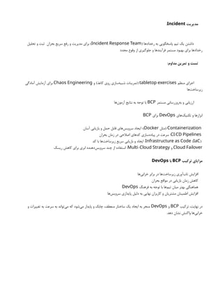 ‫مدیریت‬
Incident
:
( ‫رخدادها‬ ‫به‬ ‫پاسخگویی‬ ‫تیم‬ ‫یک‬ ‫داشتن‬
Incident Response Team
‫تحلیل‬ ‫و‬ ‫ثبت‬ ‫بحران‬ ‫سریع‬ ‫رفع‬ ‫و‬ ‫مدیریت‬ ‫برای‬ )
‫مجدد‬ ‫وقوع‬ ‫از‬ ‫جلوگیری‬ ‫و‬ ‫فرآیندها‬ ‫مستمر‬ ‫بهبود‬ ‫برای‬ ‫رخدادها‬
:‫مداوم‬ ‫تمرین‬ ‫و‬ ‫تست‬
‫منظم‬ ‫اجرای‬
tabletop exercises
‫و‬ )‫کاغذ‬ ‫روی‬ ‫‌سازی‬
‫ه‬‫شبی‬ ‫(تمرینات‬
Chaos Engineering
‫آمادگی‬ ‫آزمایش‬ ‫برای‬
‫‌ها‬
‫ت‬‫زیرساخ‬
‫مستمر‬ ‫‌روزرسانی‬
‫ه‬‫ب‬ ‫و‬ ‫ارزیابی‬
BCP
‫‌ها‬
‫ن‬‫آزمو‬ ‫نتایج‬ ‫به‬ ‫توجه‬ ‫با‬
‫‌های‬
‫ک‬‫تکنی‬ ‫و‬ ‫ابزارها‬
DevOps
‫برای‬
BCP
Containerization
‫(مثل‬
Docker
‫آسان‬ ‫بازیابی‬ ‫و‬ ‫حمل‬ ‫قابل‬ ‫‌های‬
‫س‬‫سروی‬ ‫ایجاد‬ :)
/
CI CD Pipelines
‫بحران‬ ‫زمان‬ ‫در‬ ‫اصالحی‬ ‫کدهای‬ ‫‌سازی‬
‫ه‬‫پیاد‬ ‫در‬ ‫سرعت‬ :
( )
Infrastructure as Code IaC
‫کد‬ ‫با‬ ‫‌ها‬
‫ت‬‫زیرساخ‬ ‫سریع‬ ‫بازیابی‬ ‫و‬ ‫ایجاد‬ :
Cloud Failover
‫و‬
-
Multi Cloud Strategy
‫ریسک‬ ‫کاهش‬ ‫برای‬ ‫ابری‬ ‫‌دهنده‬
‫س‬‫سروی‬ ‫چند‬ ‫از‬ ‫استفاده‬ :
‫ترکیب‬ ‫مزایای‬
BCP
‫با‬
DevOps
‫‌ها‬
‫ی‬‫خراب‬ ‫برابر‬ ‫در‬ ‫‌ها‬
‫ت‬‫زیرساخ‬ ‫‌آوری‬
‫ب‬‫تا‬ ‫افزایش‬
‫بحران‬ ‫مواقع‬ ‫در‬ ‫بازیابی‬ ‫زمان‬ ‫کاهش‬
‫فرهنگ‬ ‫به‬ ‫توجه‬ ‫با‬ ‫‌ها‬
‫م‬‫تی‬ ‫میان‬ ‫بهتر‬ ‫هماهنگی‬
DevOps
‫‌ها‬
‫س‬‫سروی‬ ‫پایداری‬ ‫دلیل‬ ‫به‬ ‫نهایی‬ ‫کاربران‬ ‫و‬ ‫مشتریان‬ ‫اطمینان‬ ‫افزایش‬
‫ترکیب‬ ،‫نهایت‬ ‫در‬
BCP
‫و‬
DevOps
‫و‬ ‫تغییرات‬ ‫به‬ ‫سرعت‬ ‫به‬ ‫‌تواند‬
‫ی‬‫م‬ ‫که‬ ‫‌شود‬
‫ی‬‫م‬ ‫پایدار‬ ‫و‬ ‫چابک‬ ،‫منعطف‬ ‫ساختار‬ ‫یک‬ ‫ایجاد‬ ‫به‬ ‫منجر‬
.‫دهد‬ ‫نشان‬ ‫واکنش‬ ‫‌ها‬
‫ی‬‫خراب‬
 
