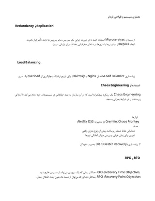 ‫پایدار‬ ‫طراحی‬ ‫و‬ ‫سیستم‬ ‫معماری‬
Redundancy ‫و‬ :
Replication
‫معماری‬ ‫از‬
Microservices
.‫نگیرند‬ ‫قرار‬ ‫تأثیر‬ ‫تحت‬ ‫‌ها‬
‫س‬‫سروی‬ ‫سایر‬ ،‫سرویس‬ ‫یک‬ ‫خرابی‬ ‫صورت‬ ‫در‬ ‫تا‬ ‫کنید‬ ‫استفاده‬
‫ایجاد‬
Replica
.‫سریع‬ ‫بازیابی‬ ‫برای‬ ‫مختلف‬ ‫جغرافیایی‬ ‫مناطق‬ ‫در‬ ‫سرورها‬ ‫یا‬ ‫‌ها‬
‫س‬‫دیتابی‬ ‫از‬
:
Load Balancing
‫‌سازی‬
‫ه‬‫پیاد‬
Load Balancer
‫(مثل‬ ‫ها‬
Nginx
‫یا‬
HAProxy
‫از‬ ‫جلوگیری‬ ‫و‬ ‫ترافیک‬ ‫توزیع‬ ‫برای‬ )
overload
.‫سرور‬ ‫یک‬
‫از‬ ‫استفاده‬
Chaos Engineering
Chaos Engineering
‫آمادگی‬ ‫تا‬ ‫‌کند‬
‫ی‬‫م‬ ‫ایجاد‬ ‫خود‬ ‫‌های‬
‫م‬‫سیست‬ ‫در‬ ‫خطاهایی‬ ‫عمد‬ ‫به‬ ‫سازمان‬ ‫آن‬ ‫در‬ ‫که‬ ‫است‬ ‫پیشگیرانه‬ ‫رویکرد‬ ‫یک‬
.‫بسنجد‬ ‫بحرانی‬ ‫شرایط‬ ‫در‬ ‫را‬ ‫زیرساخت‬
:‫ابزارها‬
Gremlin، Chaos Monkey
‫مجموعه‬ ‫(از‬
Netflix OSS
)
:‫هدف‬
‫واقعی‬ ‫بحران‬ ‫وقوع‬ ‫از‬ ‫پیش‬ ‫زیرساخت‬ ‫ضعف‬ ‫نقاط‬ ‫شناسایی‬
‫‌ها‬
‫م‬‫تی‬ ‫آمادگی‬ ‫میزان‬ ‫بررسی‬ ‫و‬ ‫خرابی‬ ‫زمان‬ ‫برای‬ ‫تمرین‬
۳
‫‌سازی‬
‫ه‬‫پیاد‬ .
( )
DR Disaster Recovery
‫خودکار‬ ‫‌صورت‬
‫ه‬‫ب‬
RTO
‫و‬
RPO
:
( )
RTO Recovery Time Objective
.‫شود‬ ‫خارج‬ ‫دسترس‬ ‫از‬ ‫‌تواند‬
‫ی‬‫م‬ ‫سرویس‬ ‫یک‬ ‫که‬ ‫زمانی‬ ‫حداکثر‬ :
( )
RPO Recovery Point Objective
.‫جدی‬ ‫اختالل‬ ‫ایجاد‬ ‫بدون‬ ‫داد‬ ‫دست‬ ‫از‬ ‫‌توان‬
‫ی‬‫م‬ ‫که‬ ‫‌ای‬
‫ه‬‫داد‬ ‫حداکثر‬ :
 