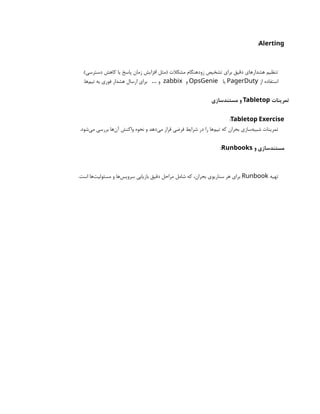 Alerting
:
.)‫دسترسی‬ ‫کاهش‬ ‫یا‬ ‫پاسخ‬ ‫زمان‬ ‫افزایش‬ ‫(مثل‬ ‫مشکالت‬ ‫زودهنگام‬ ‫تشخیص‬ ‫برای‬ ‫دقیق‬ ‫هشدارهای‬ ‫تنظیم‬
‫از‬ ‫استفاده‬
PagerDuty
‫یا‬
OpsGenie
‫و‬
zabbix
.‫‌ها‬
‫م‬‫تی‬ ‫به‬ ‫فوری‬ ‫هشدار‬ ‫ارسال‬ ‫برای‬ ‫و‬
…
‫تمرینات‬
Tabletop
‫مستندسازی‬ ‫و‬
Tabletop Exercise
:
.‫‌شود‬
‫ی‬‫م‬ ‫بررسی‬ ‫‌ها‬
‫ن‬‫آ‬ ‫واکنش‬ ‫نحوه‬ ‫و‬ ‫‌دهد‬
‫ی‬‫م‬ ‫قرار‬ ‫فرضی‬ ‫شرایط‬ ‫در‬ ‫را‬ ‫‌ها‬
‫م‬‫تی‬ ‫که‬ ‫بحران‬ ‫‌سازی‬
‫ه‬‫شبی‬ ‫تمرینات‬
‫و‬ ‫مستندسازی‬
Runbooks
:
‫تهیه‬
Runbook
.‫است‬ ‫‌ها‬
‫ت‬‫مسئولی‬ ‫و‬ ‫‌ها‬
‫س‬‫سروی‬ ‫بازیابی‬ ‫دقیق‬ ‫مراحل‬ ‫شامل‬ ‫که‬ ،‫بحران‬ ‫سناریوی‬ ‫هر‬ ‫برای‬
 