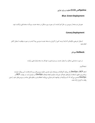 Pipeline
‫های‬
/
CI CD
‫خرابی‬ ‫برابر‬ ‫در‬ ‫مقاوم‬
-
Blue Green Deployment
:
.‫شود‬ ‫بازگشت‬ ‫قبلی‬ ‫نسخه‬ ‫به‬ ‫سریعًا‬ ،‫جدید‬ ‫نسخه‬ ‫در‬ ‫مشکل‬ ‫بروز‬ ‫صورت‬ ‫در‬ ‫تا‬ ‫باشند‬ ‫اجرا‬ ‫حال‬ ‫در‬ ‫سرویس‬ ‫از‬ ‫نسخه‬ ‫دو‬ ‫‌زمان‬
‫م‬‫ه‬
Canary Deployment
:
‫کامل‬ ‫استقرار‬ ،‫موفقیت‬ ‫صورت‬ ‫در‬ ‫و‬ ‫کنند‬ ‫پیدا‬ ‫دسترسی‬ ‫جدید‬ ‫نسخه‬ ‫به‬ ‫کاربران‬ ‫از‬ ‫کمی‬ ‫درصد‬ ‫ابتدا‬ ‫که‬ ‫‌ای‬
‫ه‬‫‌گون‬
‫ه‬‫ب‬ ‫تدریجی‬ ‫استقرار‬
.‫شود‬ ‫انجام‬
Rollback
:‫خودکار‬
.‫برگردد‬ ‫قبلی‬ ‫پایدار‬ ‫نسخه‬ ‫به‬ ‫خودکار‬ ‫‌صورت‬
‫ه‬‫ب‬ ‫سیستم‬ ،‫جدید‬ ‫استقرار‬ ‫در‬ ‫مشکل‬ ‫شناسایی‬ ‫صورت‬ ‫در‬
‫‌گیری‬
‫ه‬‫نتیج‬
‫ادغام‬
BCP
‫با‬
DevOps
‫نیازمند‬ ‫رویکرد‬ ‫این‬ .‫‌هاست‬
‫ت‬‫زیرساخ‬ ‫و‬ ‫‌ها‬
‫س‬‫سروی‬ ‫تداوم‬ ‫تضمین‬ ‫برای‬ ‫پیشرفته‬ ‫و‬ ‫‌نگرانه‬
‫ل‬‫ک‬ ‫رویکرد‬ ‫یک‬
‫فرهنگ‬ ‫ایجاد‬ ‫و‬ ‫مداوم‬ ‫تمرینات‬ ،‫خودکار‬ ‫ابزارهای‬ ‫از‬ ‫استفاده‬ ،‫دقیق‬ ‫‌ریزی‬
‫ه‬‫برنام‬
DevOps
،‫نهایت‬ ‫در‬ .‫است‬ ‫سازمان‬ ‫در‬
BCP
‫در‬
DevOps
‫بدون‬ ‫را‬ ‫خود‬ ‫‌های‬
‫س‬‫سروی‬ ‫و‬ ‫بمانند‬ ‫باقی‬ ‫مقاوم‬ ‫و‬ ‫‌پذیر‬
‫ف‬‫انعطا‬ ‫‌توانند‬
‫ی‬‫م‬ ‫بحرانی‬ ‫هر‬ ‫با‬ ‫مواجهه‬ ‫در‬ ‫‌وکارها‬
‫ب‬‫کس‬ ‫که‬ ‫‌کند‬
‫ی‬‫م‬ ‫تضمین‬
.‫دهند‬ ‫ارائه‬ ‫کاربران‬ ‫به‬ ‫وقفه‬
 