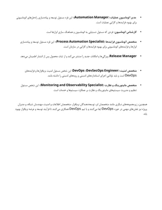 •
( ‫عملیات‬ ‫اتوماسیون‬ ‫مدیر‬
Automation Manager
)
‫اتوماسیونی‬ ‫‌های‬
‫ل‬‫‌ح‬
‫ه‬‫را‬ ‫‌سازی‬
‫ه‬‫پیاد‬ ‫و‬ ‫توسعه‬ ‫مسئول‬ ‫فرد‬ ‫این‬ :
.‫است‬ ‫عملیات‬ ‫کارایی‬ ‫و‬ ‫فرایندها‬ ‫بهبود‬ ‫برای‬
•
:‫اتوماسیون‬ ‫کارشناس‬
.‫است‬ ‫ابزارها‬ ‫سازی‬ ‫هماهنگ‬ ‫و‬ ‫اتوماسیون‬ ‫به‬ ‫دستیابی‬ ‫مسئول‬ ‫که‬ ‫فردی‬
•
( ‫فرایندها‬ ‫اتوماسیون‬ ‫متخصص‬
Process Automation Specialist
:)
‫‌سازی‬
‫ه‬‫پیاد‬ ‫و‬ ‫توسعه‬ ‫مسئول‬ ‫فرد‬ ‫این‬
.‫است‬ ‫سازمان‬ ‫در‬ ‫کارایی‬ ‫و‬ ‫فرایندها‬ ‫بهبود‬ ‫برای‬ ‫اتوماسیونی‬ ‫فرایندهای‬ ‫و‬ ‫ابزارها‬
•
Release Manager
:
.‫‌دهد‬
‫ی‬‫م‬ ‫اطمینان‬ ‫انتشار‬ ‫از‬ ‫پس‬ ‫محصول‬ ‫ثبات‬ ‫از‬ ‫و‬ ‫‌کند‬
‫ی‬‫م‬ ‫منتشر‬ ‫را‬ ‫جدید‬ ‫امکانات‬ ‫و‬ ‫‌ها‬
‫ی‬‫ویژگ‬
•
‫امنیت‬ ‫متخصص‬
( )
DevOps DevSecOps Engineer
‫فرایندهای‬ ‫و‬ ‫‌افزارها‬
‫م‬‫نر‬ ‫امنیت‬ ‫مسئول‬ ‫شخص‬ ‫این‬ :
DevOps
.‫باشد‬ ‫داشته‬ ‫را‬ ‫امنیتی‬ ‫‌های‬
‫ه‬‫روی‬ ‫و‬ ‫امنیتی‬ ‫استانداردهای‬ ‫اجرای‬ ‫توانایی‬ ‫باید‬ ‫و‬ ‫است‬
•
( ‫نظارت‬ ‫و‬ ‫مانیتورینگ‬ ‫متخصص‬
Monitoring and Observability Specialist
)
‫مسئول‬ ‫شخص‬ ‫این‬ :
.‫است‬ ‫خدمات‬ ‫و‬ ‫‌ها‬
‫م‬‫سیست‬ ‫عملکرد‬ ‫بر‬ ‫نظارت‬ ‫و‬ ‫مانیتورینگ‬ ‫‌های‬
‫م‬‫سیست‬ ‫مدیریت‬ ‫و‬ ‫تنظیم‬
‫مدیران‬ ‫و‬ ،‫شبکه‬ ‫مهندسان‬ ،‫امنیت‬ ‫و‬ ‫اطالعات‬ ‫متخصصان‬ ،‫‌افزار‬
‫م‬‫نر‬ ‫‌دهندگان‬
‫ه‬‫توسع‬ ،‫ابر‬ ‫متخصصان‬ ‫مانند‬ ‫دیگری‬ ‫‌های‬
‫ه‬‫زیرمجموع‬ ،‫همچنین‬
‫حوزه‬ ‫در‬ ‫مهمی‬ ‫‌های‬
‫ش‬‫نق‬ ‫نیز‬ ‫پروژه‬
DevOps
‫تیم‬ ‫با‬ ‫و‬ ‫‌کنند‬
‫ی‬‫م‬ ‫ایفا‬
DevOps
‫بهبود‬ ‫‌افزار‬
‫م‬‫نر‬ ‫عرضه‬ ‫و‬ ‫توسعه‬ ‫فرآیند‬ ‫تا‬ ‫‌کنند‬
‫ی‬‫م‬ ‫همکاری‬
.‫یابد‬
 