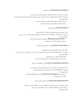 2
.
Understand motivations
:)‫‌ها‬
‫ه‬‫انگیز‬ ‫(درک‬
.‫‌کند‬
‫ی‬‫م‬ ‫کمک‬ ‫تیمی‬ ‫تعامالت‬ ‫بهبود‬ ‫به‬ ‫افراد‬ ‫اهداف‬ ‫و‬ ‫رفتار‬ ‫پشت‬ ‫دالیل‬ ‫درک‬ :‫اهمیت‬
.‫کنیم‬ ‫همکاری‬ ‫و‬ ‫کنیم‬ ‫برقرار‬ ‫ارتباط‬ ‫‌ها‬
‫ن‬‫آ‬ ‫با‬ ‫‌توانیم‬
‫ی‬‫م‬ ‫بهتر‬ ،‫دارند‬ ‫خاصی‬ ‫رفتار‬ ‫ما‬ ‫همکاران‬ ‫چرا‬ ‫بدانیم‬ ‫اگر‬ ‫است؟‬ ‫مهم‬ ‫چرا‬
‫شود؟‬ ‫عملی‬ ‫چگونه‬
.‫کنید‬ ‫برگزار‬ ‫سازمانی‬ ‫و‬ ‫فردی‬ ‫اهداف‬ ‫‌سازی‬
‫ف‬‫شفا‬ ‫برای‬ ‫منظم‬ ‫جلسات‬
.‫کنید‬ ‫تشویق‬ ‫را‬ ‫‌ها‬
‫ن‬‫آ‬ ‫و‬ ‫دهید‬ ‫گوش‬ ‫تیم‬ ‫اعضای‬ ‫بازخورد‬ ‫به‬
3
.
Eliminate blame
:)‫‌یابی‬
‫ر‬‫مقص‬ ‫(حذف‬
.‫‌شود‬
‫ی‬‫م‬ ‫اشتباهات‬ ‫از‬ ‫یادگیری‬ ‫و‬ ‫نوآوری‬ ‫مانع‬ ‫‌یابی‬
‫ر‬‫مقص‬ ‫فرهنگ‬ :‫اهمیت‬
.‫سرزنش‬ ‫از‬ ‫ترس‬ ‫نه‬ ،‫باشند‬ ‫یادگیری‬ ‫برای‬ ‫فرصتی‬ ‫اشتباهات‬ ‫که‬ ‫کنند‬ ‫کار‬ ‫محیطی‬ ‫در‬ ‫باید‬ ‫‌ها‬
‫م‬‫تی‬ ‫است؟‬ ‫مهم‬ ‫چرا‬
‫شود؟‬ ‫عملی‬ ‫چگونه‬
‫از‬
"
Blameless Postmortem
.‫کنید‬ ‫استفاده‬ )‫‌یابی‬
‫ر‬‫مقص‬ ‫بدون‬ ‫(تحلیل‬ "
.‫مقصر‬ ‫یافتن‬ ‫نه‬ ،‫کنید‬ ‫تمرکز‬ ‫مشکل‬ ‫حل‬ ‫روی‬ ‫بر‬
4
.
Embrace smart failure
:)‫هوشمندانه‬ ‫‌های‬
‫ت‬‫شکس‬ ‫(پذیرش‬
.‫است‬ ‫نوآوری‬ ‫و‬ ‫یادگیری‬ ‫از‬ ‫طبیعی‬ ‫بخشی‬ ‫شکست‬ :‫اهمیت‬
.‫کنند‬ ‫‌تر‬
‫ی‬‫قو‬ ‫را‬ ‫تیم‬ ‫و‬ ‫شود‬ ‫گرفته‬ ‫درس‬ ‫‌ها‬
‫ن‬‫آ‬ ‫از‬ ‫که‬ ‫هستند‬ ‫اشتباهاتی‬ ‫معنی‬ ‫به‬ ‫هوشمندانه‬ ‫‌های‬
‫ت‬‫شکس‬ ‫است؟‬ ‫مهم‬ ‫چرا‬
‫شود؟‬ ‫عملی‬ ‫چگونه‬
.‫دهید‬ ‫ترویج‬ ‫تیم‬ ‫در‬ ‫را‬ ‫مداوم‬ ‫یادگیری‬ ‫فرهنگ‬
.‫کنید‬ ‫تبدیل‬ ‫فرآیند‬ ‫از‬ ‫بخشی‬ ‫به‬ ‫را‬ ‫‌شده‬
‫ه‬‫آموخت‬ ‫‌های‬
‫س‬‫در‬ ‫مستندسازی‬
5
.
Focus on bottlenecks and flow
:)‫کار‬ ‫جریان‬ ‫و‬ ‫‌ها‬
‫ه‬‫گلوگا‬ ‫بر‬ ‫(تمرکز‬
.‫است‬ ‫ضروری‬ ‫تیم‬ ‫‌وری‬
‫ه‬‫بهر‬ ‫افزایش‬ ‫برای‬ ‫کار‬ ‫جریان‬ ‫در‬ ‫موانع‬ ‫حل‬ ‫و‬ ‫شناسایی‬ :‫اهمیت‬
.‫‌شوند‬
‫ی‬‫م‬ ‫مشتریان‬ ‫به‬ ‫ارزش‬ ‫تحویل‬ ‫شدن‬ ‫کند‬ ‫باعث‬ ‫‌ها‬
‫ه‬‫گلوگا‬ ‫است؟‬ ‫مهم‬ ‫چرا‬
‫شود؟‬ ‫عملی‬ ‫چگونه‬
‫مانند‬ ‫ابزارهایی‬ ‫از‬
Value Stream Mapping
.‫کنید‬ ‫استفاده‬ ‫‌ها‬
‫ه‬‫گلوگا‬ ‫شناسایی‬ ‫برای‬
.‫دهید‬ ‫بهبود‬ ‫مرتبًا‬ ‫را‬ ‫فرآیندها‬
6
.
Eliminate unplanned work
:)‫‌نشده‬
‫ی‬‫‌ریز‬
‫ه‬‫برنام‬ ‫کارهای‬ ‫(حذف‬
.‫‌شوند‬
‫ی‬‫م‬ ‫تیم‬ ‫استرس‬ ‫افزایش‬ ‫و‬ ‫کار‬ ‫جریان‬ ‫در‬ ‫اختالل‬ ‫باعث‬ ‫اغلب‬ ‫‌نشده‬
‫ی‬‫‌ریز‬
‫ه‬‫برنام‬ ‫کارهای‬ :‫اهمیت‬
.‫‌شوند‬
‫ی‬‫م‬ ‫مهم‬ ‫و‬ ‫اصلی‬ ‫وظایف‬ ‫بر‬ ‫تمرکز‬ ‫کاهش‬ ‫باعث‬ ‫کارها‬ ‫نوع‬ ‫این‬ ‫است؟‬ ‫مهم‬ ‫چرا‬
‫شود؟‬ ‫عملی‬ ‫چگونه‬
 