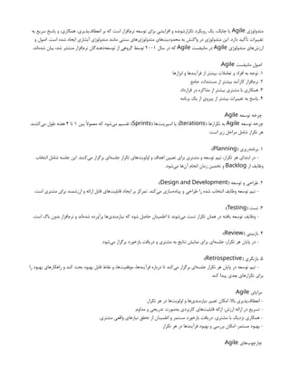 ‫متدولوژی‬
Agile
‫به‬ ‫سریع‬ ‫پاسخ‬ ‫و‬ ،‫همکاری‬ ،‫‌پذیری‬
‫ف‬‫انعطا‬ ‫بر‬ ‫که‬ ‫است‬ ‫‌افزار‬
‫م‬‫نر‬ ‫توسعه‬ ‫برای‬ ‫افزایشی‬ ‫و‬ ‫تکرارشونده‬ ‫رویکرد‬ ‫یک‬ ،‫چابک‬ ‫یا‬
‫و‬ ‫اصول‬ .‫است‬ ‫شده‬ ‫ایجاد‬ ‫آبشاری‬ ‫متدولوژی‬ ‫مانند‬ ‫سنتی‬ ‫‌های‬
‫ی‬‫متدولوژ‬ ‫‌های‬
‫ت‬‫محدودی‬ ‫به‬ ‫واکنش‬ ‫در‬ ‫متدولوژی‬ ‫این‬ .‫دارد‬ ‫تأکید‬ ‫تغییرات‬
‫متدولوژی‬ ‫‌های‬
‫ش‬‫ارز‬
Agile
‫مانیفست‬ ‫در‬
Agile
‫سال‬ ‫در‬ ‫که‬
2001
.‫‌اند‬
‫ه‬‫شد‬ ‫بیان‬ ،‫شد‬ ‫منتشر‬ ‫‌افزار‬
‫م‬‫نر‬ ‫‌دهندگان‬
‫ه‬‫توسع‬ ‫از‬ ‫گروهی‬ ‫توسط‬
‫مانیفست‬ ‫اصول‬
Agile
:
1
‫ابزارها‬ ‫و‬ ‫فرآیندها‬ ‫از‬ ‫بیشتر‬ ‫تعامالت‬ ‫و‬ ‫افراد‬ ‫به‬ ‫توجه‬ .
2
‫جامع‬ ‫مستندات‬ ‫از‬ ‫بیشتر‬ ‫کارآمد‬ ‫‌افزار‬
‫م‬‫نر‬ .
3
‫قرارداد‬ ‫در‬ ‫مذاکره‬ ‫از‬ ‫بیشتر‬ ‫مشتری‬ ‫با‬ ‫همکاری‬ .
4
‫برنامه‬ ‫یک‬ ‫از‬ ‫پیروی‬ ‫از‬ ‫بیشتر‬ ‫تغییرات‬ ‫به‬ ‫پاسخ‬ .
‫توسعه‬ ‫چرخه‬
Agile
:
‫توسعه‬ ‫چرخه‬
Agile
( ‫تکرارها‬ ‫به‬
Iterations
( ‫‌ها‬
‫ت‬‫اسپرین‬ ‫یا‬ )
Sprints
‫بین‬ ‫معموًال‬ ‫که‬ ‫‌شود‬
‫ی‬‫م‬ ‫تقسیم‬ )
1
‫تا‬
4
.‫‌کشند‬
‫ی‬‫م‬ ‫طول‬ ‫هفته‬
:‫است‬ ‫زیر‬ ‫مراحل‬ ‫شامل‬ ‫تکرار‬ ‫هر‬
1
( ‫‌ریزی‬
‫ه‬‫برنام‬ .
Planning
:)
‫انتخاب‬ ‫شامل‬ ‫جلسه‬ ‫این‬ .‫‌کنند‬
‫ی‬‫م‬ ‫برگزار‬ ‫‌ای‬
‫ه‬‫جلس‬ ‫تکرار‬ ‫‌های‬
‫ت‬‫اولوی‬ ‫و‬ ‫اهداف‬ ‫تعیین‬ ‫برای‬ ‫مشتری‬ ‫و‬ ‫توسعه‬ ‫تیم‬ ،‫تکرار‬ ‫هر‬ ‫ابتدای‬ ‫در‬ -
‫از‬ ‫وظایف‬
Backlog
.‫‌شود‬
‫ی‬‫م‬ ‫‌ها‬
‫ن‬‫آ‬ ‫انجام‬ ‫زمان‬ ‫تخمین‬ ‫و‬
2
( ‫توسعه‬ ‫و‬ ‫طراحی‬ .
Design and Development
:)
.‫است‬ ‫مشتری‬ ‫برای‬ ‫ارزشمند‬ ‫و‬ ‫ارائه‬ ‫قابل‬ ‫‌های‬
‫ت‬‫قابلی‬ ‫ایجاد‬ ‫بر‬ ‫تمرکز‬ .‫‌کند‬
‫ی‬‫م‬ ‫‌سازی‬
‫ه‬‫پیاد‬ ‫و‬ ‫طراحی‬ ‫را‬ ‫شده‬ ‫انتخاب‬ ‫وظایف‬ ‫توسعه‬ ‫تیم‬ -
3
( ‫تست‬ .
Testing
:)
.‫است‬ ‫باگ‬ ‫بدون‬ ‫‌افزار‬
‫م‬‫نر‬ ‫و‬ ‫‌اند‬
‫ه‬‫شد‬ ‫برآورده‬ ‫‌ها‬
‫ی‬‫نیازمند‬ ‫که‬ ‫شود‬ ‫حاصل‬ ‫اطمینان‬ ‫تا‬ ‫‌شوند‬
‫ی‬‫م‬ ‫تست‬ ‫تکرار‬ ‫همان‬ ‫در‬ ‫یافته‬ ‫توسعه‬ ‫وظایف‬ -
4
( ‫بازبینی‬ .
Review
:)
.‫‌شود‬
‫ی‬‫م‬ ‫برگزار‬ ‫بازخورد‬ ‫دریافت‬ ‫و‬ ‫مشتری‬ ‫به‬ ‫نتایج‬ ‫نمایش‬ ‫برای‬ ‫‌ای‬
‫ه‬‫جلس‬ ،‫تکرار‬ ‫هر‬ ‫پایان‬ ‫در‬ -
5
( ‫بازنگری‬ .
Retrospective
:)
‫را‬ ‫بهبود‬ ‫راهکارهای‬ ‫و‬ ‫کند‬ ‫بحث‬ ‫بهبود‬ ‫قابل‬ ‫نقاط‬ ‫و‬ ،‫‌ها‬
‫ت‬‫موفقی‬ ،‫فرآیندها‬ ‫درباره‬ ‫تا‬ ‫‌کند‬
‫ی‬‫م‬ ‫برگزار‬ ‫‌ای‬
‫ه‬‫جلس‬ ‫تکرار‬ ‫هر‬ ‫پایان‬ ‫در‬ ‫توسعه‬ ‫تیم‬ -
.‫کند‬ ‫پیدا‬ ‫بعدی‬ ‫تکرارهای‬ ‫برای‬
‫مزایای‬
Agile
:
.‫تکرار‬ ‫هر‬ ‫در‬ ‫‌ها‬
‫ت‬‫اولوی‬ ‫و‬ ‫‌ها‬
‫ی‬‫نیازمند‬ ‫تغییر‬ ‫امکان‬ :‫باال‬ ‫‌پذیری‬
‫ف‬‫انعطا‬ -
.‫مداوم‬ ‫و‬ ‫تدریجی‬ ‫‌صورت‬
‫ه‬‫ب‬ ‫کاربردی‬ ‫‌های‬
‫ت‬‫قابلی‬ ‫ارائه‬ :‫ارزش‬ ‫ارائه‬ ‫در‬ ‫تسریع‬ -
.‫مشتری‬ ‫واقعی‬ ‫نیازهای‬ ‫تحقق‬ ‫از‬ ‫اطمینان‬ ‫و‬ ‫مستمر‬ ‫بازخورد‬ ‫دریافت‬ :‫مشتری‬ ‫با‬ ‫نزدیک‬ ‫همکاری‬ -
.‫تکرار‬ ‫هر‬ ‫در‬ ‫فرآیندها‬ ‫بهبود‬ ‫و‬ ‫بررسی‬ ‫امکان‬ :‫مستمر‬ ‫بهبود‬ -
‫‌های‬
‫ب‬‫چارچو‬
Agile
:
 