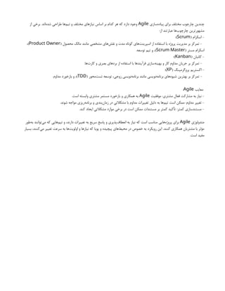 ‫‌سازی‬
‫ه‬‫پیاد‬ ‫برای‬ ‫مختلف‬ ‫چارچوب‬ ‫چندین‬
Agile
‫از‬ ‫برخی‬ .‫‌اند‬
‫ه‬‫شد‬ ‫طراحی‬ ‫‌ها‬
‫م‬‫تی‬ ‫و‬ ‫مختلف‬ ‫نیازهای‬ ‫اساس‬ ‫بر‬ ‫کدام‬ ‫هر‬ ‫که‬ ‫دارد‬ ‫وجود‬
:‫از‬ ‫عبارتند‬ ‫‌ها‬
‫ب‬‫چارچو‬ ‫مشهورترین‬
( ‫اسکرام‬ -
Scrum
:)
( ‫محصول‬ ‫مالک‬ ‫مانند‬ ‫مشخصی‬ ‫‌های‬
‫ش‬‫نق‬ ‫و‬ ‫مدت‬ ‫کوتاه‬ ‫‌های‬
‫ت‬‫اسپرین‬ ‫از‬ ‫استفاده‬ ‫با‬ ‫پروژه‬ ‫مدیریت‬ ‫بر‬ ‫تمرکز‬ -
Product Owner
،)
( ‫مستر‬ ‫اسکرام‬
Scrum Master
.‫توسعه‬ ‫تیم‬ ‫و‬ ،)
( ‫کانبان‬ -
Kanban
:)
.‫‌ها‬
‫ت‬‫کار‬ ‫و‬ ‫بصری‬ ‫بردهای‬ ‫از‬ ‫استفاده‬ ‫با‬ ‫فرآیندها‬ ‫‌سازی‬
‫ه‬‫بهین‬ ‫و‬ ‫کار‬ ‫مداوم‬ ‫جریان‬ ‫بر‬ ‫تمرکز‬ -
( ‫پروگرمینگ‬ ‫اکستریم‬ -
XP
:)
( ‫‌محور‬
‫ت‬‫تس‬ ‫توسعه‬ ،‫زوجی‬ ‫‌نویسی‬
‫ه‬‫برنام‬ ‫مانند‬ ‫‌نویسی‬
‫ه‬‫برنام‬ ‫‌های‬
‫ه‬‫شیو‬ ‫بهترین‬ ‫بر‬ ‫تمرکز‬ -
TDD
.‫مداوم‬ ‫بازخورد‬ ‫و‬ ،)
‫معایب‬
Agile
:
‫موفقیت‬ :‫مشتری‬ ‫فعال‬ ‫مشارکت‬ ‫به‬ ‫نیاز‬ -
Agile
.‫است‬ ‫وابسته‬ ‫مشتری‬ ‫مستمر‬ ‫بازخورد‬ ‫و‬ ‫همکاری‬ ‫به‬
.‫شوند‬ ‫مواجه‬ ‫‌ریزی‬
‫ه‬‫برنام‬ ‫و‬ ‫‌بندی‬
‫ن‬‫زما‬ ‫در‬ ‫مشکالتی‬ ‫با‬ ‫مداوم‬ ‫تغییرات‬ ‫دلیل‬ ‫به‬ ‫‌ها‬
‫م‬‫تی‬ ‫است‬ ‫ممکن‬ :‫مداوم‬ ‫تغییر‬ -
.‫کند‬ ‫ایجاد‬ ‫مشکالتی‬ ‫موارد‬ ‫برخی‬ ‫در‬ ‫است‬ ‫ممکن‬ ‫مستندات‬ ‫بر‬ ‫کمتر‬ ‫تأکید‬ :‫کمتر‬ ‫مستندسازی‬ -
‫متدولوژی‬
Agile
‫‌طور‬
‫ه‬‫ب‬ ‫‌توانند‬
‫ی‬‫م‬ ‫که‬ ‫‌هایی‬
‫م‬‫تی‬ ‫و‬ ،‫دارند‬ ‫تغییرات‬ ‫به‬ ‫سریع‬ ‫پاسخ‬ ‫و‬ ‫‌پذیری‬
‫ف‬‫انعطا‬ ‫به‬ ‫نیاز‬ ‫که‬ ‫است‬ ‫مناسب‬ ‫‌هایی‬
‫ه‬‫پروژ‬ ‫برای‬
‫بسیار‬ ،‫‌کنند‬
‫ی‬‫م‬ ‫تغییر‬ ‫سرعت‬ ‫به‬ ‫‌ها‬
‫ت‬‫اولوی‬ ‫و‬ ‫نیازها‬ ‫که‬ ‫پویا‬ ‫و‬ ‫پیچیده‬ ‫‌های‬
‫ط‬‫محی‬ ‫در‬ ‫خصوص‬ ‫به‬ ‫رویکرد‬ ‫این‬ .‫کنند‬ ‫همکاری‬ ‫مشتریان‬ ‫با‬ ‫مؤثر‬
.‫است‬ ‫مفید‬
 