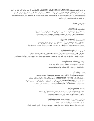 ( ‫‌ها‬
‫م‬‫سیست‬ ‫توسعه‬ ‫عمر‬ ‫چرخه‬
Systems Development Life Cycle
‫یا‬
SDLC
‫فرآیند‬ ‫که‬ ‫است‬ ‫ساختاریافته‬ ‫چارچوب‬ ‫یک‬ )
.‫‌دهد‬
‫ی‬‫م‬ ‫پوشش‬ ‫پایان‬ ‫تا‬ ‫آغاز‬ ‫از‬ ‫را‬ ‫اطالعاتی‬ ‫‌های‬
‫م‬‫سیست‬ ‫توسعه‬
SDLC
‫‌صورت‬
‫ه‬‫ب‬ ‫را‬ ‫خود‬ ‫‌های‬
‫ه‬‫پروژ‬ ‫تا‬ ‫‌کند‬
‫ی‬‫م‬ ‫کمک‬ ‫توسعه‬ ‫‌های‬
‫م‬‫تی‬ ‫به‬
‫هدف‬ ‫و‬ ‫‌اند‬
‫ه‬‫شد‬ ‫تعریف‬ ‫دقیق‬ ‫‌طور‬
‫ه‬‫ب‬ ‫یک‬ ‫هر‬ ‫که‬ ‫است‬ ‫مرحله‬ ‫چندین‬ ‫شامل‬ ‫چارچوب‬ ‫این‬ .‫کنند‬ ‫مدیریت‬ ‫و‬ ‫اجرا‬ ،‫‌ریزی‬
‫ه‬‫برنام‬ ‫سیستماتیک‬
.‫است‬ ‫‌افزاری‬
‫م‬‫نر‬ ‫‌های‬
‫ه‬‫پروژ‬ ‫موفقیت‬ ‫تضمین‬ ‫‌ها‬
‫ن‬‫آ‬
‫اصلی‬ ‫مراحل‬
SDLC
:
1
( ‫‌ریزی‬
‫ه‬‫برنام‬ .
Planning
:)
.‫پروژه‬ ‫دامنه‬ ‫تعیین‬ ‫و‬ ‫‌ها‬
‫ی‬‫نیازمند‬ ‫‌آوری‬
‫ع‬‫جم‬ ،‫پروژه‬ ‫اهداف‬ ‫تعریف‬ :‫‌ها‬
‫ی‬‫نیازمند‬ ‫و‬ ‫اهداف‬ -
.‫اجرا‬ ‫قابلیت‬ ‫تعیین‬ ‫برای‬ ‫پروژه‬ ‫عملیاتی‬ ‫و‬ ‫اقتصادی‬ ،‫فنی‬ ‫ارزیابی‬ :‫‌سنجی‬
‫ن‬‫امکا‬ ‫مطالعه‬ -
2
( ‫سیستم‬ ‫تحلیل‬ .
System Analysis
:)
.‫‌نفعان‬
‫ی‬‫ذ‬ ‫و‬ ‫کاربران‬ ‫‌های‬
‫ی‬‫نیازمند‬ ‫مستندسازی‬ ‫و‬ ‫گردآوری‬ :‫‌ها‬
‫ی‬‫نیازمند‬ ‫‌آوری‬
‫ع‬‫جم‬ -
.‫یابد‬ ‫توسعه‬ ‫باید‬ ‫که‬ ‫آنچه‬ ‫از‬ ‫بیشتر‬ ‫جزئیات‬ ‫و‬ ‫دقیق‬ ‫درک‬ ‫برای‬ ‫‌ها‬
‫ی‬‫نیازمند‬ ‫تحلیل‬ :‫‌ها‬
‫ی‬‫نیازمند‬ ‫تحلیل‬ -
3
( ‫سیستم‬ ‫طراحی‬ .
System Design
:)
.‫‌افزار‬
‫م‬‫نر‬ ‫معماری‬ ‫تعیین‬ ‫و‬ ‫‌ها‬
‫ی‬‫فناور‬ ‫انتخاب‬ ،‫سیستم‬ ‫کلی‬ ‫ساختار‬ ‫تعیین‬ :‫سیستم‬ ‫معماری‬ ‫طراحی‬ -
.‫‌افزاری‬
‫م‬‫نر‬ ‫اجزای‬ ‫و‬ ‫کاربری‬ ‫‌های‬
‫ط‬‫راب‬ ،‫داده‬ ‫پایگاه‬ ‫شامل‬ ‫سیستم‬ ‫از‬ ‫قسمت‬ ‫هر‬ ‫برای‬ ‫دقیق‬ ‫‌های‬
‫ی‬‫طراح‬ ‫ایجاد‬ :‫تفصیلی‬ ‫طراحی‬ -
4
( ‫‌سازی‬
‫ه‬‫پیاد‬ .
Implementation
:)
.‫تفصیلی‬ ‫‌های‬
‫ی‬‫طراح‬ ‫اساس‬ ‫بر‬ ‫‌افزار‬
‫م‬‫نر‬ ‫کدهای‬ ‫توسعه‬ :‫کدنویسی‬ -
.‫سیستم‬ ‫مختلف‬ ‫اجزای‬ ‫‌سازی‬
‫ه‬‫یکپارچ‬ ‫و‬ ‫ترکیب‬ :‫‌سازی‬
‫ه‬‫یکپارچ‬ -
5
( ‫تست‬ .
Testing
:)
( ‫واحد‬ ‫تست‬ -
Unit Testing
.‫جداگانه‬ ‫‌صورت‬
‫ه‬‫ب‬ ‫‌افزار‬
‫م‬‫نر‬ ‫واحد‬ ‫هر‬ ‫عملکرد‬ ‫بررسی‬ :)
( ‫یکپارچگی‬ ‫تست‬ -
Integration Testing
.‫سیستم‬ ‫مختلف‬ ‫اجزای‬ ‫یکپارچه‬ ‫عملکرد‬ ‫بررسی‬ :)
( ‫سیستم‬ ‫تست‬ -
System Testing
.‫‌ها‬
‫ی‬‫نیازمند‬ ‫شدن‬ ‫برآورده‬ ‫از‬ ‫اطمینان‬ ‫برای‬ ‫سیستم‬ ‫کلی‬ ‫ارزیابی‬ :)
( ‫پذیرش‬ ‫تست‬ -
Acceptance Testing
.‫نهایی‬ ‫کاربران‬ ‫توسط‬ ‫سیستم‬ ‫نهایی‬ ‫تأیید‬ :)
6
( ‫استقرار‬ .
Deployment
:)
.‫استفاده‬ ‫برای‬ ‫‌سازی‬
‫ه‬‫آماد‬ ‫و‬ ‫عملیاتی‬ ‫محیط‬ ‫در‬ ‫سیستم‬ ‫استقرار‬ :‫‌اندازی‬
‫ه‬‫را‬ ‫و‬ ‫نصب‬ -
.‫سیستم‬ ‫از‬ ‫استفاده‬ ‫برای‬ ‫نهایی‬ ‫کاربران‬ ‫آموزش‬ :‫کاربران‬ ‫آموزش‬ -
7
( ‫پشتیبانی‬ ‫و‬ ‫نگهداری‬ .
Maintenance and Support
:)
.‫‌افزار‬
‫م‬‫نر‬ ‫اشکاالت‬ ‫اصالح‬ ‫و‬ ‫شناسایی‬ :‫اشکاالت‬ ‫رفع‬ -
.‫کاربران‬ ‫بازخورد‬ ‫اساس‬ ‫بر‬ ‫نیاز‬ ‫مورد‬ ‫بهبودهای‬ ‫و‬ ‫منظم‬ ‫‌های‬
‫ی‬‫‌روزرسان‬
‫ه‬‫ب‬ ‫انجام‬ :‫بهبودها‬ ‫و‬ ‫‌ها‬
‫ی‬‫‌روزرسان‬
‫ه‬‫ب‬ -
 