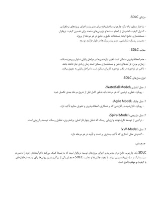 ‫مزایای‬
SDLC
:
.‫‌افزاری‬
‫م‬‫نر‬ ‫‌های‬
‫ه‬‫پروژ‬ ‫اجرای‬ ‫و‬ ‫مدیریت‬ ‫برای‬ ‫ساختاریافته‬ ‫چارچوب‬ ‫یک‬ ‫ارائه‬ :‫منظم‬ ‫ساختار‬ -
.‫‌افزار‬
‫م‬‫نر‬ ‫کیفیت‬ ‫تضمین‬ ‫برای‬ ‫متعدد‬ ‫‌های‬
‫ی‬‫بازبین‬ ‫و‬ ‫‌ها‬
‫ت‬‫تس‬ ‫انجام‬ ‫از‬ ‫اطمینان‬ :‫کیفیت‬ ‫کنترل‬ -
.‫پروژه‬ ‫از‬ ‫مرحله‬ ‫هر‬ ‫در‬ ‫جامع‬ ‫و‬ ‫دقیق‬ ‫مستندات‬ ‫ایجاد‬ :‫جامع‬ ‫مستندسازی‬ -
.‫توسعه‬ ‫فرآیند‬ ‫طول‬ ‫در‬ ‫‌ها‬
‫ک‬‫ریس‬ ‫مدیریت‬ ‫و‬ ‫شناسایی‬ :‫ریسک‬ ‫مدیریت‬ -
‫معایب‬
SDLC
:
.‫باشد‬ ‫پرهزینه‬ ‫و‬ ‫دشوار‬ ‫پایانی‬ ‫مراحل‬ ‫در‬ ‫‌ها‬
‫ی‬‫نیازمند‬ ‫تغییر‬ ‫است‬ ‫ممکن‬ :‫‌پذیری‬
‫ف‬‫انعطا‬ ‫عدم‬ -
.‫باشد‬ ‫داشته‬ ‫نیاز‬ ‫زیادی‬ ‫زمان‬ ‫است‬ ‫ممکن‬ ‫مستندسازی‬ ‫و‬ ‫دقیق‬ ‫فرآیندهای‬ :‫بودن‬ ‫‌بر‬
‫ن‬‫زما‬ -
.‫بیافتد‬ ‫تعویق‬ ‫به‬ ‫پایانی‬ ‫مراحل‬ ‫تا‬ ‫است‬ ‫ممکن‬ ‫کاربران‬ ‫بازخورد‬ ‫دریافت‬ :‫بازخورد‬ ‫در‬ ‫تأخیر‬ -
‫‌های‬
‫ل‬‫مد‬ ‫انواع‬
SDLC
:
1
( ‫آبشاری‬ ‫مدل‬ .
Waterfall Model
:)
.‫شود‬ ‫تکمیل‬ ‫بعدی‬ ‫مرحله‬ ‫شروع‬ ‫از‬ ‫قبل‬ ‫کامل‬ ‫‌طور‬
‫ه‬‫ب‬ ‫باید‬ ‫مرحله‬ ‫هر‬ ‫که‬ ‫ترتیبی‬ ‫و‬ ‫خطی‬ ‫رویکرد‬ -
2
( ‫چابک‬ ‫مدل‬ .
Agile Model
:)
.‫دارد‬ ‫تأکید‬ ‫مداوم‬ ‫تحویل‬ ‫و‬ ‫‌پذیری‬
‫ف‬‫انعطا‬ ،‫همکاری‬ ‫بر‬ ‫که‬ ‫افزایشی‬ ‫و‬ ‫تکرارشونده‬ ‫رویکرد‬ -
3
( ‫مارپیچی‬ ‫مدل‬ .
Spiral Model
:)
.‫است‬ ‫ارزیابی‬ ‫و‬ ‫توسعه‬ ،‫ریسک‬ ‫تحلیل‬ ،‫‌ریزی‬
‫ه‬‫برنام‬ :‫اصلی‬ ‫فاز‬ ‫چهار‬ ‫شامل‬ ‫که‬ ‫ریسک‬ ‫ارزیابی‬ ‫و‬ ‫تکرارشونده‬ ‫توسعه‬ ‫از‬ ‫ترکیبی‬ -
4
‫مدل‬ .
( - )
V V Model
:
.‫دارد‬ ‫مرحله‬ ‫هر‬ ‫در‬ ‫تأیید‬ ‫و‬ ‫تست‬ ‫بر‬ ‫بیشتری‬ ‫تأکید‬ ‫که‬ ‫آبشاری‬ ‫مدل‬ ‫گسترش‬ -
:‫‌بندی‬
‫ع‬‫جم‬
SDLC
‫‌صورت‬
‫ه‬‫ب‬ ‫را‬ ‫خود‬ ‫فرآیندهای‬ ‫تا‬ ‫‌کند‬
‫ی‬‫م‬ ‫کمک‬ ‫‌ها‬
‫م‬‫تی‬ ‫به‬ ‫که‬ ‫است‬ ‫‌افزار‬
‫م‬‫نر‬ ‫توسعه‬ ‫‌های‬
‫ه‬‫پروژ‬ ‫اجرای‬ ‫و‬ ‫مدیریت‬ ‫برای‬ ‫جامع‬ ‫چارچوب‬ ‫یک‬
،‫معایب‬ ‫و‬ ‫‌ها‬
‫ش‬‫چال‬ ‫وجود‬ ‫با‬ .‫ببرند‬ ‫پیش‬ ‫‌یافته‬
‫ن‬‫سازما‬ ‫و‬ ‫سیستماتیک‬
SDLC
‫‌افزارهای‬
‫م‬‫نر‬ ‫توسعه‬ ‫برای‬ ‫‌ها‬
‫ش‬‫رو‬ ‫پرکاربردترین‬ ‫از‬ ‫یکی‬ ‫همچنان‬
.‫است‬ ‫‌آمیز‬
‫ت‬‫موفقی‬ ‫و‬ ‫کیفیت‬ ‫با‬
 