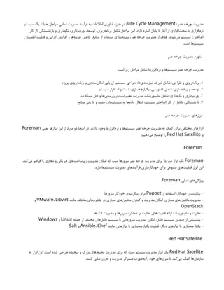 ( ‫عمر‬ ‫چرخه‬ ‫مدیریت‬
Life Cycle Management
‫سیستم‬ ‫یک‬ ‫حیات‬ ‫مراحل‬ ‫تمامی‬ ‫مدیریت‬ ‫فرآیند‬ ‫به‬ ‫اطالعات‬ ‫فناوری‬ ‫حوزه‬ ‫در‬ )
‫کار‬ ‫(از‬ ‫بازنشستگی‬ ‫و‬ ‫نگهداری‬ ،‫‌برداری‬
‫ه‬‫بهر‬ ،‫توسعه‬ ،‫‌ریزی‬
‫ه‬‫برنام‬ ‫شامل‬ ‫مراحل‬ ‫این‬ .‫دارد‬ ‫اشاره‬ ‫پایان‬ ‫تا‬ ‫آغاز‬ ‫از‬ ‫‌افزاری‬
‫ت‬‫سخ‬ ‫یا‬ ‫‌افزاری‬
‫م‬‫نر‬
‫اطمینان‬ ‫قابلیت‬ ‫و‬ ‫کارایی‬ ‫افزایش‬ ‫و‬ ‫‌ها‬
‫ه‬‫هزین‬ ‫کاهش‬ ،‫منابع‬ ‫از‬ ‫استفاده‬ ‫‌سازی‬
‫ه‬‫بهین‬ ،‫عمر‬ ‫چرخه‬ ‫مدیریت‬ ‫از‬ ‫هدف‬ .‫‌شوند‬
‫ی‬‫م‬ ‫سیستم‬ )‫انداختن‬
.‫است‬ ‫‌ها‬
‫م‬‫سیست‬
‫عمر‬ ‫چرخه‬ ‫مدیریت‬ ‫مفهوم‬
:‫است‬ ‫زیر‬ ‫مراحل‬ ‫شامل‬ ‫‌افزارها‬
‫م‬‫نر‬ ‫و‬ ‫‌ها‬
‫م‬‫سیست‬ ‫عمر‬ ‫چرخه‬ ‫مدیریت‬
1
.‫پروژه‬ ‫‌ریزی‬
‫ه‬‫برنام‬ ‫و‬ ‫‌سنجی‬
‫ن‬‫امکا‬ ‫ارزیابی‬ ،‫سیستم‬ ‫طراحی‬ ،‫‌ها‬
‫ی‬‫نیازمند‬ ‫تعریف‬ ‫شامل‬ :‫طراحی‬ ‫و‬ ‫‌ریزی‬
‫ه‬‫برنام‬ .
2
.‫سیستم‬ ‫استقرار‬ ‫و‬ ‫تست‬ ،‫‌سازی‬
‫ه‬‫یکپارچ‬ ،‫کدنویسی‬ ‫شامل‬ :‫‌سازی‬
‫ه‬‫پیاد‬ ‫و‬ ‫توسعه‬ .
3
.‫مشکالت‬ ‫حل‬ ‫و‬ ‫‌ها‬
‫ی‬‫‌روزرسان‬
‫ه‬‫ب‬ ،‫تغییرات‬ ‫مدیریت‬ ،‫مانیتورینگ‬ ‫شامل‬ :‫نگهداری‬ ‫و‬ ‫‌برداری‬
‫ه‬‫بهر‬ .
4
.‫منابع‬ ‫بازیابی‬ ‫و‬ ‫جدید‬ ‫‌های‬
‫م‬‫سیست‬ ‫به‬ ‫‌ها‬
‫ه‬‫داد‬ ‫انتقال‬ ،‫سیستم‬ ‫انداختن‬ ‫کار‬ ‫از‬ ‫شامل‬ :‫بازنشستگی‬ .
‫عمر‬ ‫چرخه‬ ‫مدیریت‬ ‫ابزارهای‬
‫یعنی‬ ‫ابزارها‬ ‫این‬ ‫از‬ ‫مورد‬ ‫دو‬ ‫اینجا‬ ‫در‬ .‫دارند‬ ‫وجود‬ ‫‌افزارها‬
‫م‬‫نر‬ ‫و‬ ‫‌ها‬
‫م‬‫سیست‬ ‫عمر‬ ‫چرخه‬ ‫مدیریت‬ ‫به‬ ‫کمک‬ ‫برای‬ ‫مختلفی‬ ‫ابزارهای‬
Foreman
‫و‬
Red Hat Satellite
:‫‌دهیم‬
‫ی‬‫م‬ ‫توضیح‬ ‫را‬
Foreman
Foreman
.‫‌کند‬
‫ی‬‫م‬ ‫فراهم‬ ‫را‬ ‫مجازی‬ ‫و‬ ‫فیزیکی‬ ‫‌های‬
‫ت‬‫زیرساخ‬ ‫مدیریت‬ ‫امکان‬ ‫که‬ ‫است‬ ‫سرورها‬ ‫عمر‬ ‫چرخه‬ ‫مدیریت‬ ‫برای‬ ‫‌باز‬
‫ن‬‫مت‬ ‫ابزار‬ ‫یک‬
.‫دارد‬ ‫‌ها‬
‫م‬‫سیست‬ ‫مدیریت‬ ‫فرآیندهای‬ ‫خودکارسازی‬ ‫برای‬ ‫متنوعی‬ ‫‌های‬
‫ت‬‫قابلی‬ ‫ابزار‬ ‫این‬
‫اصلی‬ ‫‌های‬
‫ی‬‫ویژگ‬
Foreman
:
‫از‬ ‫استفاده‬ :‫خودکار‬ ‫پیکربندی‬ -
Puppet
.‫سرورها‬ ‫خودکار‬ ‫پیکربندی‬ ‫برای‬
‫مانند‬ ‫مختلف‬ ‫‌های‬
‫م‬‫پلتفر‬ ‫در‬ ‫مجازی‬ ‫‌های‬
‫ن‬‫ماشی‬ ‫کنترل‬ ‫و‬ ‫مدیریت‬ ‫امکان‬ :‫مجازی‬ ‫‌های‬
‫ن‬‫ماشی‬ ‫مدیریت‬ -
VMware، Libvirt
‫و‬
OpenStack
.
.‫‌ها‬
‫گ‬‫ال‬ ‫مدیریت‬ ‫و‬ ‫سرورها‬ ‫عملکرد‬ ‫بر‬ ‫نظارت‬ ‫‌های‬
‫ت‬‫قابلی‬ ‫ارائه‬ :‫مانیتورینگ‬ ‫و‬ ‫نظارت‬ -
‫جمله‬ ‫از‬ ‫مختلف‬ ‫‌های‬
‫ل‬‫عام‬ ‫سیستم‬ ‫با‬ ‫سرورهایی‬ ‫مدیریت‬ ‫امکان‬ :‫عامل‬ ‫سیستم‬ ‫چندین‬ ‫از‬ ‫پشتیبانی‬ -
Linux
‫و‬
Windows
.
‫مانند‬ ‫ابزارهایی‬ ‫با‬ ‫‌سازی‬
‫ه‬‫یکپارچ‬ ‫قابلیت‬ :‫دیگر‬ ‫ابزارهای‬ ‫با‬ ‫‌سازی‬
‫ه‬‫یکپارچ‬ -
Ansible، Chef
‫و‬
Salt
.
Red Hat Satellite
Red Hat Satellite
‫به‬ ‫ابزار‬ ‫این‬ .‫است‬ ‫شده‬ ‫طراحی‬ ‫پیچیده‬ ‫و‬ ‫بزرگ‬ ‫‌های‬
‫ط‬‫محی‬ ‫مدیریت‬ ‫برای‬ ‫که‬ ‫است‬ ‫سیستم‬ ‫مدیریت‬ ‫ابزار‬ ‫یک‬
.‫کنند‬ ‫‌روزرسانی‬
‫ه‬‫ب‬ ‫و‬ ‫مدیریت‬ ‫متمرکز‬ ‫‌صورت‬
‫ه‬‫ب‬ ‫را‬ ‫خود‬ ‫سرورهای‬ ‫تا‬ ‫‌کند‬
‫ی‬‫م‬ ‫کمک‬ ‫‌ها‬
‫ن‬‫سازما‬
 