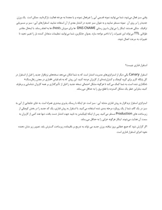 ‫است‬ ‫ممکن‬ .‫بازگردانید‬ ‫فعالیت‬ ‫چرخه‬ ‫به‬ ‫مجددا‬ ‫یا‬ ‫و‬ ‫نموده‬ ‫غیرفعال‬ ‫را‬ ‫آبی‬ ‫قدیمی‬ ‫نمونه‬ ‫‌توانید‬
‫ی‬‫م‬ ‫شما‬ ،‫‌شود‬
‫ی‬‫م‬ ‫فعال‬ ‫سبز‬ ‫وقتی‬
‫ورژن‬ ‫یک‬
‫آن‬ ‫روی‬ ‫بر‬ ‫را‬ ‫جدیدتر‬
‫مسیریابی‬ ‫بر‬ ‫سبز‬ -‫آبی‬ ‫استقرارهای‬ .‫نمایید‬ ‫استفاده‬ ‫آن‬ ‫از‬ ‫بعدی‬ ‫انتشار‬ ‫در‬ ‫جدید‬ ‫سبز‬ ‫عنوان‬ ‫به‬ ‫و‬ ‫نمایید‬ ‫مستقر‬ ‫نمونه‬
‫ترافیک‬
‫رسانی‬ ‫بروز‬ ‫با‬ ‫‌توان‬
‫ی‬‫م‬ ‫را‬ ‫اینکار‬ .‫هستند‬ ‫متکی‬
DNS CNAME
( ‫میزبان‬ ‫برای‬ ‫ها‬
host
‫مقادیر‬ ‫اینحال‬ ‫با‬ .‫رساند‬ ‫انجام‬ ‫به‬ ‫ها‬ )
‫طوالنی‬
TTL
‫تا‬ ‫دهید‬ ‫تغییر‬ ‫را‬ ‫بار‬ ‫کننده‬ ‫متعادل‬ ‫تنظیمات‬ ‫‌توانید‬
‫ی‬‫م‬ ‫شما‬ ،‫جایگزین‬ ‫بعنوان‬ .‫سازد‬ ‫مواجه‬ ‫تاخیر‬ ‫با‬ ‫را‬ ‫تغییرات‬ ‫این‬ ‫‌تواند‬
‫ی‬‫م‬
.‫شوند‬ ‫اعمال‬ ‫سرعت‬ ‫به‬ ‫تغییرات‬
‫چیست؟‬ ‫قناری‬ ‫استقرار‬
‫استقرار‬
Canary
‫در‬ ‫استقرار‬ ‫از‬ ‫قبل‬ ‫را‬ ‫جدید‬ ‫‌افزار‬
‫م‬‫نر‬ ‫‌های‬
‫ه‬‫نسخ‬ ‫‌دهد‬
‫ی‬‫م‬ ‫امکان‬ ‫شما‬ ‫به‬ ‫که‬ ‫است‬ ‫انتشار‬ ‫مدیریت‬ ‫‌های‬
‫ی‬‫استراتژ‬ ‫از‬ ‫دیگر‬ ‫یکی‬
»‫‌سنگ‬
‫ل‬‫زغا‬ ‫معدن‬ ‫در‬ ‫«قناری‬ ‫قیاس‬ ‫نام‬ ‫به‬ ‫که‬ ‫روش‬ ‫این‬ .‫کنید‬ ‫عرضه‬ ‫کاربران‬ ‫از‬ ‫‌ای‬
‫ه‬‫‌شد‬
‫ل‬‫کنتر‬ ‫و‬ ‫کوچک‬ ‫گروه‬ ‫برای‬ ‫کاربر‬ ‫پایگاه‬ ‫کل‬
‫برطرف‬ ‫و‬ ‫شناسایی‬ ‫کاربران‬ ‫همه‬ ‫بر‬ ‫تأثیرگذاری‬ ‫از‬ ‫قبل‬ ‫را‬ ‫جدید‬ ‫نسخه‬ ‫احتمالی‬ ‫مشکل‬ ‫هرگونه‬ ‫تا‬ ‫‌کند‬
‫ی‬‫م‬ ‫کمک‬ ‫شما‬ ‫به‬ ،‫است‬ ‫شده‬ ‫نامگذاری‬
.‫‌رساند‬
‫ی‬‫م‬ ‫حداقل‬ ‫به‬ ‫را‬ ‫برق‬ ‫قطع‬ ‫یا‬ ‫گسترده‬ ‫مشکل‬ ‫یک‬ ‫خطر‬ ‫بنابراین‬ ،‫کنید‬
‫به‬ ‫آبی‬ ‫از‬ ‫جابجایی‬ ‫جای‬ ‫به‬ .‫است‬ ‫همراه‬ ‫بیشتری‬ ‫پذیری‬ ‫ریسک‬ ‫با‬ ‫اینکه‬ ‫جز‬ ‫است‬ ‫سبز‬ -‫آبی‬ ‫مشابه‬ ‫قناری‬ ‫روش‬ ‫به‬ ‫افزار‬ ‫نرم‬ ‫استقرار‬ ‫استراتژی‬
‫از‬ ‫کوچکی‬ ‫بخش‬ ‫در‬ ‫را‬ ‫جدید‬ ‫کد‬ ‫یک‬ ،‫قناری‬ ‫روش‬ ‫به‬ ‫استقرار‬ ‫با‬ .‫‌کنید‬
‫ی‬‫م‬ ‫استفاده‬ ‫شده‬ ‫بندی‬ ‫مرحله‬ ‫رویکرد‬ ‫یک‬ ‫از‬ ‫شما‬ ،‫گام‬ ‫یک‬ ‫در‬ ‫سبز‬
‫های‬ ‫زیرساخت‬
Production
‫به‬ ‫کاربران‬ ‫از‬ ‫کمی‬ ‫عده‬ ‫تنها‬ ،‫یافت‬ ‫دست‬ ‫انتشار‬ ‫جهت‬ ‫تایید‬ ‫به‬ ‫اپلیکیشن‬ ‫اینکه‬ ‫از‬ ‫پس‬ .‫‌کنید‬
‫ی‬‫م‬ ‫مستقر‬
.‫‌رساند‬
‫ی‬‫م‬ ‫حداقل‬ ‫به‬ ‫را‬ ‫خرابی‬ ‫هرگونه‬ ‫اینکار‬ .‫‌شوند‬
‫ی‬‫م‬ ‫هدایت‬ ‫آن‬ ‫سمت‬
‫دهنده‬ ‫نشان‬ ‫زیر‬ ‫تصویر‬ .‫یابد‬ ‫گسترش‬ ‫زیرساخت‬ ‫باقیمانده‬ ‫بر‬ ‫تدریج‬ ‫به‬ ‫تواند‬ ‫می‬ ‫جدید‬ ‫ورژن‬ ،‫نیافته‬ ‫بروز‬ ‫خطایی‬ ‫هیچ‬ ‫که‬ ‫شود‬ ‫گزارش‬ ‫اگر‬
.‫است‬ ‫قناری‬ ‫استقرار‬ ‫اجرای‬ ‫نحوه‬
 