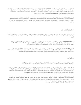 ‫برای‬ ‫تواند‬ ‫می‬ ‫این‬ .‫کنید‬ ‫حفظ‬ ‫را‬ ‫یکسان‬ ‫تولید‬ ‫محیط‬ ‫دو‬ ‫باید‬ ‫شما‬ ‫زیرا‬ ،‫دارد‬ ‫نیاز‬ ‫قناری‬ ‫استقرار‬ ‫به‬ ‫نسبت‬ ‫بیشتری‬ ‫منابع‬ ‫به‬ ‫آبی‬-‫سبز‬ ‫استقرار‬
‫پایان‬ ‫از‬ ‫پس‬ ‫را‬ ‫سبز‬ ‫محیط‬ ‫‌توان‬
‫ی‬‫م‬ ،‫مدرن‬ ‫منابع‬ ‫تامین‬ ‫با‬ ،‫حال‬ ‫این‬ ‫با‬ .‫باشد‬ ‫گران‬ ‫محدود‬ ‫بودجه‬ ‫با‬ ‫هایی‬ ‫پروژه‬ ‫یا‬ ‫کوچکتر‬ ‫های‬ ‫سازمان‬
.‫بازگرداند‬ ‫را‬ ‫آن‬ ،‫است‬ ‫استقرار‬ ‫آماده‬ ‫جدید‬ ‫نسخه‬ ‫که‬ ‫زمانی‬ ‫تنها‬ ‫و‬ ‫برد‬ ‫بین‬ ‫از‬ ‫استقرار‬
‫استقرار‬
Canary
‫‌های‬
‫ه‬‫نسخ‬ ‫و‬ ‫کنید‬ ‫‌اندازی‬
‫ه‬‫را‬ ‫آزمایش‬ ‫برای‬ ‫را‬ ‫‌بندی‬
‫ه‬‫مرحل‬ ‫محیط‬ ‫یک‬ ‫باید‬ ‫فقط‬ ‫شما‬ ‫زیرا‬ ،‫است‬ ‫کارآمدتر‬ ‫منابع‬ ‫نظر‬ ‫از‬
‫دسترسی‬ ‫قابل‬ ‫محدود‬ ‫منابع‬ ‫با‬ ‫هایی‬ ‫پروژه‬ ‫برای‬ ‫که‬ ‫شود‬ ‫می‬ ‫باعث‬ ‫این‬ .‫کنید‬ ‫مستقر‬ ‫خود‬ ‫کاربران‬ ‫پایگاه‬ ‫از‬ ‫کمی‬ ‫درصد‬ ‫در‬ ‫ابتدا‬ ‫در‬ ‫را‬ ‫جدید‬
.‫باشد‬ ‫تر‬
4
‫عقب‬ ‫به‬ ‫بازگشت‬ ‫قابلیت‬ .
‫متفاوت‬ ‫استراتژی‬ ‫دو‬ ‫بین‬ ‫روند‬ ‫اما‬ ،‫دهند‬ ‫می‬ ‫ارائه‬ ‫را‬ ‫بازگشت‬ ‫قابلیت‬ ‫قناری‬ ‫و‬ ‫آبی‬-‫سبز‬ ‫استقرار‬ ‫دو‬ ‫هر‬ ،‫جدید‬ ‫نسخه‬ ‫در‬ ‫مشکل‬ ‫بروز‬ ‫صورت‬ ‫در‬
.‫است‬
‫با‬
Deployment
‫توان‬ ‫می‬ ‫را‬ ‫این‬ .‫برگردانید‬ ‫غیرفعال‬ ‫محیط‬ ‫به‬ ‫را‬ ‫کاربران‬ ‫و‬ ‫بازگردید‬ ‫قبلی‬ ‫نسخه‬ ‫به‬ ‫سرعت‬ ‫به‬ ‫‌توانید‬
‫ی‬‫م‬ ،‫آبی‬-‫سبز‬
.‫کرد‬ ‫تضمین‬ ‫را‬ ‫یکپارچه‬ ‫کاربری‬ ‫تجربه‬ ‫و‬ ‫رساند‬ ‫حداقل‬ ‫به‬ ‫را‬ ‫خرابی‬ ‫زمان‬ ‫و‬ ‫داد‬ ‫انجام‬ ‫بالفاصله‬ ‫تقریبًا‬
‫استقرار‬
Canary
‫سپس‬ ‫و‬ ‫کنید‬ ‫برطرف‬ ‫را‬ ‫مشکالت‬ ،‫کنید‬ ‫متوقف‬ ‫را‬ ‫عرضه‬ ،‫مشکالت‬ ‫شناسایی‬ ‫صورت‬ ‫در‬ ‫که‬ ‫دهد‬ ‫می‬ ‫را‬ ‫امکان‬ ‫این‬ ‫شما‬ ‫به‬
.‫برگردید‬ ‫قبلی‬ ‫نسخه‬ ‫به‬ ،‫اصلی‬ ‫نسخه‬ ‫به‬ ‫دیده‬ ‫آسیب‬ ‫کاربران‬ ‫هدایت‬ ‫با‬ ‫توانید‬ ‫می‬ ،‫لزوم‬ ‫صورت‬ ‫در‬ .‫دهید‬ ‫ادامه‬ ‫را‬ ‫روند‬
5
‫کاربر‬ ‫تأثیر‬ .
.‫گرفت‬ ‫نظر‬ ‫در‬ ‫قناری‬ ‫و‬ ‫سبز‬-‫آبی‬ ‫استقرار‬ ‫بین‬ ‫انتخاب‬ ‫هنگام‬ ‫باید‬ ‫که‬ ‫است‬ ‫دیگری‬ ‫مهم‬ ‫عامل‬ ‫کاربران‬ ‫روی‬ ‫تأثیر‬
.‫دهد‬ ‫می‬ ‫کاهش‬ ‫را‬ ‫کاربر‬ ‫تأثیر‬ ،‫آن‬ ‫به‬ ‫کاربران‬ ‫تغییر‬ ‫از‬ ‫قبل‬ ‫غیرفعال‬ ‫محیط‬ ‫در‬ ‫جدید‬ ‫نسخه‬ ‫کامل‬ ‫آزمایش‬ ‫با‬ ‫آبی‬-‫سبز‬ ‫استقرار‬ ،‫طرف‬ ‫یک‬ ‫از‬
‫استقرار‬ ‫در‬ ‫مشکل‬ ‫بروز‬ ‫صورت‬ ‫در‬ ‫اما‬ .‫نگیرند‬ ‫قرار‬ ‫اختاللی‬ ‫یا‬ ‫مشکل‬ ‫گونه‬ ‫هیچ‬ ‫معرض‬ ‫در‬ ‫استقرار‬ ‫فرآیند‬ ‫طول‬ ‫در‬ ‫که‬ ‫کند‬ ‫می‬ ‫تضمین‬ ‫این‬
.‫است‬ ‫هیچ‬ ‫یا‬ ‫همه‬ ‫رویکرد‬ ‫یک‬ ‫آبی‬-‫سبز‬ ‫استقرار‬ .‫گرفت‬ ‫خواهد‬ ‫قرار‬ ‫آنها‬ ‫معرض‬ ‫در‬ ‫کاربر‬ ‫پایگاه‬ ‫کل‬ ،‫جدید‬
‫استقرار‬
Canary
‫در‬ ‫تکرار‬ ‫حین‬ ‫در‬ ‫است‬ ‫ممکن‬ ‫که‬ ‫معنی‬ ‫این‬ ‫به‬ ،‫دهد‬ ‫می‬ ‫قرار‬ ‫جدید‬ ‫نسخه‬ ‫معرض‬ ‫در‬ ‫ابتدا‬ ‫در‬ ‫را‬ ‫کاربران‬ ‫از‬ ‫کمی‬ ‫درصد‬
‫برطرف‬ ‫و‬ ‫شناسایی‬ ‫زودتر‬ ‫را‬ ‫مشکالت‬ ‫که‬ ‫‌دهد‬
‫ی‬‫م‬ ‫را‬ ‫امکان‬ ‫این‬ ‫شما‬ ‫به‬ ‫استراتژی‬ ‫این‬ ،‫حال‬ ‫این‬ ‫با‬ .‫شوند‬ ‫مواجه‬ ‫اختالالتی‬ ‫یا‬ ‫مشکالت‬ ‫با‬ ‫انتشار‬
.‫دهند‬ ‫قرار‬ ‫تاثیر‬ ‫تحت‬ ‫را‬ ‫کاربر‬ ‫پایگاه‬ ‫کل‬ ‫اینکه‬ ‫از‬ ‫قبل‬ ،‫کنید‬
 