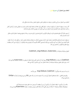 ‫استقرار‬ ‫بین‬ ‫انتخاب‬
‫آبی‬
-
‫سبز‬
‫و‬
‫قناری‬
.‫دارد‬ ‫بستگی‬ ‫شما‬ ‫ریسک‬ ‫تحمل‬ ‫و‬ ‫منابع‬ ،‫خاص‬ ‫نیازهای‬ ‫به‬ ‫نهایت‬ ‫در‬ ‫قناری‬ ‫و‬ ‫آبی‬ ‫سبز‬ ‫استقرار‬ ‫بین‬ ‫انتخاب‬
‫کامل‬ ‫آزمایش‬ ‫در‬ ‫خود‬ ‫توانایی‬ ‫به‬ ‫و‬ ،‫دارید‬ ‫یکسان‬ ‫تولید‬ ‫محیط‬ ‫دو‬ ‫حفظ‬ ‫برای‬ ‫کافی‬ ‫منابع‬ ، ‫میباشد‬ ‫اولویت‬ ‫در‬ ‫را‬ ‫استقرار‬ ‫سهولت‬ ‫و‬ ‫سرعت‬ ‫اگر‬
.‫باشد‬ ‫شما‬ ‫برای‬ ‫انتخاب‬ ‫بهترین‬ ‫است‬ ‫ممکن‬ ‫آبی‬-‫سبز‬ ‫استقرار‬ ،‫دارید‬ ‫اطمینان‬ ‫جدید‬ ‫های‬ ‫نسخه‬ ‫تأیید‬ ‫و‬
‫ممکن‬ ‫قناری‬ ‫استقرار‬ ،‫‌دهید‬
‫ی‬‫م‬ ‫ترجیح‬ ‫ریسک‬ ‫مدیریت‬ ‫برای‬ ‫را‬ ‫‌تری‬
‫ه‬‫‌شد‬
‫ل‬‫کنتر‬ ‫و‬ ‫تکراری‬ ‫رویکرد‬ ‫یا‬ ‫دارید‬ ‫محدودی‬ ‫منابع‬ ‫اگر‬ ،‫دیگر‬ ‫سوی‬ ‫از‬
.‫باشد‬ ‫‌تر‬
‫ب‬‫مناس‬ ‫است‬
‫تفاوت‬ ‫درک‬ ‫با‬ .‫دارد‬ ‫بستگی‬ ‫فرد‬ ‫به‬ ‫منحصر‬ ‫شرایط‬ ‫و‬ ‫نیازها‬ ‫به‬ ‫انتخاب‬ ‫بهترین‬ ‫و‬ ‫دارند‬ ‫را‬ ‫خود‬ ‫ضعف‬ ‫و‬ ‫قوت‬ ‫نقاط‬ ‫استراتژی‬ ‫دو‬ ‫هر‬ ،‫نهایت‬ ‫در‬
‫موفقیت‬ ‫و‬ ‫کند‬ ‫می‬ ‫برآورده‬ ‫را‬ ‫ما‬ ‫نیازهای‬ ‫وجه‬ ‫بهترین‬ ‫به‬ ‫که‬ ‫بگیریم‬ ‫آگاهانه‬ ‫تصمیمی‬ ‫توانید‬ ‫می‬ ،‫قناری‬ ‫و‬ ‫آبی‬-‫سبز‬ ‫استقرار‬ ‫بین‬ ‫کلیدی‬ ‫های‬
.‫کند‬ ‫می‬ ‫تضمین‬ ‫را‬ ‫افزاری‬ ‫نرم‬ ‫های‬ ‫پروژه‬
‫در‬ ‫پیشرفته‬ ‫پیشرفته‬ ‫تحویل‬
Kubernetes
‫با‬
Argo Rollouts
‫و‬
Codefresh
Codefresh
‫از‬ ‫استفاده‬ ‫با‬
Argo Rollouts
‫در‬ ‫تدریجی‬ ‫استقرار‬ ‫برای‬ ‫خاص‬ ‫طور‬ ‫به‬ ‫که‬ ‫ای‬ ‫پروژه‬ ،
Kubernetes
‫شده‬ ‫طراحی‬
.‫دهد‬ ‫می‬ ‫ارائه‬ ‫را‬ ‫قناری‬ ‫و‬ ‫آبی‬ ‫سبز‬ ‫استقرار‬ ‫جمله‬ ‫از‬ ،‫پیشرفته‬ ‫پیشرفته‬ ‫تحویل‬ ‫های‬ ‫روش‬ ،‫است‬
‫از‬ ‫ویژگی‬ ‫چند‬ ‫بررسی‬ ‫به‬ ‫زیر‬ ‫در‬
Argo Rollouts، Codefresh
: ‫پردازیم‬ ‫می‬
‫مخزن‬ ‫یک‬ ‫در‬ ‫و‬ ‫شده‬ ‫تعریف‬ ‫کد‬ ‫در‬ ‫سبز‬/‫آبی‬ ‫استقرار‬ ‫‌های‬
‫ه‬‫جنب‬ ‫تمام‬ - ‫اعالمی‬ ‫پیکربندی‬
Git
‫فرآیند‬ ‫از‬ ‫و‬ ‫‌شوند‬
‫ی‬‫م‬ ‫بررسی‬
GitOps
. ‫‌کند‬
‫ی‬‫م‬ ‫پشتیبانی‬
.‫کاربر‬ ‫توسط‬ ‫شده‬ ‫تعریف‬ ‫های‬ ‫تست‬ ‫بودن‬ ‫آمیز‬ ‫موفقیت‬ ‫از‬ ‫پس‬ ‫آن‬ ‫سرگیری‬ ‫از‬ ‫و‬ ‫استقرار‬ ‫توقف‬ ‫سرگیری‬ ‫از‬ ‫و‬ ‫مکث‬
–
‫خوشه‬ ‫در‬ ‫موجود‬ ‫سرویس‬ ‫های‬ ‫شبکه‬ ‫از‬ ‫که‬ ‫هایی‬ ‫روش‬ ‫از‬ ‫استفاده‬ ‫پیشرفته‬ ‫ترافیک‬ ‫سوئیچینگ‬
–
Kubernetes
.‫برند‬ ‫می‬ ‫بهره‬
 