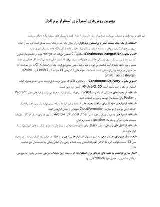 ‫افزار‬ ‫نرم‬ ‫استقرار‬ ‫استراتژی‬ ‫‌های‬
‫ش‬‫رو‬ ‫بهترین‬
‫های‬ ‫ریسک‬ ‫تا‬ ‫کنند‬ ‫دنبال‬ ‫را‬ ‫برتر‬ ‫‌های‬
‫ش‬‫رو‬ ‫از‬ ‫تعدادی‬ ‫‌توانند‬
‌
‫ی‬‫م‬ ‫عملیات‬ ‫و‬ ‫‌دهنده‬
‫ه‬‫توسع‬ ‫های‬ ‫تیم‬
.‫برسانند‬ ‫حداقل‬ ‫به‬ ‫را‬ ‫استقرار‬
•
:‫افزار‬ ‫نرم‬ ‫استقرار‬ ‫استراتژی‬ ‫لیست‬ ‫چک‬ ‫یک‬ ‫از‬ ‫استفاده‬
‫اینکه‬ ‫از‬ ‫بعد‬ ‫تنها‬ ‫است‬ ‫ممکن‬ ‫لیست‬ ‫درچک‬ ‫آیتم‬ ‫یک‬ ‫مثال‬ ‫برای‬
.‫نماید‬ ‫گیری‬ ‫پشتیبان‬ ‫داده‬ ‫پایگاه‬ ‫کل‬ ‫از‬ ،‫داده‬ ‫تخریب‬ ‫از‬ ‫پیشگیری‬ ‫منظور‬ ‫به‬ ،‫شدند‬ ‫متوقف‬ ‫اپلیکیشن‬ ‫های‬ ‫سرویس‬
•
( ‫مداوم‬ ‫ادغام‬
Continuous Integration
:)
‫مکانیزم‬
CI
‫کد‬ ‫‌کند‬
‫ی‬‫م‬ ‫تضمین‬
merge
‫مخزن‬ ‫یک‬ ‫انشعاب‬ ‫در‬ ‫شده‬
‫طول‬ ‫در‬ ‫خطایی‬ ‫اگر‬ .‫‌گردد‬
‫ی‬‫م‬ ‫ادغام‬ ‫اصلی‬ ‫انشعاب‬ ‫با‬ ‫موفق‬ ‫بیلد‬ ‫و‬ ‫واحد‬ ‫های‬ ‫تست‬ ،‫ها‬ ‫وابستگی‬ ‫سری‬ ‫یک‬ ‫بررسی‬ ‫از‬ ‫بعد‬ ‫تنها‬ ‫کد‬
‫از‬ ‫استفاده‬ ‫بنابراین‬ .‫‌گردد‬
‫ی‬‫م‬ ‫مطلع‬ ‫نویسی‬ ‫برنامه‬ ‫تیم‬ ‫و‬ ‫‌خورد‬
‫ی‬‫م‬ ‫شکست‬ ‫فرآیند‬ ‫باشد‬ ‫داشته‬ ‫وجود‬ ‫مسیر‬
CI
‫که‬ ‫معناست‬ ‫این‬ ‫به‬
‫ابزارهای‬ ‫از‬ ‫هایی‬ ‫نمونه‬ .‫است‬ ‫شده‬ ‫تست‬ ‫استقرار‬ ‫از‬ ‫پیش‬ ‫برنامه‬ ‫در‬ ‫تغییری‬ ‫هر‬
CI
: ‫از‬ ‫عبارتند‬
CircleCI
‫و‬
,
Jenkins
,
gitlab azure devops
•
( ‫مداوم‬ ‫تحویل‬
Continuous Delivery
: )
‫مکانیزم‬ ‫با‬
CD
‫آماده‬ ‫همواره‬ ‫و‬ ‫شده‬ ‫بندی‬ ‫بسته‬ ،‫قبل‬ ‫مرحله‬ ‫نهایی‬ ‫کد‬ ،
.‫است‬ ‫محیط‬ ‫چند‬ ‫یا‬ ‫یک‬ ‫در‬ ‫استقرار‬
/
Gitlab CI CD
.‫هست‬ ‫ابزارهایی‬ ‫چنین‬ ‫از‬
•
( ‫استاندارد‬ ‫عملیاتی‬ ‫های‬ ‫محیط‬ ‫از‬ ‫استفاده‬
SOE
:)‫ها‬
‫نظیر‬ ‫ابزارهایی‬ ‫از‬ ‫‌توانید‬
‫ی‬‫م‬ ‫محیط‬ ‫ثبات‬ ‫از‬ ‫اطمینان‬ ‫برای‬
Vagrant
‫و‬
Packer
.‫کنید‬ ‫استفاده‬ ‫سرورها‬ ‫و‬ ‫توسعه‬ ‫‌های‬
‫ط‬‫محی‬ ‫برای‬
•
‫ابزارهای‬ ‫از‬ ‫استفاده‬
‫برای‬ ‫خودکار‬
:‫ها‬ ‫محیط‬ ‫ساخت‬
‫یک‬ ‫با‬ ‫را‬ ‫زیرساخت‬ ‫یک‬ ‫‌توانید‬
‫ی‬‫م‬ ‫راحتی‬ ‫به‬ ،‫ابزارها‬ ‫این‬ ‫از‬ ‫استفاده‬ ‫با‬
.‫بسازید‬ ‫نو‬ ‫از‬ ‫و‬ ‫ببرید‬ ‫ازبین‬ ،‫کلیک‬
CloudFormation
.‫است‬ ‫ابزارهایی‬ ‫چنین‬ ‫از‬ ‫ای‬ ‫نمونه‬
•
:‫بندی‬ ‫پیکر‬ ‫مدیریت‬ ‫ابزارهای‬ ‫از‬ ‫استفاده‬
‫نظیر‬
Puppet ،Chef
‫یا‬
Ansible
‫تنظیمات‬ ‫خودکار‬ ‫اعمال‬ ‫برای‬ ‫ها‬ ‫سرور‬ ‫در‬
‫اجرای‬ ،‫عامل‬ ‫سیستم‬
( ‫ها‬ ‫وصله‬
patches
.‫افزار‬ ‫نرم‬ ‫نصب‬ ‫یا‬ )
•
: ‫ارتباطی‬ ‫های‬ ‫کانال‬ ‫از‬ ‫استفاده‬
‫نظیر‬
Slack
‫و‬ ‫ناموفق‬ ‫های‬ ‫بیلد‬ ‫از‬ ‫خودکار‬ ‫های‬ ‫اعالن‬ ‫برای‬
‫های‬ ‫شکست‬
‫یا‬ ‫و‬ ‫اپلیکیشن‬
‫دیگر‬ ‫های‬ ‫ابزار‬
•
‫برای‬ ‫فرآیندی‬ ‫ایجاد‬
‫به‬ ‫دهی‬ ‫هشدار‬
:‫خطا‬ ‫بروز‬ ‫پیرامون‬ ‫ها‬ ‫استقرار‬ ‫مسئول‬ ‫تیم‬
‫محیط‬ ‫در‬ ‫را‬ ‫موارد‬ ‫این‬ ‫آل‬ ‫ایده‬ ‫حالت‬ ‫در‬
‫های‬
CI
‫خواهید‬ ‫نیاز‬ ‫مسئول‬ ‫تیم‬ ‫به‬ ‫رسانی‬ ‫اطالع‬ ‫برای‬ ‫راهی‬ ‫به‬ ‫شما‬ ‫یابند‬ ‫استقرار‬ ‫تغییرات‬ ‫این‬ ‫اگر‬ ‫اما‬ ‫آورد‬ ‫خواهید‬ ‫بدست‬
.‫داشت‬
•
‫استقرارها‬ ‫برای‬ ‫خودکار‬ ‫های‬ ‫عقب‬ ‫به‬ ‫بازگشت‬ ‫سازی‬ ‫فعال‬
‫بواسطه‬ ‫که‬ :
،‫سرویس‬ ‫به‬ ‫پذیری‬ ‫دسترس‬ ‫پیرامون‬ ‫مشکالت‬ ‫بروز‬
‫خود‬ ‫ی‬ ‫نسخه‬ ‫آخرین‬ ‫به‬ ‫‌افزار‬
‫م‬‫نر‬
rollback
.‫‌شود‬
‫ی‬‫م‬
 