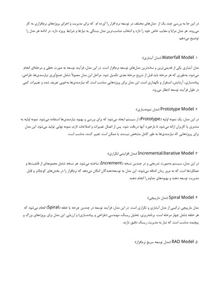 ‫کار‬ ‫به‬ ‫‌افزاری‬
‫م‬‫نر‬ ‫‌های‬
‫ه‬‫پروژ‬ ‫اجرای‬ ‫و‬ ‫مدیریت‬ ‫برای‬ ‫که‬ ‫ام‬ ‫آورده‬ ‫را‬ ‫افزار‬ ‫نرم‬ ‫توسعه‬ ‫در‬ ‫مختلف‬ ‫‌های‬
‫ل‬‫مد‬ ‫از‬ ‫یک‬ ‫چند‬ ‫بررسی‬ ‫به‬ ‫جا‬ ‫این‬ ‫در‬
‫را‬ ‫مدل‬ ‫هر‬ ‫ادامه‬ ‫در‬ .‫دارد‬ ‫پروژه‬ ‫شرایط‬ ‫و‬ ‫نیازها‬ ‫به‬ ‫بستگی‬ ‫مدل‬ ‫‌ترین‬
‫ب‬‫مناس‬ ‫انتخاب‬ ‫و‬ ‫دارد‬ ‫را‬ ‫خود‬ ‫خاص‬ ‫معایب‬ ‫و‬ ‫مزایا‬ ‫مدل‬ ‫هر‬ .‫‌روند‬
‫ی‬‫م‬
:‫‌دهم‬
‫ی‬‫م‬ ‫توضیح‬
1
.
Waterfall Model
:)‫آبشاری‬ ‫(مدل‬
‫انجام‬ ‫‌ای‬
‫ه‬‫مرحل‬ ‫و‬ ‫خطی‬ ‫صورت‬ ‫به‬ ‫توسعه‬ ‫فرآیند‬ ،‫مدل‬ ‫این‬ ‫در‬ .‫است‬ ‫‌افزار‬
‫م‬‫نر‬ ‫توسعه‬ ‫‌های‬
‫ل‬‫مد‬ ‫‌ترین‬
‫ه‬‫ساد‬ ‫و‬ ‫‌ترین‬
‫ی‬‫قدیم‬ ‫از‬ ‫یکی‬ ‫آبشاری‬ ‫مدل‬
،‫طراحی‬ ،‫‌ها‬
‫ی‬‫نیازمند‬ ‫‌آوری‬
‫ع‬‫جم‬ ‫شامل‬ ‫معموًال‬ ‫مدل‬ ‫این‬ ‫مراحل‬ .‫شود‬ ‫تکمیل‬ ‫بعدی‬ ‫مرحله‬ ‫شروع‬ ‫از‬ ‫قبل‬ ‫باید‬ ‫مرحله‬ ‫هر‬ ‫که‬ ‫‌طوری‬
‫ه‬‫ب‬ ،‫‌شود‬
‫ی‬‫م‬
‫کمی‬ ‫تغییرات‬ ‫و‬ ‫شده‬ ‫تعریف‬ ‫‌خوبی‬
‫ه‬‫ب‬ ‫‌ها‬
‫ی‬‫نیازمند‬ ‫که‬ ‫است‬ ‫مناسب‬ ‫‌هایی‬
‫ه‬‫پروژ‬ ‫برای‬ ‫مدل‬ ‫این‬ .‫است‬ ‫نگهداری‬ ‫و‬ ‫استقرار‬ ،‫آزمایش‬ ،‫‌سازی‬
‫ه‬‫پیاد‬
.‫‌رود‬
‫ی‬‫م‬ ‫انتظار‬ ‫توسعه‬ ‫فرآیند‬ ‫طول‬ ‫در‬
2
.
Prototype Model
:)‫‌سازی‬
‫ه‬‫نمون‬ ‫(مدل‬
( ‫اولیه‬ ‫نمونه‬ ‫یک‬ ،‫مدل‬ ‫این‬ ‫در‬
Prototype
‫به‬ ‫اولیه‬ ‫نمونه‬ .‫‌شود‬
‫ی‬‫م‬ ‫استفاده‬ ‫‌ها‬
‫ی‬‫نیازمند‬ ‫بهبود‬ ‫و‬ ‫بررسی‬ ‫برای‬ ‫که‬ ‫‌شود‬
‫ی‬‫م‬ ‫ایجاد‬ ‫سیستم‬ ‫از‬ )
‫مدل‬ ‫این‬ .‫‌شود‬
‫ی‬‫م‬ ‫تولید‬ ‫نهایی‬ ‫نمونه‬ ،‫الزم‬ ‫اصالحات‬ ‫و‬ ‫تغییرات‬ ‫اعمال‬ ‫از‬ ‫پس‬ .‫شود‬ ‫دریافت‬ ‫آنها‬ ‫بازخورد‬ ‫تا‬ ‫‌شود‬
‫ی‬‫م‬ ‫ارائه‬ ‫کاربران‬ ‫یا‬ ‫مشتری‬
.‫است‬ ‫مناسب‬ ،‫کنند‬ ‫تغییر‬ ‫است‬ ‫ممکن‬ ‫یا‬ ‫نیستند‬ ‫مشخص‬ ‫کامل‬ ‫طور‬ ‫به‬ ‫‌ها‬
‫ی‬‫نیازمند‬ ‫که‬ ‫‌هایی‬
‫ه‬‫پروژ‬ ‫برای‬
3
.
/
Incremental Iterative Model
:)‫تکراری‬/‫افزایشی‬ ‫(مدل‬
( ‫نسخه‬ ‫چندین‬ ‫در‬ ‫و‬ ‫تدریجی‬ ‫‌صورت‬
‫ه‬‫ب‬ ‫سیستم‬ ،‫مدل‬ ‫این‬ ‫در‬
Increment
‫و‬ ‫‌ها‬
‫ت‬‫قابلی‬ ‫از‬ ‫‌ای‬
‫ه‬‫مجموع‬ ‫شامل‬ ‫نسخه‬ ‫هر‬ .‫‌شود‬
‫ی‬‫م‬ ‫ساخته‬ )
‫قابل‬ ‫و‬ ‫کوچکتر‬ ‫‌های‬
‫ش‬‫بخ‬ ‫در‬ ‫را‬ ‫‌افزار‬
‫م‬‫نر‬ ‫که‬ ‫‌دهد‬
‫ی‬‫م‬ ‫امکان‬ ‫‌دهندگان‬
‫ه‬‫توسع‬ ‫به‬ ‫مدل‬ ‫این‬ .‫‌شوند‬
‫ی‬‫م‬ ‫اضافه‬ ‫زمان‬ ‫مرور‬ ‫به‬ ‫که‬ ‫است‬ ‫عملکردها‬
.‫دهند‬ ‫انجام‬ ‫را‬ ‫مداوم‬ ‫بهبودهای‬ ‫و‬ ‫دهند‬ ‫توسعه‬ ‫مدیریت‬
4
.
Spiral Model
:)‫مارپیچی‬ ‫(مدل‬
( ‫حلقه‬ ‫یا‬ ‫چرخه‬ ‫چندین‬ ‫در‬ ‫توسعه‬ ‫فرآیند‬ ،‫مدل‬ ‫این‬ ‫در‬ .‫است‬ ‫تکراری‬ ‫و‬ ‫آبشاری‬ ‫مدل‬ ‫از‬ ‫ترکیبی‬ ‫مارپیچی‬ ‫مدل‬
Spiral
‫که‬ ‫‌شود‬
‫ی‬‫م‬ ‫انجام‬ )
‫و‬ ‫بزرگ‬ ‫‌های‬
‫ه‬‫پروژ‬ ‫برای‬ ‫مدل‬ ‫این‬ .‫ارزیابی‬ ‫و‬ )‫‌سازی‬
‫ه‬‫پیاد‬ ‫و‬ ‫(طراحی‬ ‫مهندسی‬ ،‫ریسک‬ ‫تحلیل‬ ،‫‌ریزی‬
‫ه‬‫برنام‬ :‫است‬ ‫مرحله‬ ‫چهار‬ ‫شامل‬ ‫حلقه‬ ‫هر‬
.‫دارند‬ ‫دقیق‬ ‫ریسک‬ ‫مدیریت‬ ‫به‬ ‫نیاز‬ ‫که‬ ‫است‬ ‫مناسب‬ ‫پیچیده‬
5
.
RAD Model
:)‫‌افزار‬
‫م‬‫نر‬ ‫سریع‬ ‫توسعه‬ ‫(مدل‬
 