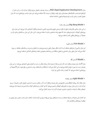 ‫مدل‬
( )
RAD Rapid Application Development
‫از‬ ،‫مدل‬ ‫این‬ ‫در‬ .‫دارد‬ ‫تمرکز‬ ‫‌افزار‬
‫م‬‫نر‬ ‫سریع‬ ‫تحویل‬ ‫و‬ ‫توسعه‬ ‫سرعت‬ ‫بر‬
‫زمان‬ ‫که‬ ‫است‬ ‫‌هایی‬
‫ه‬‫پروژ‬ ‫مناسب‬ ‫مدل‬ ‫این‬ .‫‌شود‬
‫ی‬‫م‬ ‫استفاده‬ ‫باال‬ ‫سرعت‬ ‫با‬ ‫‌افزار‬
‫م‬‫نر‬ ‫تولید‬ ‫برای‬ ‫‌سازی‬
‫ه‬‫نمون‬ ‫‌های‬
‫ک‬‫تکنی‬ ‫و‬ ‫قدرتمند‬ ‫ابزارهای‬
.‫‌اند‬
‫ه‬‫شد‬ ‫شناخته‬ ‫‌خوبی‬
‫ه‬‫ب‬ ‫‌ها‬
‫ی‬‫نیازمند‬ ‫و‬ ‫دارد‬ ‫زیادی‬ ‫اهمیت‬ ‫تحویل‬
6
.
-
Big Bang Model
:)‫بنگ‬ ‫بیگ‬ ‫(مدل‬
‫برای‬ ‫مدل‬ ‫این‬ .‫‌شود‬
‫ی‬‫م‬ ‫داده‬ ‫اختصاص‬ ‫‌افزار‬
‫م‬‫نر‬ ‫توسعه‬ ‫به‬ ‫خاصی‬ ‫‌ریزی‬
‫ه‬‫برنام‬ ‫هیچ‬ ‫بدون‬ ‫و‬ ‫یکباره‬ ‫به‬ ‫منابع‬ ‫و‬ ‫‌ها‬
‫ش‬‫تال‬ ‫تمامی‬ ،‫مدل‬ ‫این‬ ‫در‬
‫و‬ ‫دارد‬ ‫زیادی‬ ‫‌های‬
‫ک‬‫ریس‬ ‫مدل‬ ‫این‬ ،‫حال‬ ‫این‬ ‫با‬ .‫‌شود‬
‫ی‬‫م‬ ‫استفاده‬ ،‫ندارند‬ ‫مشخصی‬ ‫برنامه‬ ‫هیچ‬ ‫که‬ ‫ساده‬ ‫‌های‬
‫ی‬‫نیازمند‬ ‫با‬ ‫کوچک‬ ‫‌های‬
‫ه‬‫پروژ‬
.‫‌شود‬
‫ی‬‫م‬ ‫استفاده‬ ‫کمتر‬ ‫واقعی‬ ‫‌های‬
‫ه‬‫پروژ‬ ‫در‬ ‫معموًال‬
7
.
Fish Model
:)‫ماهی‬ ‫(مدل‬
‫پروژه‬ ‫در‬ ‫مختلف‬ ‫‌های‬
‫ک‬‫ریس‬ ‫مدیریت‬ ‫و‬ ‫تحلیل‬ ‫به‬ ‫و‬ ‫‌شود‬
‫ی‬‫م‬ ‫ترسیم‬ ‫ماهی‬ ‫نمودار‬ ‫شکل‬ ‫به‬ ‫که‬ ‫است‬ ‫مختلف‬ ‫‌های‬
‫ل‬‫مد‬ ‫از‬ ‫ترکیبی‬ ‫مدل‬ ‫این‬
.‫‌شود‬
‫ی‬‫م‬ ‫استفاده‬ ‫اصالحی‬ ‫‌های‬
‫ه‬‫برنام‬ ‫ایجاد‬ ‫همچنین‬ ‫و‬ ‫‌ها‬
‫ک‬‫ریس‬ ‫و‬ ‫مشکالت‬ ‫تحلیل‬ ‫و‬ ‫شناسایی‬ ‫برای‬ ‫ماهی‬ ‫مدل‬ .‫‌کند‬
‫ی‬‫م‬ ‫کمک‬
8
.
V Model
‫(مدل‬
V
:)
‫مدل‬
V
،‫مدل‬ ‫این‬ ‫در‬ .‫‌دهد‬
‫ی‬‫م‬ ‫اختصاص‬ ‫اعتبارسنجی‬ ‫و‬ ‫تست‬ ‫در‬ ‫معادل‬ ‫مرحله‬ ‫یک‬ ‫توسعه‬ ‫از‬ ‫مرحله‬ ‫هر‬ ‫به‬ ‫که‬ ‫است‬ ‫‌افزار‬
‫م‬‫نر‬ ‫توسعه‬ ‫مدل‬ ‫یک‬
‫مدل‬ .‫شوند‬ ‫رفع‬ ‫و‬ ‫شناسایی‬ ‫زودتر‬ ‫اشتباهات‬ ‫و‬ ‫مشکالت‬ ‫تا‬ ‫‌کند‬
‫ی‬‫م‬ ‫کمک‬ ‫این‬ ‫و‬ ‫‌شوند‬
‫ی‬‫م‬ ‫انجام‬ ‫موازی‬ ‫صورت‬ ‫به‬ ‫تست‬ ‫و‬ ‫توسعه‬
V
‫در‬ ‫معموًال‬
.‫دارند‬ ‫نیاز‬ ‫باالیی‬ ‫دقت‬ ‫و‬ ‫کیفیت‬ ‫که‬ ‫‌شود‬
‫ی‬‫م‬ ‫استفاده‬ ‫‌هایی‬
‫ه‬‫پروژ‬
9
.
Agile Model
:)‫چابک‬ ‫(مدل‬
‫سریع‬ ‫تغییرات‬ ‫و‬ ‫مکرر‬ ‫تحویل‬ ،‫مشتری‬ ‫با‬ ‫مستمر‬ ‫تعامل‬ ‫بر‬ ‫که‬ ‫است‬ ‫‌افزار‬
‫م‬‫نر‬ ‫توسعه‬ ‫برای‬ ‫‌پذیر‬
‫ق‬‫تطبی‬ ‫و‬ ‫‌پذیر‬
‫ف‬‫انعطا‬ ‫رویکرد‬ ‫یک‬ ‫چابک‬ ‫مدل‬
.‫‌شوند‬
‫ی‬‫م‬ ‫داده‬ ‫توسعه‬ ‫اسپرینت‬ ‫نام‬ ‫به‬ ‫کوتاه‬ ‫‌های‬
‫ه‬‫چرخ‬ ‫در‬ ‫کدام‬ ‫هر‬ ‫که‬ ‫‌شود‬
‫ی‬‫م‬ ‫تقسیم‬ ‫کوچکتر‬ ‫‌های‬
‫ش‬‫بخ‬ ‫به‬ ‫پروژه‬ ،‫مدل‬ ‫این‬ ‫در‬ .‫دارد‬ ‫تمرکز‬
.‫‌کنند‬
‫ی‬‫م‬ ‫اعمال‬ ‫سرعت‬ ‫به‬ ‫را‬ ‫الزم‬ ‫تغییرات‬ ،‫مشتری‬ ‫بازخورد‬ ‫به‬ ‫توجه‬ ‫با‬ ‫چابک‬ ‫‌های‬
‫م‬‫تی‬
‫در‬ ‫مهمی‬ ‫بسیار‬ ‫نقش‬ ‫مناسب‬ ‫مدل‬ ‫انتخاب‬ .‫باشند‬ ‫گزینه‬ ‫بهترین‬ ‫‌توانند‬
‫ی‬‫م‬ ‫پروژه‬ ‫نیازهای‬ ‫به‬ ‫بسته‬ ‫و‬ ‫مختلف‬ ‫شرایط‬ ‫در‬ ‫‌ها‬
‫ل‬‫مد‬ ‫این‬ ‫از‬ ‫کدام‬ ‫هر‬
.‫دارد‬ ‫‌افزاری‬
‫م‬‫نر‬ ‫‌های‬
‫ه‬‫پروژ‬ ‫موفقیت‬
 