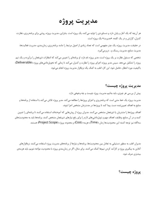 ‫پروژه‬ ‫مدیریت‬
،‫نظارت‬ ،‫‌ریزی‬
‫ه‬‫برنام‬ ‫برای‬ ‫روشی‬ ،‫پروژه‬ ‫مدیریت‬ ،‫بنابراین‬ .‫است‬ ‫پروژه‬ ‫یک‬ ،‫‌کند‬
‫ی‬‫م‬ ‫تولید‬ ‫را‬ ‫دستاوردی‬ ‫و‬ ‫دارد‬ ‫پایان‬ ‫و‬ ‫آغاز‬ ‫یک‬ ‫که‬ ‫‌چه‬
‫ن‬‫آ‬ ‫هر‬
.‫است‬ ‫پروژه‬ ‫یک‬ »‫«مدیریت‬ ،‫کلمه‬ ‫یک‬ ‫در‬ ‫و‬ ‫گزارش‬ ،‫کنترل‬
،‫‌ها‬
‫ت‬‫فعالی‬ ‫مدیریت‬ ،‫‌بندی‬
‫ن‬‫زما‬ ،‫‌ریزی‬
‫ه‬‫برنام‬ ‫مانند‬ ‫را‬ ‫مرتبط‬ ‫اصول‬ ‫از‬ ‫زیادی‬ ‫تعداد‬ ‫که‬ ‫است‬ ‫مفهومی‬ ‫چتر‬ ‫یک‬ ،‫پروژه‬ ‫مدیریت‬ ،‫حقیقت‬ ‫در‬
.‫‌گیرد‬
‫ی‬‫دربرم‬ ...‫و‬ ‫ریسک‬ ‫مدیریت‬ ،‫منابع‬ ‫مدیریت‬
‫تیم‬ ‫یک‬ ‫و‬ ‫برآورده‬ ‫را‬ ‫‌نفعان‬
‫ی‬‫ذ‬ ‫انتظارات‬ ‫که‬ ‫‌کند‬
‫ی‬‫م‬ ‫تدوین‬ ‫را‬ ‫‌ای‬
‫ه‬‫برنام‬ ‫او‬ .‫دارد‬ ‫نام‬ ‫پروژه‬ ‫مدیر‬ ،‫است‬ ‫پروژه‬ ‫یک‬ ‫بر‬ ‫نظارت‬ ‫مسئول‬ ‫که‬ ‫شخصی‬
( ‫پروژه‬ ‫‌های‬
‫ی‬‫‌دادن‬
‫ل‬‫تحوی‬ ‫که‬ ‫زمانی‬ ‫تا‬ ‫‌کند‬
‫ی‬‫م‬ ‫کنترل‬ ‫و‬ ‫نظارت‬ ‫را‬ ‫پروژه‬ ‫اجرای‬ ،‫پروژه‬ ‫مدیر‬ ‫سپس‬ .‫‌دهد‬
‫ی‬‫م‬ ‫تشکیل‬ ‫را‬ ‫پروژه‬
Deliverable
)
.‫‌شود‬
‫ی‬‫م‬ ‫انجام‬ ‫پروژه‬ ‫مدیریت‬ ‫‌افزار‬
‫م‬‫نر‬ ‫یک‬ ‫کمک‬ ‫به‬ ‫اغلب‬ ،‫کار‬ ‫این‬ .‫شود‬ ‫حاصل‬ ،‫انتظار‬ ‫مورد‬ ‫باکیفیت‬
‫چیست؟‬ ‫پروژه‬ ‫مدیریت‬
.‫دارد‬ ‫وجوهی‬ ‫چه‬ ‫و‬ ‫چیست‬ ‫پروژه‬ ‫مدیریت‬ ‫بدانیم‬ ‫باید‬ ،‫چیزی‬ ‫هر‬ ‫بررسی‬ ‫از‬ ‫پیش‬
‫و‬ ‫‌ها‬
‫ه‬‫برنام‬ ‫از‬ ‫استفاده‬ ‫با‬ ‫‌کند‬
‫ی‬‫م‬ ‫تالش‬ ‫پروژه‬ ‫مدیر‬ .‫‌کند‬
‫ی‬‫م‬ ‫مطالعه‬ ‫را‬ ‫‌ها‬
‫ه‬‫پروژ‬ ‫اجرای‬ ‫و‬ ‫‌ریزی‬
‫ه‬‫برنام‬ ‫که‬ ‫است‬ ‫مشی‬ ‫خط‬ ‫یک‬ ‫پروژه‬ ‫مدیریت‬
.‫شوند‬ ‫اجرا‬ ‫مشخص‬ ‫‌زمان‬
‫ت‬‫مد‬ ‫در‬ ‫‌ها‬
‫ه‬‫پروژ‬ ‫تا‬ ‫کند‬ ‫پیدا‬ ‫دست‬ ‌
‫ه‬‫‌شد‬
‫ن‬‫تعیی‬ ‫اهداف‬ ‫به‬ ‫منابع‬
‫تدوین‬ ‫را‬ ‫‌ای‬
‫ه‬‫برنام‬ ‫تا‬ ‫‌کنند‬
‫ی‬‫م‬ ‫استفاده‬ ‫‌اند‬
‫ه‬‫آموخت‬ ‫که‬ ‫‌هایی‬
‫ش‬‫رو‬ ‫از‬ ‫پروژه‬ ‫مدیران‬ .‫‌کنند‬
‫ی‬‫م‬ ‫مشخص‬ ‫‌نفعان‬
‫ی‬‫ذ‬ ‫یا‬ ‫مشتریان‬ ‫را‬ ‫‌ها‬
‫ه‬‫پروژ‬ ‫اهداف‬
‫‌های‬
‫ت‬‫محدودی‬ ‫به‬ ‫باید‬ ‫‌ها‬
‫ه‬‫برنام‬ .‫کنند‬ ‫مشخص‬ ‫‌نفعان‬
‫ی‬‫ذ‬ ‫نیازهای‬ ‫رفع‬ ‫برای‬ ‫را‬ ‫الزم‬ ‫‌های‬
‫ی‬‫‌دادن‬
‫ل‬‫توی‬ ‫و‬ ‫مهم‬ ‫اهداف‬ ،‫وظایف‬ ،‫منابع‬ ‫آن‬ ‫در‬ ‫و‬ ‫کنند‬
( ‫زمان‬ ‫‌ها‬
‫ت‬‫محدودی‬ ‫این‬ ‫کنند؛‬ ‫توجه‬ ‫نیز‬ ‫‌گانه‬
‫ه‬‫س‬
Time
( ‫هزینه‬ ،)
Cost
( ‫پروژه‬ ‫محدوده‬ ‫و‬ )
Project Scope
.‫هستند‬ )
‫‌افزارهای‬
‫م‬‫نر‬ .‫‌کنند‬
‫ی‬‫م‬ ‫استفاده‬ ‫پروژه‬ ‫مدیریت‬ ‫‌های‬
‫ه‬‫برنام‬ ‫از‬ ‫نیازها‬ ‫و‬ ‫‌ها‬
‫ه‬‫برنام‬ ،‫‌ها‬
‫ت‬‫محدودی‬ ‫بین‬ ‫تعادل‬ ‫به‬ ‫دستیابی‬ ‫منظور‬ ‌
‫ه‬‫ب‬ ‫اغلب‬ ‫مدیران‬
‫‌ی‬
‫ه‬‫هزین‬ ‫باید‬ ،‫شویم‬ ‫مواجه‬ ‫محدودیت‬ ‫با‬ ‫پروژه‬ ‫‌بندی‬
‫ن‬‫زما‬ ‫در‬ ‫اگر‬ ،‫مثال‬ ‫برای‬ .‫‌کنند‬
‫ی‬‫م‬ ‫کمک‬ ‫‌ها‬
‫م‬‫تی‬ ‫کردن‬ ‫کارآمد‬ ‫و‬ ‫پروژه‬ ‫پیگیری‬ ‫به‬ ‫آنالین‬
.‫شود‬ ‫صرف‬ ‫بیشتری‬
‫چیست؟‬ ‫پروژه‬
 