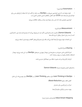 ‫ا‬
Automation
:)‫(اتوماسیون‬
‫به‬ ‫‌توان‬
‫ی‬‫نم‬ ‫اتوماسیون‬ ‫بدون‬ ‫که‬ ‫است‬ ‫معتقد‬ ‫ادوارد‬ ‫ا‬
DevOps
‫برای‬ ‫مدرن‬ ‫ابزارهای‬ ‫از‬ ‫استفاده‬ ‫که‬ ‫دارد‬ ‫تأکید‬ ‫او‬ .‫یافت‬ ‫دست‬
‫مانند‬ ،‫فرآیندها‬ ‫خودکارسازی‬
/
CI CD
.‫است‬ ‫کارایی‬ ‫افزایش‬ ‫و‬ ‫انسانی‬ ‫خطاهای‬ ‫کاهش‬ ‫کلید‬ ،
.‫‌شود‬
‫ی‬‫م‬ ‫‌تر‬
‫ه‬‫خالقان‬ ‫وظایف‬ ‫بر‬ ‫تمرکز‬ ‫برای‬ ‫‌ها‬
‫م‬‫تی‬ ‫زمان‬ ‫شدن‬ ‫آزاد‬ ‫باعث‬ ‫همچنین‬ ‫اتوماسیون‬
‫ا‬
Measurement
:)‫‌گیری‬
‫ه‬‫(انداز‬
‫ا‬
Damon Edwards
‫‌گیری‬
‫ه‬‫انداز‬ ‫را‬ ‫چیز‬ ‫همه‬ ‫باید‬ ‫‌ها‬
‫ن‬‫سازما‬ ‫که‬ ‫‌کند‬
‫ی‬‫م‬ ‫پیشنهاد‬ ‫او‬ .‫دارد‬ ‫تأکید‬ ‫‌گیری‬
‫ه‬‫انداز‬ ‫و‬ ‫داده‬ ‫اهمیت‬ ‫به‬
.‫‌ها‬
‫ت‬‫شکس‬ ‫نرخ‬ ‫تا‬ ‫‌افزار‬
‫م‬‫نر‬ ‫استقرار‬ ‫زمان‬ ‫مدت‬ ‫از‬ ،‫کنند‬
.‫‌شود‬
‫ی‬‫م‬ ‫استفاده‬ ‫‌سازی‬
‫ه‬‫بهین‬ ‫و‬ ‫آگاهانه‬ ‫‌های‬
‫ی‬‫‌گیر‬
‫م‬‫تصمی‬ ‫برای‬ ‫بلکه‬ ،‫‌کند‬
‫ی‬‫م‬ ‫کمک‬ ‫فرآیندها‬ ‫بهبود‬ ‫به‬ ‫تنها‬ ‫نه‬ ‫‌ها‬
‫ه‬‫داد‬ ‫این‬
‫ا‬
Sharing
:)‫‌گذاری‬
‫ک‬‫(اشترا‬
‫‌های‬
‫ه‬‫جنب‬ ‫‌ترین‬
‫م‬‫مه‬ ‫از‬ ‫‌ها‬
‫م‬‫تی‬ ‫بین‬ ‫دستاوردها‬ ‫و‬ ‫تجربیات‬ ،‫دانش‬ ‫‌گذاری‬
‫ک‬‫اشترا‬
DevOps
‫از‬ ‫‌ها‬
‫م‬‫تی‬ ‫‌شود‬
‫ی‬‫م‬ ‫باعث‬ ‫این‬ .‫است‬
.‫کنند‬ ‫پیشرفت‬ ‫‌تر‬
‫ع‬‫سری‬ ‫و‬ ‫بیاموزند‬ ‫یکدیگر‬ ‫اشتباهات‬
.‫باشند‬ ‫دسترسی‬ ‫قابل‬ ‫‌ها‬
‫م‬‫تی‬ ‫بین‬ ‫شفاف‬ ‫‌صورت‬
‫ه‬‫ب‬ ‫باید‬ ‫نیز‬ ‫‌ها‬
‫ش‬‫گزار‬ ‫و‬ ‫ابزارها‬
‫توسط‬ ‫‌شده‬
‫ح‬‫مطر‬ ‫کلیدی‬ ‫ساختارهای‬
Damon Edwards
‫ا‬
Lean Thinking in DevOps
‫مفاهیم‬ ‫ادوارد‬ :
Lean Thinking
‫در‬ ‫را‬
DevOps
:‫شامل‬ ‫این‬ .‫‌داند‬
‫ی‬‫م‬ ‫مهم‬ ‫بسیار‬
( ‫منابع‬ ‫اتالف‬ ‫کاهش‬
Waste Reduction
)
‫مشتریان‬ ‫برای‬ ‫‌آفرینی‬
‫ش‬‫ارز‬ ‫بر‬ ‫تمرکز‬
‫فرآیندها‬ ‫مداوم‬ ‫بازنگری‬ ‫و‬ ‫مستمر‬ ‫بهبود‬
Value Stream Mapping
:)‫ارزش‬ ‫جریان‬ ‫‌برداری‬
‫ه‬‫(نقش‬
 