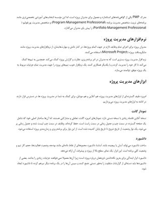 ‫مدرک‬
PMP
‫مانند‬ ‫‌تری‬
‫ی‬‫تخصص‬ ‫آموزشی‬ ‫‌های‬
‫ب‬‫انتخا‬ ‌
‫ه‬‫مؤسس‬ ‫این‬ ‫اما‬ ،‫است‬ ‫پروژه‬ ‫مدیران‬ ‫برای‬ ‫معمول‬ ‫و‬ ‫استاندارد‬ ‫‌های‬
‫ه‬‫‌نام‬
‫ی‬‫گواه‬ ‫از‬ ‫یکی‬
( ‫برنامه‬ ‫مدیریت‬ ‫متخصص‬ ‫تربیت‬ ‫‌های‬
‫ه‬‫برنام‬
Program Management Professional
( ‫پورتفولیو‬ ‫مدیریت‬ ‫متخصص‬ ‫و‬ )
Portfolio Management Professional
.‫‌گذارد‬
‫ی‬‫م‬ ‫مدیران‬ ‫پای‬ ‫پیش‬ ‫را‬ )
‫پروژه‬ ‫مدیریت‬ ‫‌افزارهای‬
‫م‬‫نر‬
‫مانند‬ ‫پروژه‬ ‫مدیریت‬ ‫‌افزارهای‬
‫م‬‫نر‬ ‫از‬ ،‫‌هایشان‬
‫ت‬‫مهار‬ ‫و‬ ‫دانش‬ ‫کنار‬ ‫در‬ ،‫‌ها‬
‫ه‬‫پروژ‬ ‫اتمام‬ ‫جهت‬ ‫در‬ ‫الزم‬ ‫وظایف‬ ‫تمام‬ ‫اجرای‬ ‫برای‬ ‫پروژه‬ ‫مدیران‬
( ‫پروژه‬ ‫مایکروسافت‬
Microsoft Project
.‫‌کنند‬
‫ی‬‫م‬ ‫استفاده‬ )
‫کمک‬ ‫‌ها‬
‫م‬‫تی‬ ‫به‬ ‫همچنین‬ .‫‌کند‬
‫ی‬‫م‬ ‫کمک‬ ‌
‫ه‬‫پروژ‬ ‫گزارش‬ ‫و‬ ‫نظارت‬ ،‫‌ریزی‬
‫ه‬‫برنام‬ ‫امر‬ ‫در‬ ‫مدیران‬ ‫به‬ ‫که‬ ‫است‬ ‫بستری‬ ‫پروژه‬ ‫مدیریت‬ ‫افزار‬ ‫نرم‬
‫به‬ ‫مربوط‬ ‫جزئیات‬ ‫تمام‬ ‫مدیریت‬ ‫جهت‬ ‫را‬ ‫پروژه‬ ‫‌های‬
‫م‬‫تی‬ ،‫خوب‬ ‫‌افزار‬
‫م‬‫نر‬ ‫یک‬ .‫کنند‬ ‫همکاری‬ ‫یکدیگر‬ ‫با‬ ‫و‬ ‫کرده‬ ‫مدیریت‬ ‫را‬ ‫خود‬ ‫کار‬ ‫تا‬ ‫‌کند‬
‫ی‬‫م‬
.‫‌سازد‬
‫ی‬‫م‬ ‫توانمند‬ ،‫موفق‬ ‫پروژه‬ ‫یک‬
‫پروژه‬ ‫مدیریت‬ ‫ابزارهای‬
.‫دارند‬ ‫قرار‬ ‫دسترس‬ ‫در‬ ،‫ها‬ ‫پروژه‬ ‫مدیریت‬ ‫در‬ ‫شما‬ ‫به‬ ‫کمک‬ ‫برای‬ ،‫موبایل‬ ‫هم‬ ‫و‬ ‫آنالین‬ ‫هم‬ ،‫پروژه‬ ‫مدیریت‬ ‫ابزارهای‬ ‫از‬ ‫‌ای‬
‫ه‬‫گسترد‬ ‫طیف‬ ‫امروزه‬
.‫‌پردازیم‬
‫ی‬‫م‬ ‫پروژه‬ ‫مدیریت‬ ‫ابزارهای‬ ‫به‬ ‫ادامه‬ ‫در‬
‫گانت‬ ‫نمودار‬
‫شامل‬ ‫که‬ ‫خود‬ ‫اصلی‬ ‫ساختار‬ ‫‌ها‬
‫ن‬‫آ‬ ‫اما‬ .‫هستند‬ ‫مشارکتی‬ ‫و‬ ‫تعاملی‬ ،‫گانت‬ ‫امروزه‬ ‫نمودارهای‬ .‫دارد‬ ‫دستی‬ ‫نسخه‬ ‫با‬ ‫زیادی‬ ‫فاصله‬ ‫آنالین‬ ‫نسخه‬
‫پر‬ ‫زمانی‬ ‫جدول‬ ‫و‬ ‫شده‬ ‫لیست‬ ‫چپ‬ ‫سمت‬ ‫در‬ ‫وظایف‬ .‫‌اند‬
‫ه‬‫کرد‬ ‫حفظ‬ ،‫است‬ ‫راست‬ ‫سمت‬ ‫در‬ ‫زمانی‬ ‫جدول‬ ‫و‬ ‫چپ‬ ‫سمت‬ ‫در‬ ‫گسترده‬ ‫صفحه‬ ‫یک‬
.‫‌شود‬
‫ی‬‫م‬ ‫استفاده‬ ‫پروژه‬ ‫‌بندی‬
‫ن‬‫زما‬ ‫و‬ ‫‌ریزی‬
‫ه‬‫برنام‬ ‫برای‬ ‫نوار‬ ‫این‬ ‫از‬ .‫است‬ ‫شده‬ ‫کشیده‬ ‫پایان‬ ‫تاریخ‬ ‫تا‬ ‫شروع‬ ‫تاریخ‬ ‫از‬ ‫وضعیت‬ ‫نوار‬ ‫یک‬ ،‫‌شود‬
‫ی‬‫م‬
‫داشبورد‬
‫و‬ ‫تیم‬ ‫کار‬ ‫حجم‬ ،‫‌ها‬
‫ت‬‫فعالی‬ ‫وضعیت‬ ،‫بودجه‬ ‫مانند‬ ‫‌ای‬
‫ه‬‫داد‬ ‫نقاط‬ ‫از‬ ‫‌ای‬
‫ه‬‫مجموع‬ ‫داشبورد‬ ،‫اساسا‬ .‫باشد‬ ‫پیچیده‬ ‫یا‬ ‫آسان‬ ‫‌تواند‬
‫ی‬‫م‬ ‫داشبورد‬ ‫ساخت‬
.‫‌دهد‬
‫ی‬‫م‬ ‫ارائه‬ ‫آن‬ ‫پیشرفت‬ ‫و‬ ‫پروژه‬ ‫از‬ ‫باال‬ ‫سطح‬ ‫نمای‬ ‫یک‬ ،‫ابزار‬ ‫این‬ .‫است‬ ‫برنامه‬ ‫کلی‬ ‫وضعیت‬
‫از‬ ‫بعضی‬ .‫بدانند‬ ‫را‬ ‫زیادی‬ ‫جزئیات‬ ‫‌خواهند‬
‫ی‬‫نم‬ ‫معموال‬ ‫‌ها‬
‫ن‬‫آ‬ ‫زیرا‬ ‫است؛‬ ‫پروژه‬ ‫درباره‬ ‫‌نفعان‬
‫ی‬‫ذ‬ ‫‌داشتن‬
‫ه‬‫نگ‬ ‫‌روز‬
‫ه‬‫ب‬ ‫برای‬ ‫‌آلی‬
‫ه‬‫اید‬ ‫ابزار‬ ‫داشبورد‬
‫ایجاد‬ ‫داشبورد‬ ‫تا‬ ‫کرده‬ ‫سرهم‬ ‫دیگر‬ ‫برنامه‬ ‫یک‬ ‫در‬ ‫را‬ ‫‌ها‬
‫ن‬‫آ‬ ‫سپس‬ ‫و‬ ‫کنند‬ ‫جمع‬ ‫دستی‬ ‫‌طور‬
‫ه‬‫ب‬ ‫را‬ ‫متفاوت‬ ‫گزارشات‬ ‫از‬ ‫‌ای‬
‫ه‬‫دست‬ ‫باید‬ ‫داشبوردها‬
.‫شود‬
 