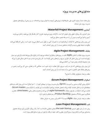 ‫پروژه‬ ‫مدیریت‬ ‫‌های‬
‫ی‬‫متدلوژ‬
‫معمول‬ ‫رویکردهای‬ ‫از‬ ‫برخی‬ ‫زیر‬ ‫در‬ .‫‌اند‬
‫ه‬‫پرداخت‬ ‫پروژه‬ ‫اجرای‬ ‫به‬ ،‫آزموده‬ ‫‌هایی‬
‫ش‬‫رو‬ ‫با‬ ‫افراد‬ ‫‌ها‬
‫ل‬‫سا‬ ‫طی‬ ،‫کاری‬ ‫دوباره‬ ‫از‬ ‫شما‬ ‫نجات‬ ‫برای‬
.‫‌اند‬
‫ه‬‫شد‬ ‫بیان‬ ‫پروژه‬ ‫مدیریت‬
( ‫آبشاری‬
Waterfall Project Management
)
،‫‌سازید‬
‫ی‬‫م‬ ‫‌حل‬
‫ه‬‫را‬ ،‫‌دهید‬
‫ی‬‫م‬ ‫قرار‬ ‫یکدیگر‬ ‫کنار‬ ‫را‬ ‫طرح‬ ،‫‌شوید‬
‫ی‬‫م‬ ‫روبرو‬ ‫الزامات‬ ‫با‬ .‫است‬ ‫کار‬ ‫تحویل‬ ‫برای‬ ‫خطی‬ ‫رویکرد‬ ‫یک‬ ،‫آبشاری‬ ‫مدل‬
.‫‌کنید‬
‫ی‬‫م‬ ‫منتقل‬ ‫بعدی‬ ‫مرحله‬ ‫به‬ ‫را‬ ‫آن‬ ‫سپس‬ ‫و‬ ‫‌کنید‬
‫ی‬‫م‬ ‫اجرا‬ ‫و‬ ‫آزمون‬
‫‌دانید‬
‫ی‬‫نم‬ ‫واقعا‬ ‫که‬ ‫زمانی‬ .‫است‬ ‫خوب‬ ،‫‌رود‬
‫ی‬‫م‬ ‫انتظار‬ ‫مسیر‬ ‫طول‬ ‫در‬ ‫کمی‬ ‫تغییرات‬ ‫یا‬ ‫است‬ ‫واضح‬ ‫‌ها‬
‫ن‬‫آ‬ ‫الزامات‬ ‫که‬ ‫‌هایی‬
‫ه‬‫پروژ‬ ‫برای‬ ،‫روش‬ ‫این‬
.‫کنید‬ ‫اجتناب‬ ‫روش‬ ‫این‬ ‫از‬ ،‫نیست‬ ‫مشخص‬ ‫الزامات‬ ‫و‬ ‫برسید‬ ‫نهایی‬ ‫نتیجه‬ ‫به‬ ‫چگونه‬
( ‫چابک‬
Agile Project Management
)
( ‫اجایل‬ ‫یا‬ ‫چابک‬ ‫پروژه‬ ‫مدیریت‬
Agile
‫بسیار‬ ‫نیز‬ ‫بازاریابی‬ ‫مانند‬ ‫‌ها‬
‫ه‬‫پروژ‬ ‫دیگر‬ ‫انواع‬ ‫در‬ ‫اما‬ ‫‌شود‬
‫ی‬‫م‬ ‫استفاده‬ ‫‌افزاری‬
‫م‬‫نر‬ ‫‌های‬
‫ه‬‫پروژ‬ ‫در‬ ‫اغلب‬ )
‫‌که‬
‫ن‬‫ای‬ ‫از‬ ‫قبل‬ ‫ممکن‬ ‫جای‬ ‫تا‬ ‫تیم‬ ‫و‬ ‫شده‬ ‫‌بندی‬
‫ن‬‫زما‬ ‫کار‬ .‫است‬ ‫کوتاه‬ ‫زمانی‬ ‫‌های‬
‫ه‬‫باز‬ ‫در‬ ‫سریع‬ ‫تکراری‬ ‫کار‬ ‫شامل‬ ‫روش‬ ‫این‬ .‫است‬ ‫شده‬ ‫رایج‬
.‫‌دهد‬
‫ی‬‫م‬ ‫انجام‬ ‫را‬ ‫آن‬ ،‫شود‬ ‫بعدی‬ ‫الزامات‬ ‫مجموعه‬ ‫وارد‬
‫در‬ ‫تغییر‬ ‫و‬ ‫‌کنید‬
‫ی‬‫م‬ ‫کار‬ ‫سنتی‬ ‫فضای‬ ‫در‬ ‫که‬ ‫هنگامی‬ .‫است‬ ‫خوب‬ ،‫دارند‬ ‌
‫ت‬‫فعالی‬ ‫تکرار‬ ‫و‬ ‫سریع‬ ‫ترکیب‬ ‫به‬ ‫نیاز‬ ‫که‬ ‫‌هایی‬
‫ه‬‫پروژ‬ ‫برای‬ ‫روش‬ ‫این‬
.‫کنید‬ ‫اجتناب‬ ‫روش‬ ‫این‬ ‫از‬ ،‫است‬ ‫نشده‬ ‫درک‬ ‫حتی‬ ‫یا‬ ‫تکمیل‬ ‫هنوز‬ ‫چابک‬ ‫‌های‬
‫ش‬‫رو‬
‫آبشاری؟‬ ‫یا‬ ‫چابک‬ ‫متدولوژی‬ :‫مرتبط‬ ‫مطلب‬
( ‫اسکرام‬
Scrum Project Management
)
( ‫اسپرینت‬ ‫بر‬ ‫مبتنی‬ ‫و‬ ‫کوتاه‬ ‫روشی‬ ‫اسکرام‬
Sprint
‫از‬ ‫‌تر‬
‫م‬‫ک‬ ‫‌های‬
‫م‬‫تی‬ ‫در‬ ‫پروژه‬ ‫مدیریت‬ ‫برای‬ )
۱۰
‫‌ای‬
‫ه‬‫چرخ‬ ‫اغلب‬ ‫روش‬ ‫این‬ ‫است؛‬ ‫ایدئال‬ ‫نفر‬
( ‫مستر‬ ‫اسکرام‬ ‫را‬ ‫فرایند‬ ‫این‬ .‫است‬ ‫اسکرام‬ ‫‌ی‬
‫ه‬‫روزان‬ ‫جلسات‬ ‫همان‬ ‫یا‬ ‫روزانه‬ ‫کوتاه‬ ‫جلسات‬ ‫شامل‬ ‫و‬ ‫دارد‬ ‫‌ای‬
‫ه‬‫دوهفت‬
Scrum master
)
( ‫چابک‬ ‫چارچوب‬ ‫در‬ ‫اسکرام‬ .‫‌کند‬
‫ی‬‫م‬ ‫هدایت‬
agile framework
( ‫زمانی‬ ‫‌های‬
‫ت‬‫محدودی‬ ‫و‬ ‫‌کند‬
‫ی‬‫م‬ ‫کار‬ )
time boxes
‫و‬ ‫تعامل‬ ،)
( ‫محصول‬ ‫‌الگ‬
‫ک‬‫ب‬ ،‫تیمی‬ ‫همکاری‬
Product Backlog
.‫دارد‬ ‫بازخورد‬ ‫‌های‬
‫ه‬‫چرخ‬ ‫و‬ )
( ‫چابک‬ ‫سازمان‬ :‫مرتبط‬ ‫مطلب‬
Agile
‫چیست؟‬ )
۷
‫چابک‬ ‌
‫ن‬‫سازما‬ ‫به‬ ‫رسیدن‬ ‫برای‬ ‫گام‬
( ‫ناب‬
Lean Project Management
)
‫جنبش‬ ‫ظهور‬ ‫زمان‬ ‫از‬ ‫ناب‬ ‫روش‬
the Lean Startup
‫محصول‬ ‫توسعه‬ ‫برای‬ ‫تکراری‬ ‫رویکرد‬ ‫یک‬ ‫از‬ ‫که‬ ‫است‬ ‫داشته‬ ‫متفاوتی‬ ‫معنای‬
.‫است‬ ،‫پروژه‬ ‫دستاوردهای‬ ‫روی‬ ‫بر‬ ‫بازخورد‬ ‫دریافت‬ ‫جهت‬ ‫اغلب‬ ‫و‬ ‫نهایی‬ ‫کاربران‬ ‫سریع‬ ‫ورود‬ ‫شامل‬ ‫و‬ ‫‌کند‬
‫ی‬‫م‬ ‫پشتیبانی‬
 