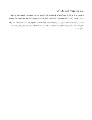 ‫آغاز‬ ‫یک‬ ‫پایان‬ :‫پروژه‬ ‫مدیریت‬
‫می‬ ،‫‌شود‬
‫ی‬‫م‬ ‫پروژه‬ ‫مدیریت‬ ‫وارد‬ ‫جدی‬ ‫‌طور‬
‫ه‬‫ب‬ ‫که‬ ‫کسی‬ ‫هر‬ .‫نیست‬ ‫‌طور‬
‫ن‬‫ای‬ ‫واقعا‬ ‫اما‬ ‫است؛‬ ‫کار‬ ‫پایان‬ ‫این‬ ‫که‬ ‫‌رسد‬
‫ی‬‫م‬ ‫نظر‬ ‫به‬
‫فقط‬ ‫ما‬ ‫که‬ ‫‌داند‬
.‫پرداختیم‬ ‫آن‬ ‫به‬ ‫سطحی‬ ‫‌طور‬
‫ه‬‫ب‬ ‫فقط‬ ‫که‬ ‫دارد‬ ‫وجود‬ ‫پروژه‬ ‫مدیریت‬ ‫پیرامون‬ ‫‌هایمان‬
‫ه‬‫دانست‬ ‫از‬ ‫‌ای‬
‫ه‬‫مجموع‬ .‫‌ایم‬
‫ه‬‫کرد‬ ‫لمس‬ ‫را‬ ‫یخی‬ ‫کوه‬ ‫این‬ ‫نوک‬
‫‌چه‬
‫ن‬‫آ‬ .‫کند‬ ‫ناامید‬ ‫یا‬ ‫جذب‬ ‫را‬ ‫شما‬ ‫‌تواند‬
‫ی‬‫م‬ ‫موضوع‬ ‫این‬ ،‫عالقه‬ ‫صورت‬ ‫در‬ ‫و‬ ‫دارند‬ ‫وجود‬ ‫پروژه‬ ‫مدیریت‬ ‫در‬ ‫عناصری‬ ‫چه‬ ‫که‬ ‫‌دانید‬
‫ی‬‫م‬ ‫اکنون‬ ‫اما‬
‫همیشه‬ .‫دارد‬ ‫وجود‬ ‫یادگیری‬ ‫برای‬ ‫زیادی‬ ‫چیزهای‬ ‫نباشید؛‬ ‫مغرور‬ ‫فقط‬ .‫شد‬ ‫نخواهید‬ ‫خسته‬ ‫هرگز‬ ‫که‬ ‫است‬ ‫این‬ ‫کنیم‬ ‫تضمین‬ ‫‌توانیم‬
‫ی‬‫م‬ ‫که‬
.‫باشید‬ ‫کنجکاو‬
 