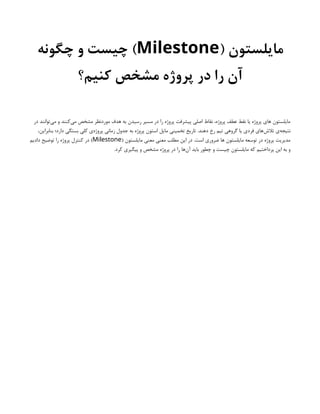 ( ‫مایلستون‬
Milestone
‫چگونه‬ ‫و‬ ‫چیست‬ )
‫کنیم؟‬ ‫مشخص‬ ‫پروژه‬ ‫در‬ ‫را‬ ‫آن‬
‫در‬ ‫‌توانند‬
‫ی‬‫م‬ ‫و‬ ‫‌کنند‬
‫ی‬‫م‬ ‫مشخص‬ ‫موردنظر‬ ‫هدف‬ ‫به‬ ‫رسیدن‬ ‫مسیر‬ ‫در‬ ‫را‬ ‫پروژه‬ ‫پیشرفت‬ ‫اصلی‬ ‫نقاط‬ ،‫پروژه‬ ‫عطف‬ ‫نقط‬ ‫یا‬ ‫پروژه‬ ‫های‬ ‫مایلستون‬
،‫بنابراین‬ ‫دارد؛‬ ‫بستگی‬ ‫کلی‬ ‫‌ی‬
‫ه‬‫پروژ‬ ‫زمانی‬ ‫جدول‬ ‫به‬ ‫پروژه‬ ‫استون‬ ‫مایل‬ ‫تخمینی‬ ‫تاریخ‬ .‫دهند‬ ‫رخ‬ ‫تیم‬ ‫گروهی‬ ‫یا‬ ‫فردی‬ ‫‌های‬
‫ش‬‫تال‬ ‫‌ی‬
‫ه‬‫نتیج‬
( ‫مایلستون‬ ‫معنی‬ ‫معنی‬ ‫مطلب‬ ‫این‬ ‫در‬ .‫است‬ ‫ضروری‬ ‫ها‬ ‫مایلستون‬ ‫توسعه‬ ‫در‬ ‫پروژه‬ ‫مدیریت‬
Milestone
‫دادیم‬ ‫توضیح‬ ‫را‬ ‫پروژه‬ ‫کنترل‬ ‫در‬ )
.‫کرد‬ ‫پیگیری‬ ‫و‬ ‫مشخص‬ ‫پروژه‬ ‫در‬ ‫را‬ ‫‌ها‬
‫ن‬‫آ‬ ‫باید‬ ‫چطور‬ ‫و‬ ‫چیست‬ ‫مایلستون‬ ‫که‬ ‫پرداختیم‬ ‫این‬ ‫به‬ ‫و‬
 