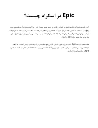 Epic
‫چیست؟‬ ‫اسکرام‬ ‫در‬
‫زیادی‬ ‫‌آمیز‬
‫ت‬‫موفقی‬ ‫‌های‬
‫ن‬‫داستا‬ ،‫نه‬ ‫که‬ ‫چرا‬ ‫و‬ ‫شده‬ ‫محصول‬ ‫توسعه‬ ‫دنیای‬ ‫در‬ ‫پرطرفدار‬ ‫‌ای‬
‫ه‬‫کلم‬ ‫به‬ ‫تبدیل‬ »‫«اسکرام‬ ‫که‬ ‫است‬ ‫دهه‬ ‫یک‬ ‫اکنون‬
‫موفقیت‬ ‫داستان‬ ‫از‬ ‫بلکه‬ ،‫‌کنیم‬
‫ی‬‫نم‬ ‫صحبت‬ ‫هستند‬ ‫اسکرام‬ ‫‌نیازهای‬
‫ش‬‫پی‬ ‫معنای‬ ‫به‬ ‫که‬ »‫کاربر‬ ‫‌های‬
‫ن‬‫«داستا‬ ‫درباره‬ ‫البته‬ .‫‌ایم‬
‫ه‬‫شنید‬ ‫آن‬ ‫به‬ ‫راجع‬
‫همان‬ ‫از‬ ‫دیگر‬ ‫یکی‬ ‫به‬ ‫راجع‬ ‫‌خواهیم‬
‫ی‬‫م‬ ‫اما‬ ‫صورت‬ ‫هر‬ ‫در‬ .‫‌اند‬
‫ه‬‫گرفت‬ ‫پیش‬ ‫در‬ ‫را‬ ‫اسکرام‬ ‫‌شناسی‬
‫ش‬‫رو‬ ‫که‬ ‫‌گوییم‬
‫ی‬‫م‬ ‫که‬ ‫‌هایی‬
‫ن‬‫سازما‬ ‫و‬ ‫‌ها‬
‫م‬‫تی‬
‫درباره‬ :‫بزنیم‬ ‫حرف‬ ‫‌نیازها‬
‫ش‬‫پی‬
Epic
.‫اسکرام‬ ‫در‬
( »‫«اپیک‬ ‫یا‬ »‫«حماسه‬
Epic
‫کارهای‬ ‫به‬ ‫دست‬ ‫که‬ ‫تاریخی‬ ‫‌ای‬
‫ه‬‫افسان‬ ‫و‬ ‫بزرگ‬ ‫قهرمانان‬ ‫به‬ ‫راجع‬ ‫طوالنی‬ ‫داستانی‬ ‫عنوان‬ ‫به‬ ‫امروز‬ ‫به‬ ‫تا‬ ‫را‬ )
‫به‬ ‫راجع‬ ‫است‬ ‫الزم‬ ‫هرآنچه‬ ‫تا‬ ‫دهید‬ ‫ادامه‬ ‫مطالعه‬ ‫به‬ .‫‌رویم‬
‫ی‬‫م‬ ‫متفاوت‬ ‫کامال‬ ‫مفهومی‬ ‫سراغ‬ ‫به‬ ‫مقاله‬ ‫این‬ ‫در‬ ‫اما‬ ،‫‌شناختیم‬
‫ی‬‫م‬ ‫‌زدند‬
‫ی‬‫م‬ ‫شجاعانه‬
Epic
.‫بگیرید‬ ‫فرا‬ ‫را‬ ‫بدانید‬ ‫اسکرام‬ ‫در‬
 
