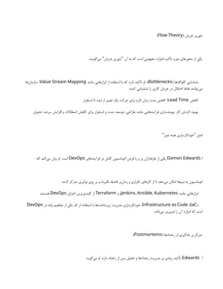 ( ‫جریان‬ ‫تئوری‬
Flow Theory
)
:‫‌گویند‬
‫ی‬‫م‬ ‫جریان‬ ‫تئوری‬ ‫آن‬ ‫به‬ ‫که‬ ‫است‬ ‫مفهومی‬ ،‫ادوارد‬ ‫تأکید‬ ‫مورد‬ ‫محورهای‬ ‫از‬ ‫یکی‬
" "
( ‫‌ها‬
‫ه‬‫گلوگا‬ ‫شناسایی‬
Bottlenecks
‫مانند‬ ‫ابزارهایی‬ ‫از‬ ‫استفاده‬ ‫با‬ ‫که‬ ‫دارد‬ ‫تأکید‬ ‫او‬ :)
Value Stream Mapping
‫‌ها‬
‫ن‬‫سازما‬ ،
.‫کنند‬ ‫شناسایی‬ ‫را‬ ‫کاری‬ ‫جریان‬ ‫در‬ ‫اختالل‬ ‫نقاط‬ ‫‌توانند‬
‫ی‬‫م‬
‫کاهش‬
Lead Time
.‫استقرار‬ ‫تا‬ ‫ایده‬ ‫از‬ ‫تغییر‬ ‫یک‬ ‫حرکت‬ ‫برای‬ ‫الزم‬ ‫زمان‬ ‫مدت‬ ‫کاهش‬ :
.‫تحویل‬ ‫سرعت‬ ‫افزایش‬ ‫و‬ ‫اصطکاک‬ ‫کاهش‬ ‫برای‬ ‫استقرار‬ ‫و‬ ‫تست‬ ،‫توسعه‬ ،‫طراحی‬ ‫مانند‬ ‫فرآیندهایی‬ ‫‌سازی‬
‫ه‬‫بهین‬ :‫کار‬ ‫گردش‬ ‫بهبود‬
‫چیز‬ ‫همه‬ ‫خودکارسازی‬ ‫اصل‬
" "
‫ا‬
Damon Edwards
‫فرآیندهای‬ ‫در‬ ‫کامل‬ ‫اتوماسیون‬ ‫قرص‬ ‫پا‬ ‫و‬ ‫پر‬ ‫طرفداران‬ ‫از‬ ‫یکی‬
DevOps
:‫که‬ ‫‌کند‬
‫ی‬‫م‬ ‫بیان‬ ‫او‬ .‫است‬
.‫کنند‬ ‫تمرکز‬ ‫نوآوری‬ ‫روی‬ ‫بر‬ ‫و‬ ‫بگیرند‬ ‫فاصله‬ ‫‌بر‬
‫ن‬‫زما‬ ‫و‬ ‫تکراری‬ ‫کارهای‬ ‫از‬ ‫تا‬ ‫‌دهد‬
‫ی‬‫م‬ ‫امکان‬ ‫‌ها‬
‫م‬‫تی‬ ‫به‬ ‫اتوماسیون‬
‫مانند‬ ‫ابزارهایی‬
, ,
Jenkins Ansible Kubernetes
‫و‬ ،
Terraform
‫اجزای‬ ‫‌ترین‬
‫ی‬‫کلید‬ ‫از‬
DevOps
.‫هستند‬
( )
Infrastructure as Code IaC
‫در‬ ‫پایه‬ ‫مفاهیم‬ ‫از‬ ‫یکی‬ ‫کد‬ ‫از‬ ‫استفاده‬ ‫با‬ ‫‌ها‬
‫ت‬‫زیرساخ‬ ‫مدیریت‬ ‫خودکارسازی‬ :
DevOps
.‫‌داند‬
‫ی‬‫م‬ ‫ضروری‬ ‫را‬ ‫آن‬ ‫ادوارد‬ ‫که‬ ‫است‬
( ‫رخدادها‬ ‫از‬ ‫یادگیری‬ ‫بر‬ ‫تمرکز‬
Postmortems
)
‫ا‬
Edwards
:‫‌گوید‬
‫ی‬‫م‬ ‫او‬ .‫دارد‬ ‫رخداد‬ ‫از‬ ‫پس‬ ‫تحلیل‬ ‫و‬ ‫رخدادها‬ ‫مدیریت‬ ‫بر‬ ‫زیادی‬ ‫تأکید‬
 