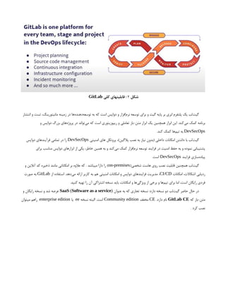 ‫شکل‬
2
‫کلی‬ ‫قابلیتهای‬ :
GitLab
‫انتشار‬ ‫و‬ ‫تست‬ ،‫مانیتورینگ‬ ‫زمینه‬ ‫در‬ ‫‌ها‬
‫ه‬‫‌دهند‬
‫ه‬‫توسع‬ ‫به‬ ‫که‬ ‫است‬ ‫دواپس‬ ‫و‬ ‫‌افزار‬
‫م‬‫نر‬ ‫توسعه‬ ‫برای‬ ‫و‬ ‫گیت‬ ‫پایه‬ ‫بر‬ ‫ابری‬ ‫پلتفرم‬ ‫یک‬ ‫‌لب‬
‫ت‬‫گی‬
‫و‬ ‫دواپس‬ ‫بزرگ‬ ‫‌های‬
‫ه‬‫پروژ‬ ‫در‬ ‫‌تواند‬
‫ی‬‫م‬ ‫که‬ ‫است‬ ‫ریپوزیتوری‬ ‫و‬ ‫تعاملی‬ ‫باز‬-‫متن‬ ‫ابزار‬ ‫یک‬ ‫همچنین‬ ‫ابزار‬ ‫این‬ .‫‌کند‬
‫ی‬‫م‬ ‫کمک‬ ‫برنامه‬
DevSecOps
.‫کند‬ ‫کمک‬ ‫‌ها‬
‫م‬‫تی‬ ‫به‬
‫امنیتی‬ ‫های‬ ‫پروتکل‬ ،)‫پالگین‬ ‫نصب‬ ‫به‬ ‫نیاز‬ ‫(بدون‬ ‫داخلی‬ ‫امکانات‬ ‫داشتن‬ ‫با‬ ‫‌لب‬
‫ت‬‫گی‬
DevSecOps
‫دواپس‬ ‫فرآیندهای‬ ‫تمامی‬ ‫در‬ ‫را‬
‫برای‬ ‫مناسب‬ ‫دواپس‬ ‫ابزارهای‬ ‫از‬ ‫یکی‬ ،‫خاطر‬ ‫همین‬ ‫به‬ ‫و‬ ‫‌کند‬
‫ی‬‫م‬ ‫کمک‬ ‫‌افزار‬
‫م‬‫نر‬ ‫توسعه‬ ‫فرایند‬ ‫در‬ ‫امنیت‬ ‫حفظ‬ ‫به‬ ‫و‬ ‫نموده‬ ‫پشتیبانی‬
‫فرایند‬ ‫‌سازی‬
‫ه‬‫پیاد‬
DevSecOps
.‫است‬
(‫شخصی‬ ‫هاست‬ ‫روی‬ ‫نصب‬ ‫قابلیت‬ ‫همچنین‬ ‫‌لب‬
‫ت‬‫گی‬
on-premises
‫و‬ ‫آنالین‬ ‫کد‬ ‫ذخیره‬ ‫مانند‬ ‫امکاناتی‬ ‫بر‬ ‫عالوه‬ ‫که‬ . ‫میباشد‬ ‫دارا‬ ‫را‬ )
‫امکانات‬ ،‫اشکاالت‬ ‫ردیابی‬
CI/CD
‫از‬ ‫استفاده‬ .‫‌دهد‬
‫ی‬‫م‬ ‫ارائه‬ ‫کاربر‬ ‫به‬ ‫هم‬ ‫امنیتی‬ ‫امکانات‬ ‫و‬ ‫دواپس‬ ‫فرایندهای‬ ‫مدیریت‬ ،
GitLab
‫صورت‬ ‫به‬
.‫کنید‬ ‫تهیه‬ ‫را‬ ‫آن‬ ‫اشتراکی‬ ‫نسخه‬ ‫باید‬ ،‫امکانات‬ ‫و‬ ‫‌ها‬
‫ی‬‫ویژگ‬ ‫از‬ ‫برخی‬ ‫و‬ ‫‌ها‬
‫م‬‫تی‬ ‫برای‬ ‫اما‬ ،‫است‬ ‫رایگان‬ ‫فردی‬
‫عنوان‬ ‫به‬ ‫که‬ ‫تجاری‬ ‫نسخه‬ :‫دارد‬ ‫نسخه‬ ‫دو‬ ‫‌لب‬
‫ت‬‫گی‬ ‫حاضر‬ ‫حال‬ ‫در‬
SaaS (Software as a service)
‫و‬ ‫رایگان‬ ‫نسخه‬ ‫و‬ ‫شد‬ ‫عرضه‬
‫که‬ ‫باز‬-‌
‫ن‬‫مت‬
GitLab CE
.‫دارد‬ ‫نام‬
CE
‫مخفف‬
Community edition
‫نسخه‬ ‫البته‬ .‫است‬
ee
‫یا‬
enterprise edition
‫میتوان‬ ‫راهم‬
. ‫کرد‬ ‫نصب‬
 