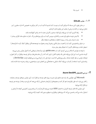 
‫باال‬ ‫امنیت‬
1-4
-
‫معایب‬
GitLab
‫نیز‬ ‫را‬ ‫معایبی‬ ،‫دارد‬ ‫که‬ ‫خصوصی‬ ‫به‬ ‫مزایای‬ ‫کنار‬ ‫در‬ ‫لب‬ ‫گیت‬ ‫اما‬ ‫شدیم‬ ‫آشنا‬ ‫چیست‬ ‫لب‬ ‫گیت‬ ‫مزایای‬ ‫که‬ ‫مسئله‬ ‫این‬ ‫با‬ ‫فوق‬ ‫بخش‬ ‫در‬
.‫‌ایم‬
‫ه‬‫کرد‬ ‫اشاره‬ ‫پلتفرم‬ ‫این‬ ‫معایب‬ ‫از‬ ‫برخی‬ ‫به‬ ‫ادامه‬ ‫در‬ .‫‌شود‬
‫ی‬‫م‬ ‫شامل‬

.‫باشد‬ ‫‌کننده‬
‫ج‬‫گی‬ ‫زیادی‬ ‫حد‬ ‫تا‬ ‫جدید‬ ‫کاربران‬ ‫و‬ ‫مبتدی‬ ‫افراد‬ ‫برای‬ ‫‌تواند‬
‫ی‬‫م‬ ‫لب‬ ‫گیت‬ ‫کاربری‬ ‫رابط‬

) ‫بیشتر‬ ‫افزاری‬ ‫سخت‬ ‫منابع‬ ‫به‬ ‫(نیاز‬ ‫بزرگ‬ ‫‌های‬
‫ه‬‫پروژ‬ ‫برای‬ ‫لب‬ ‫گیت‬ ‫سرویس‬ ‫‌اندازی‬
‫ه‬‫را‬ ‫و‬ ‫نصب‬ ‫برای‬ ‫منابع‬ ‫هزینه‬ ‫بودن‬ ‫باال‬

‫دیگر‬ ‫صفحه‬ ‫به‬ ‫‌ای‬
‫ه‬‫صفح‬ ‫از‬ ‫انتقال‬ ‫پروسه‬ ‫در‬ ‫زیاد‬ ‫زمان‬ ‫صرف‬ ‫به‬ ‫نیاز‬
‫را‬ ‫فرایندها‬ ‫تا‬ ‫کرده‬ ‫کمک‬ ‫‌افزار‬
‫م‬‫نر‬ ‫‌دهندگان‬
‫ه‬‫توسع‬ ‫به‬ ‫همواره‬ ‫و‬ ‫بوده‬ ‫برخوردار‬ ‫باالیی‬ ‫بسیار‬ ‫اهمیت‬ ‫از‬ ‫لب‬ ‫گیت‬ ،‫‌نویسی‬
‫ه‬‫برنام‬ ‫دنیای‬ ‫در‬
.‫ببرند‬ ‫پیش‬ ‫بهتر‬ ‫‌ای‬
‫ه‬‫شیو‬ ‫به‬ ‫را‬ ‫کاری‬ ‫‌های‬
‫ه‬‫پروس‬ ‫و‬ ‫دهند‬ ‫تسهیل‬
( ‫لب‬ ‫گیت‬ ،‫کردیم‬ ‫بررسی‬ ‫باالتر‬ ‫که‬ ‫مواردی‬ ‫به‬ ‫توجه‬ ‫با‬
gitlab.com
‫‌روند‬
‫ی‬‫م‬ ‫پیش‬ ‫دواپس‬ ‫اصول‬ ‫با‬ ‫که‬ ‫‌هایی‬
‫م‬‫تی‬ ‫و‬ ‫‌ها‬
‫ت‬‫شرک‬ ‫برای‬ )
‫و‬ ‫اصول‬ ‫کنار‬ ‫در‬ ‫‌افزار‬
‫م‬‫نر‬ ‫توسعه‬ ‫مراحل‬ ‫و‬ ‫‌ها‬
‫ش‬‫بخ‬ ‫تمام‬ ‫آن‬ ‫در‬ ‫که‬ ‫کند‬ ‫بازی‬ ‫را‬ ‫کامل‬ ‫پلتفرم‬ ‫یک‬ ‫نقش‬ ‫‌تواند‬
‫ی‬‫م‬ ‫ابزار‬ ‫این‬ .‫است‬ ‫مناسبی‬ ‫گزینه‬
‫فرایند‬ ‫‌خواهید‬
‫ی‬‫م‬ ‫و‬ ‫‌زند‬
‫ی‬‫م‬ ‫‌ها‬
‫ن‬‫آ‬ ‫در‬ ‫را‬ ‫اول‬ ‫حرف‬ ‫امنیت‬ ‫که‬ ‫‌هایی‬
‫ه‬‫پروژ‬ ‫برای‬ .‫‌اند‬
‫ه‬‫شد‬ ‫گرفته‬ ‫نظر‬ ‫در‬ ‫دواپس‬ ‫فرهنگ‬
DevSecOps
‫را‬
.‫باشد‬ ‫داشته‬ ‫شما‬ ‫هزینه‬ ‫و‬ ‫وقت‬ ‫در‬ ‫‌جویی‬
‫ه‬‫صرف‬ ‫و‬ ‫تیم‬ ‫اعضای‬ ‫بین‬ ‫هماهنگی‬ ‫به‬ ‫شایانی‬ ‫کمک‬ ‫‌تواند‬
‫ی‬‫م‬ ‫‌لب‬
‫ت‬‫گی‬ ‫از‬ ‫استفاده‬ ،‫کنید‬ ‫‌سازی‬
‫ه‬‫پیاد‬
2
-
‫قابلیتهای‬ ‫بررسی‬
Azure DevOPS
Microsoft
‫دواپس‬ ‫آژور‬
‫عملیات‬ ‫و‬ ‫توسعه‬ ‫‌های‬
‫م‬‫تی‬ ‫دواپس‬ ‫آژور‬ .‫است‬ ‫افزار‬ ‫نرم‬ ‫توسعه‬ ‫های‬ ‫پروژه‬ ‫مدیریت‬ ‫برای‬ ‫جامع‬ ‫فرم‬ ‫پلت‬ ‫یک‬
‫توسعه‬ ‫عمر‬ ‫چرخه‬ ‫از‬ ‫مرحله‬ ‫هر‬ ‫برای‬ ‫که‬ ‫‌دهد‬
‫ی‬‫م‬ ‫ارائه‬ ‫را‬ ‫خدماتی‬ ‫و‬ ‫ابزارها‬ ‫از‬ ‫‌ای‬
‫ه‬‫مجموع‬ ‫و‬ ‫کنند‬ ‫کار‬ ‫هم‬ ‫با‬ ‫یکپارچه‬ ‫طور‬ ‫به‬ ‫تا‬ ‫‌سازد‬
‫ی‬‫م‬ ‫قادر‬ ‫را‬
.‫‌شود‬
‫ی‬‫م‬ ‫ارائه‬ ‫افزار‬ ‫نرم‬
‫اختصار‬ ‫به‬ ‫کاربران‬ ‫توسط‬ ‫اغلب‬ ‫(که‬ ‫دواپس‬ ‫آژور‬
ADO
‫و‬ ‫آزمایش‬ ‫تا‬ ‫گرفته‬ ‫کدنویسی‬ ‫و‬ ‫‌ریزی‬
‫ه‬‫برنام‬ ‫از‬ ‫را‬ ‫فرآیند‬ ‫کل‬ )‫‌شود‬
‫ی‬‫م‬ ‫نامیده‬
.‫‌شوند‬
‫ی‬‫م‬ ‫ارائه‬ ‫کیفیت‬ ‫افت‬ ‫بدون‬ ‫و‬ ‫موقع‬ ‫به‬ ‫‌افزاری‬
‫م‬‫نر‬ ‫‌های‬
‫ه‬‫پروژ‬ ‫که‬ ‫‌کند‬
‫ی‬‫م‬ ‫تضمین‬ ‫و‬ ‫‌کند‬
‫ی‬‫م‬ ‫ساده‬ ‫استقرار‬
 