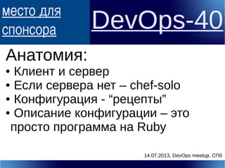 место для
спонсора DevOps-40
Анатомия:
● Клиент и сервер
● Если сервера нет – chef-solo
● Конфигурация - “рецепты”
● Описание конфигурации – это
просто программа на Ruby
14.07.2013, DevOps meetup, СПб
 