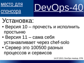 место для
спонсора DevOps-40
Установка:
● Версия 10 – прочесть и исполнить
простыню
● Версия 11 – сама себя
устанавливает через chef-solo
● Сервер это 100500 разных
процессов и сервисов
14.07.2013, DevOps meetup, СПб
 