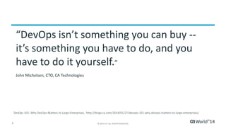 “DevOps isn’t something you can buy -- 
it’s something you have to do, and you 
have to do it yourself.” 
John Michelsen, CTO, CA Technologies 
DevOps 101: Why DevOps Matters to Large Enterprises, http://blogs.ca.com/2014/01/27/devops-101-why-devops-matters-to-large-enterprises/ 
6 © 2014 CA. ALL RIGHTS RESERVED. 
 