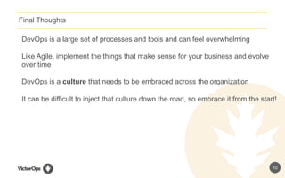 10
Final Thoughts
DevOps is a large set of processes and tools and can feel overwhelming
Like Agile, implement the things that make sense for your business and evolve
over time
DevOps is a culture that needs to be embraced across the organization
It can be difficult to inject that culture down the road, so embrace it from the start!
 