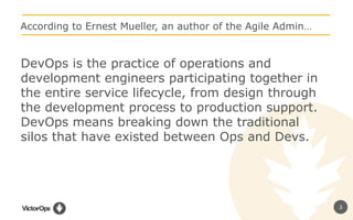 3
According to Ernest Mueller, an author of the Agile Admin…
DevOps is the practice of operations and
development engineers participating together in
the entire service lifecycle, from design through
the development process to production support.
DevOps means breaking down the traditional
silos that have existed between Ops and Devs.
 