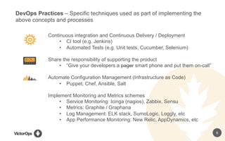 6
Continuous integration and Continuous Delivery / Deployment
•  CI tool (e.g. Jenkins)
•  Automated Tests (e.g. Unit tests, Cucumber, Selenium)
Share the responsibility of supporting the product
•  “Give your developers a pager smart phone and put them on-call”
Automate Configuration Management (Infrastructure as Code)
•  Puppet, Chef, Ansible, Salt
Implement Monitoring and Metrics schemes
•  Service Monitoring: Icinga (nagios), Zabbix, Sensu
•  Metrics: Graphite / Graphana
•  Log Management: ELK stack, SumoLogic, Loggly, etc
•  App Performance Monitoring: New Relic, AppDynamics, etc
DevOps Practices – Specific techniques used as part of implementing the
above concepts and processes
 