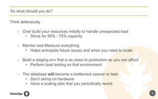 8
So what should you do?
Think defensively
-  Over build your resources initially to handle unexpected load
•  Strive for 50% - 75% capacity
-  Monitor and Measure everything
•  Helps anticipate future issues and when you need to scale
-  Build a staging env that is as close to production as you can afford
•  Perform load testing on that environment
-  The database will become a bottleneck sooner or later
•  Don’t skimp on hardware
•  Have a scaling plan that you periodically revisit
 