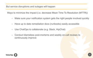 9
But service disruptions and outages will happen
Ways to minimize the impact (i.e. decrease Mean Time To Resolution (MTTR))
-  Make sure your notification system gets the right people involved quickly
-  Have up to date remediation docs (runbooks) easily accessible
-  Use ChatOps to collaborate (e.g. Slack, HipChat)
-  Conduct blameless post-mortems and weekly on-call reviews to
continuously improve
 