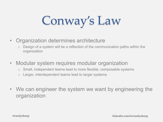 Conway’s Law
• Organization determines architecture
o Design of a system will be a reflection of the communication paths within the
organization
• Modular system requires modular organization
o Small, independent teams lead to more flexible, composable systems
o Larger, interdependent teams lead to larger systems
• We can engineer the system we want by engineering the
organization
@randyshoup linkedin.com/in/randyshoup
 