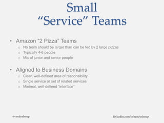 Small
“Service” Teams
• Amazon “2 Pizza” Teams
o No team should be larger than can be fed by 2 large pizzas
o Typically 4-6 people
o Mix of junior and senior people
• Aligned to Business Domains
o Clear, well-defined area of responsibility
o Single service or set of related services
o Minimal, well-defined “interface”
@randyshoup linkedin.com/in/randyshoup
 